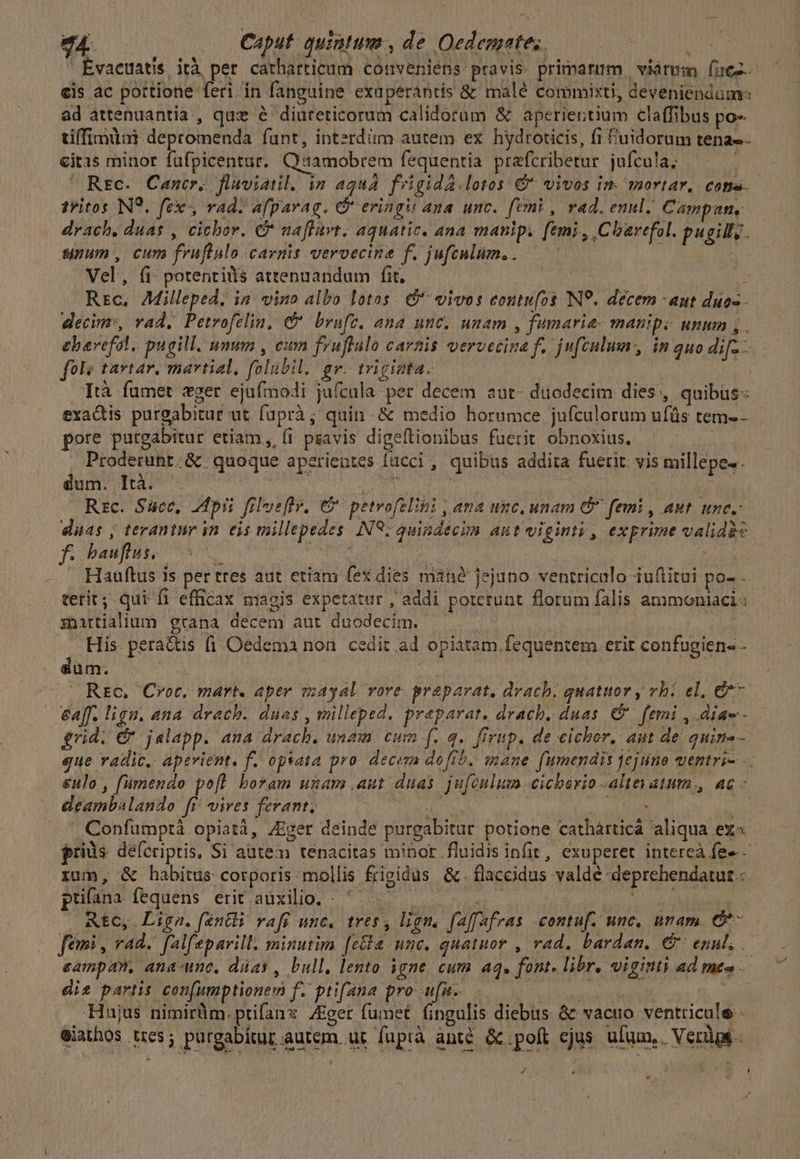 24. .. Caput. quintum, de Oedemates. | | Évactiatis. ità per catharticum conveniéps: pravis. primarum | viarum (fuez.- eis ac pottione feri. in fanguine exuperántis &amp;: malé commixti, deveniendum: ad attenuantia , quz é diureticorum calidorum &amp; aperiertium claffibus po- tiffimint depromenda funt, intzrdiim autem ex hydroticis, fi f'uidorum tena eitis minor fufpicentur. Qamobrem fequentia. prafcribetur jufcula. Rrc. Cancer. flaviatil. in aqua. frigida.lotos € vivos im mortar. cone. tritos INS. fex, rad. afparag. G eringi ana unc. femi, vad. enul, Campun, drach, duas , cicbor. C naflavt. aquatic. ana manip. femi, Clarefol. pugilly. suum, cum fruftalo carnis veroecine f. jufenlim.. | Vel, fi: potentiis attenuandum fit, dh Y Rrc. AMilleped, in: vino albo lotos. $ vivos eoutufos INS. décem ant duos decim, vad, Petrvofelin, 9 brufc. ana unc. unam , fumarie- manip. unum ,.— ehavefol. pugill. unum , cum fruflulo carnis vervccina f. jufculum in quo dif-— fole tartar. martial, folubil. gv. triginta. | | Ità fümet eger ejufmodi jufcula per decem aut- düodecim dies, quibus: exactis purgabitur ut füprà; quin. &amp; medio horumce jufculorum ufüs tem-- pore putgabitur etiam, (1 pzavis digeftionibus fuerit obnoxius. i Proderunr.&amp; quoque aperientes [acci , quibus addita fuerit. vis millepe.. dum. It ^ Tm kin velt | Rzc. Succ, 2dpii filvefte, 6 petvofelini , ama unc. unam &amp; femi , aut unc. duas , teraniur in es millepedes N98; quindecim aut viginti , exprime validas f. bam o0 Mae ^ ' fes Thsh Hauftus is per tres aut etiam fex dies máné jejuno ventriculo iuflitui po- terit; qui fi efficax magis expetatur , addi poterunt florum falis ammoniaci: znirtialium grana decem aut duodecim. —. ya His. pera&amp;tis fi .Oedema non. cedit ad opiatam fequentem. erir confugien- - düm. : : buf ' Rte. Croc, mart. aper iayal vore praeparat, drach. quatuory vhi el, 7. &amp;a[f. liga. ana drach. duas , milleped. praeparat. drach, duas € femi , diae - grid. &amp; jalapp. ana drach. unam cum f. q.. firup. de cichor, aut de quine gue vadic, aperient. f. opsata pro. decem dofib, mane. fumendis jejuno ventri- ... &amp;ulo , fumendo poft. boram unarvs .aut duas. jufoulum.cicberio altes atum, ac « deambalando fr vires ferant, pis ir gam p | |. Confümptà opiatá, Ziger deinde purgabitur potione cathárticá aliqua ex« priàs deferiptis, Si autem tenacitas minor .fluidis infit, exuperet intereà fe» rum, &amp; habitus corporis mollis frigidus &amp;.flaccidus valdé deprehendatut : puüfana fequens erit auxilio. - ^ ——— d vl VEA s - Ate, Ligna. féntli raft unc. tree, lion, faffafras contuf. unc, unam. C^ feri , rad. falfeparill: minutim [eta mnc, quatnor , vad. bardan. &amp; enu, eampan, ana-unc, düay , bull, lento igne. cum a4. font. libr, viginti Ad tmt» diz partis con[umptionem f. ptifana pro ufu. TEDATNOFAUREGA : p Hujus nimirüm.prifanz ZEger fumet fingulis diebus &amp; vacuo ventticule - eiathos tres; purgabítur autem. üt fuptà anté. &amp; poft ejus. ufum, Verdg- ^ P * $ E L : . s