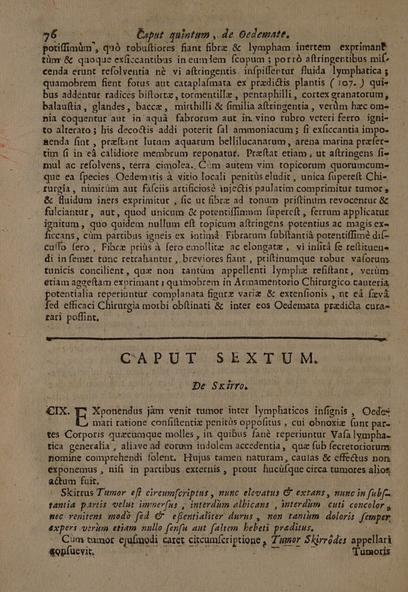 BO oc (0 Caput. quintum , de Oedemate, ! | potiffimum, quó robuftiores fiant fibre &amp; lympham inertem | exprimant tüm &amp; quoque exficcantibus in eumdem fcopum ; porró aftringentibus mif: cenda erunt refolventia né vi a(tringentis. infpiffentur fluida lymphatica ; quamobrem fient fotus aut cataplafmata ex przdidtis plantis ( 107. ) quis bus addentur radices biftorte, tormentille , pentaphilli, cortex eranatorum, balauftia, glandes, bacce, mirthilli &amp; fimilia aftringentia , verüm hac om- . nia coquentur aut. in aquà fabrorum aut in. vino rubro veteri ferro. igni- to alterato ; his decoctis addi poterit fal ammoniacum; fi exficcantia impo- senda fint , preftant lutam aquarum bellilucanarum, arena marina prefer- tim fi in eà calidiore membrum reponatur, Preítat etiam, ut aftringens fi- mul ac refolvens, terra cimolea., Cm autem vim topicorum quorumcum- que ea fpecies, Oedemntis à vitio locali penitüs eludit , unica fupereft Chi- rurgía , nimirüm aut faíciis artificiosó inje&amp;tis paulatim comprimitur tumor ; &amp; fluidum iners exprimitur , fic ut fibre ad tonum priftinum revocentur &amp; fulciantur, aut, quod unicum &amp; potentiffimum füpereft , ferrum applicatur ACA: quo quidem nullum eft topicum aftringens potentius ac magis ex« Iccans, cüm partibus igneis ex intimád Fibrarum fubftantià potenriffime dif- Cuífo. fero , Fibre priàs à fero emollite ac elongate , vi infità fe reltituene di in femet tunc retrahantur , breviores fiant , priftinumque robur. vaforums. tunicis concilient, que non tantum appellenti lympha refiftant, verüm etiam aggeftam exprimant ; quamobrem in Armamentorio Chirurgico cauteria potentialia reperiuntu£ complanata figarz variz &amp; exrenfionis , nt eà fzvà fed efficaci Chirurgia morbi obítinati &amp; inter eos Oedemata przdida cura-- £ari poffint. | | dae CAPUT SEXTUM. De Skirro, €IX. E Xponendus jàm venit tumor inter lymphaticos infignis , Oedes mati ratione confiltentie penitüs oppofitus , cui obnoxiz (unt par- tes Corporis quzcomque molles, in. quibus fané reperiuntur Vafa lympha. tica generalia , aliave ad eorum indolem accedentia, que fub fecretoriorum; nomine comprehendi folent, Hujus tamen naturam, caulas &amp; effectus non. éxponemus , nifi in partibus externis , prout hucüíque circa tumores alios actum fuit. zu P, 45 Skirrus Tumor eff circum[criptus , munc elevatus C extans, muse in fubf. tantia partis velut immer(us ,; interdum albicans , nterdim | cuti. concolor , mec venitens modó fed €? effentialiter durus , non tamm. doloris femper, expers trim etiam nullo fenfu aut (altem. bebeti praditus, rv Cim tumor ejufmodi caret circumícriptione , 7 umor SRirródes appellari sop(uevit. | Lu Picus o o