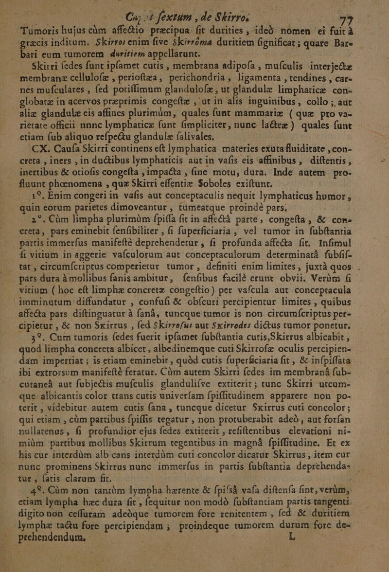 cUS*S --—— C^; :£ fextum , de Skirro. grzcis inditum, Skirro: enim five Skirróma duritiem fignificat ; quate Bare Skirri fedes funt ipfamet cutis , membrana adipofa , muículis interje&amp;z membranz cellulofz , perioftza, perichondria , ligamenta , tendines , car- nes mufculates , fed potiffimum glandulofz, ut glandule limphatice con- globatz in acervos przprimis congeftz , ut in alis inguinibus, collo ; auc aliz glandulz eis affines plurimum, quales funt mámmariz (quz pro va- rietate officii nnnc lymphaticz (unt fimpliciter, nunc lactez ) quales funt etiam fub aliquo refpe&amp;u glandulz íalivales. | CX. Caufa Skirri continens eft lymphatica materies exuta fluiditate , con- creta , iners , in ductibus lymphaticis aut in vafis eis affinibus, diftenus, inettibus &amp; otiofis congefta ; impacta , (ine motu, dura. Inde autem pro- fluunt phoenomena , quz Skirri effentie. Soboles exiftunt. A8, Enim congeri in vafis aut conceptaculis nequit lymphaticus homor , --2?. Cüm limpha plurimüm fpiffa fit in affe&amp;tà parte, congefta, &amp; com- creta, pars eminebit fenfbiliter , f1 fuperficiaria ; vel tumor in fubftantia fi vitium in aggerie vaículorum aut conceptaculorum determinat fubfif- tat , circumfcriptus comperierur tumor , definiti enim limites , juxtà quos pars dura à mollibus fanis ambitur, (íenfibus facilé erunt obvii. Verüm fi vitium ( hoc eft limphz concretz congeftio) per vafcula aut conceptacula imminutum diffundatur , confufi &amp; obícuri percipientur limites , quibus affecta pars diftinguatur à faná, tuncque tumor is non circumícriptus per- cipietur , &amp; non Sxirrus , fed Skirrofu: aut Skirrodes ditus tumor ponetur, 3?. Cum tumoris fedes fuerit ipfamer fubftantia cutis,Skirrus albicabit , dam impertiat ; is etiam eminebir , quód cutis fuperficiaria fit, &amp; infpiffata ibi extrorsum manifefté feratur. Cüm autem Skirri fedes im membraná fub- cutaneà aut fubje&amp;tis mufculis glandulifve extiterit; tunc Skirri utcum- que. albicantis color trans cutis univeríam fpiffitudinem apparere non po- terit , videbitur autem curis fana , tuncque dicetur. Sxirrus cuti concolor ; qui etiam , cüm partibus fpiffis tegatur , non protuberabit. adeó , aut forfan nullatenus , fi. profundior ejas fedes extiterit , refiftentibus elevationi ni- nunc prominens Skirrus nunc. immeríus in partis fubftantia. deprchenda- tur, fatis clarum fit. — ; . 48, Cüm non tantiim lympha harente &amp; fpifsà vafa diftenfa fint, verüm, etiam lympha hzc dura fit , fequitur non modó fubftantiam partis tangenu digito non ceffuram adeóque tumorem fore renitentem , fed &amp; duritiem L