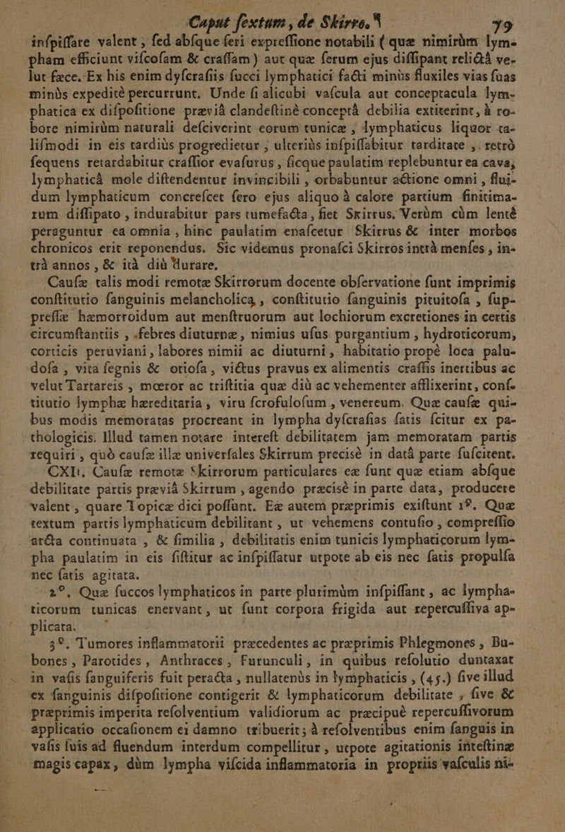 infpiffate valent , fed abíque feri expreffione notabili ( que nimiràtm lym- . pham efficiunt vifcofam &amp; craffam ) aut que ferum ejus diffipant reliGà ve- lut fece. Ex his enim dyfcrafiis fucci lymphatici facti minüs fluxiles vias fuas minis expedité percurrunt, Unde fialicabi vaícula aut conceptacula lym- phatica ex difpofitione previà clandeftiné conceptá. debilia extiterint, à ro- bore nimirüm naturali defciverint eorum tunice , lymphaticus liquor ta- lifmodi in eis tardius progredietur , ulteriis ipnfpiffabitur tarditate ,. retró fequens retardabitur craffior evafurus , ficque paulatim replebunturea cava; lymphaticá mole diftendentur invincibili , orbabuntur a&amp;tione omni , flui- dum lymphaticum concreícet fero ejus aliquo à calore partium finitima- rum diffipato , indurabitur pars tumefa&amp;ta, fiet Srirrus; Verüm cüm lenié pereguntur ea ommia , hinc paulatim enaícetur Skirrus &amp; inter morbos chronicos erit reponendus. Sic videmus pronaíci Skirros intrà menfes , in- . trà annos , &amp; iià dià durare. Caufz talis modi remotz Skirrorum docente obfervatione funt imprimis conftitutio fanguinis melancholica , conftitutio fanguinis pituitofa , fup- preffe haemorroidum aut menftruorum aut lochiorum excretiones in certis circumftantiis , .febres diuturne , nimius ufus purgantium , hydroticorum, corucis peruviani, labores nimii ac diuturni, habitatio propé loca palu- doía , vita fegnis &amp; otiofa, vi&amp;tus pravus ex alimentis craffis inertibus ac velut Tartareis , moeror ac triftitia quz dià ac vehementer afflixerint, conf. titutio lympha hzreditaría , viru fcrofulofum , venereum. Que caufe qui- bus modis memoratas procreant in lympha dyícrafias fatis Ícitur ex pa- : thologicis. lllud tamen notare. intereft debilitatem jam memoratam partis requiri , quó caufz illa univerfales Skirrum precisé in datà parte füfcitent. CXT:. Caufz remote *kirrorum particulares ez funt que etiam abíque debilitate partis previà Skirrum , agendo przcisé in parte data, producere valent , quare lopice dici poffunt. Ez autem preprimis exiftunt 1?. Quae textum. partis lymphaticum debilitanr , ut. vehemens contufio , compreffio arta continuata , &amp; fimilia , debilitatis enim tunicis lymphaticorum lym- pha paulatim in eis fiftitur ac infpiffatur utpote ab eis nec fatis propulfa nec fatis agitata. NUM 2?. Quz fuccos lymphaticos in parte plurimum infpiffant , ac lympha- ticorum tunicas enervant, ut funt corpora frigida aut repercufífiva ap- pleata. —' | ioni 3*. Tumores inflammatorii precedentes ac przprimis Phlegmones , Bu- bones, Parotides , Anthraces, Furunculi, in quibus refolutio duntaxat - in vafis fanguiferis fuit peracta , nullatenüs in lymphaticis , (45.) five illud ex fanguinis difpofitione contigerit &amp; lymphaticorum debilitate , five &amp;&amp; (0 praeprimis imperita refolventium. validiorum ac pracipué repercuffivorum applicatio occafionem ei damno trzibuerit; à refolventibus enim fanguis in vafis luis ad fluendum interdum compellitur , utpote agitationis inteftinz Toagis capax, dàüm lympha viícida inflammatoria in propriis vafculis ni-- A A : : *