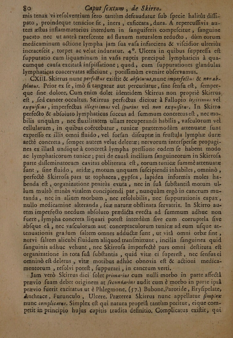 A A RASA D EMEN: £^ 1*6 ys i $o | Caput fextum , de Skirro. ne DUE M RS mis tenax vi refolventium fero. tantüm defraudatur fub fpecie halitás diffi — pato , proindeque tenacior fit , iners , exficcata , dura. À repercuffivis au- tem zítus inflammatorius interdum in fanguiferis compefcitur , fanguine. pacato nec utanteà rarefcente ad fluxum naturalem reducto ,. dàm eorum medicaminum a&amp;ione lympha jam fua vafa infarciens &amp; viícidior ulteriüs incraceícit , torpet ac velut induratur. 4?. Ulcera in quibus fuppreffa eft. — fuppuratio cum liquaminum in vafis ruptis precipue lymphaticis à qua- cumqué cauía excitatá infpi(fatione ; quod, cum fuppurationes glandulas. lymphaticas coacervatas afficiunt , potiffimüm evenire obfervamus. — » CXIIL Skirrus nunc perfectas exittit &amp;c abfolutus,nunc imperfetio: &amp; monab- folutus.. Prior ex fe , imó fi tangatur aut percutiatur, fine fenfu eft, femper- que fine. dolore, Cum enim dolet identidem Skirrus non proprié Skirrus,. eft , fed cancer occultus. Sxirrus. perfe&amp;us dicitur à Fallopio lezirizz«: vel exquiftur , imperfe&amp;kus illegitimus vel (purius vel nom exquifitu:. In Skirra perfe&amp;to &amp; .abíoiuto lymiphaticus füccus ad fummum concretuse(t , nec mo- bilis unquàm ;, nec fluxilitatem ullam recuperandi habilis , vafculorum vel cellularum , in. quibus coércebatur , tunice pratermodüm attenuatz. funt expreffo ex illis omni fluido, vel forfan diftupte in fruftula lymphz durz arcté concreta , femper autem velut deleetz ; netvorum interfperfz propagi- nes ex illatá undique à concretá lympha preffione eodem fe habent modo ac lymphaticorum tunicz ; pari de causá incilium fanguineorum in Skirrofa.— patte diffeminatorum cavitas obliterata eft, corum tunicz fumméattenuate funt, fine fluido, aridz , motum unquam fufcipiendi inhabiles , omninó , perfe&amp;té. Skirroía pars: ut tophacea , gypíea , lapidea informis moles ha- benda eft , organizatione penitüs exüta , nec in fuá fubftantià motum ul- lum multó' minüs vitalem concipiendi par , nunquàm ergó in cancrum mu- tanda, necin alium morbum , nec refolubilis, nec. fuppuraüonis capax, nullo medicamine alteranda , fuz naturz obftinata fervatrix. In Skirro au- tem imperfedo necdum abíoluto predicta evecta ad fummum adhuc non fuere , lympha concreta liquari poteft interdüm five cum | corruptela five ab(que eà , nec vaículorum aut conceptaculorum tunice ad eum ufque at- tenuationis gradum faltem omnes adducte funt , ut vitá omni orbz fint , netvi faltem alicubi fluidum aliquod tranfmittunt , incilia fanguinea quid fanguinis adhuc vehunt , nec Skirrofa imperfe&amp;é pars omni deftituta eft organizatione in tota fu fubftantia , quid vite cei füpereft , nec fenfus ei omnino eft.delerus ; vite motibus adhüc obnoxia eft &amp; actioni medíca- mentorum , refolvi poteft , fuppurari , in canctum verti. : - di a Jam. veró Skirrus dici folet prizaariut cum. nulli morbo in parte affe&amp;tá praevio fuam debet originem at fecundarius audit cum é morbo in porte ipsá previo fuerit excitatus ut é Phlegmone, (57.) Bubone,;Parotide , Eryfipelate; - Anthrace, Furanculo , Ulcere,. Preterea. Skirrus nunc appellatur (iwpiex nunc cerplicatat. Simplex eft qui natura propriá tantum potitur, eique com- d peurin principio hujus capitis tradita definitio. Complicatus exiftit, qui 4A: nl i c 1 MA HS DIL acie E tare!