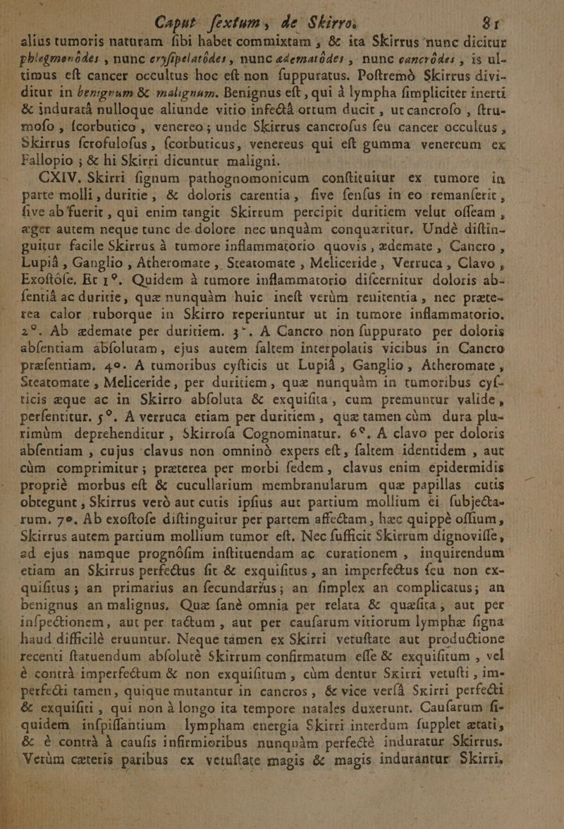 oW phiegmenódes , nunc eryfipelatódes , nunc edernatódes ,- nunc cancródes , is ul- & induraià nulloque aliunde vitio infedà ortum ducit , ut cancrofo , ftru- mofo , Ícorbutico , venereo ; unde Skirrus canctofus feu cancer occultus , Skirrus fcrofulofus , (corbuticus, venereus qui eft gumma venercum ex Fallopio ; & hi Skirri dicuntur maligni. | | CXIV. Skirri fignoum pathognomonicum confütuitur ex tumore in parte molli, duritie, & doloris carentia, five fenfus in eo remanferit , five ab fuerit, qui enim tangit Skirrum percipit duritiem velut offeam , eger autem neque tunc de.dolore nec unquàm conquzritur. Undé diftin- guitur facile Skirrus à tumore inflammatorio quovis, xdemate , Cancro , Lupià , Ganglio , Acheromate , Steatomate , Meliceride, Vetruca , Clavo , Exoftófe, Ec 1?.. Quidem à tumore inflammartorio difcernitur. doloris ab-. fentià ac duritie, quz nunquàm huic ineft verüm renitentia , nec prate- rea calor ruborque in Skirro reperiuntur ut in tumore inflammartorio. z?. Ab zdemate per duritiem. 3^. À Cancro non fuppurato per doloris abíentiam abíolutam, ejus autem faltem interpolaus vicibus in Cancto prafentiam. 49. A tumoribus cyíticis ut Lupid , Ganglio , Atheromate , Steatomate , Meliceride, per duritiem, quz nunquàm in tümoribus cyf- ticis eque ac in Skirro abíoluta & exquiíta, cum premuntur valide, perfentitur. $?. A verruca etiam per duritiem , que tamen càm dura plu- rimüm deprehenditur , Skirrofa Cognominatur. 69. A clavo per doloris abfentiam , cujus 'clavus non omninó expers eft, faltem identidem , aut cüm comprimitur; praterea per morbi fedem , clavus enim epidermidis proprié morbus eft & cucullarium membranularum quz papillas | cutis obtegunt , Skirrus veró aut cutis ipfius aut partium mollium €i. fubjecta- Skirrus autem parium mollium tumor eft. Nec fufficit Skirrum dignoviffe, sd ejus namque prognófim inftituendam ac curationem , inquirendum etiam an Skirrus perfe&tus fit & exquifitus , an imperfectus fcu. non ex- benignus an malignus, Quz fané omnia per relata & quaíia; aut per infpe&tionem, aut per tactum , aut per caufarum vitiorum lympha figna haud difficilé eruuntur. Neque tàámen ex Skirri. vetuftate aut. productione recenti ftatuendum abíoluté Skirrum confirmatum effe & exquifitum , vel