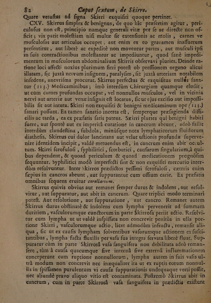 Quare vetuíftas ad figna Skitri exquifii quoque pertinet. -—— perfentitur , aut liber? ac expedité non moventur partes, aut mufculi ipfi in fuis contra&amp;ionibus moleftantur ac impediuntur , quod fané impedi- mentum in mufculorum abdominalium Skirris obfervavi pluries. Deinde ra- tione loci affe&amp;i noxius plurimum fieri poteft ob preffionem organo alicui illatam, fic juxtà nervum infignem, paraly(im , (ic juxtà arteriam. notabilem infedens, anevtifma procurat, Skirrus perfectus &amp; exquifitus nullás fana- tur (113.) Medicaminibus; imó interdüm Chirurgiam quamque eludit, utcüm carnes profundas occupat , vel nonnullos mufculos , vel in vicinia bilis fit aut intuta. Skirri non exquifiti &amp; benigni medicaminum ope (115.) fanari poffunt, Ea tamen fanetio incerta eft, femperque prafagienda diffi- cilis ac tarda , ea ex prafatis fatis patent. Skirri pluries qui benigni habiti interdüm clandeftina , fübdola, minüfque nota lymphaticorum fluidorum diathefis, Skirrus cui dolor lancinans aut velut uftionis profundz fuperve- nire identidem incipit , valdé metuendus eft, in cancrum enim abit' occul- tum. Skirri fcrofulofi , fyphilitici , fcoibutici , caufarum fingularium,;à qui- fequuntur. Syphilitici modó imperfe&amp;i fint &amp; non exquifiti mercurio inter- dàa refolvuntur. Inter 5kirros predictos peffimi fcrofulofi, cateris enim fzpiusin cancros abeunt , aut fuppurantur cum offium carie, Ex prafatis omnibus fequens eruitur corollartesa. | S Skirrus quivis obvius aut remanet femper durus &amp; indolens , aut refol- vitur , aut fuppuratur, aut abit in cancrum. Quare triplici modo terminari . poteft. Aut refolutione , aur fuppuratione ,' aut cancro. Remanet autem |. Skirrus durus obftinaté &amp; indolens cum lympha pervenerit ad. fummam duritiem , vafculorumque cunctorum in parte Skirrofa periit a&amp;tio. Refolvi- .tur cum lympha ut ut valdé infpiffata non concrevit penitüs in ulla por- tone Skirri , vafculorumque adio, licet admodüm infracta , remanfit ali- qua , fic ur ex caufis lympham folventibus vaforumque actionem ex fufci- puratur cüm in parte Skirrosà vafa fanguifera non debilitata adeó reman- fere , tàm à caufa quacumque five internd five externà inflammationem . trà modum non concrevit nec inzqualiter ita ut ex ruptis eorum nonnul- MAE