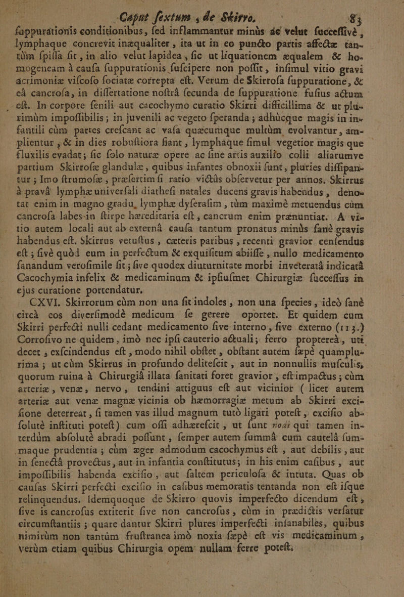 (Sa Lo i ! Ps (chase . Gant fextum ,de Siro, — ^ $3 fappurationis conditionibus, fed inflammantur minàs de velut. facceffive , lymphaque concrevit inzqualiter , ita ut in eo puncto partis affe&amp;tz tan- tüm fpilfa fic, in alio velut lapidea , fic ut líquationem qualem &amp; ho- mogeneam à caufa fuppurationis fufcipere non poffit, infimul vitio gravi acrimoniz vifcofo fociate correpta eft. Verum de Skirrofa fuppuratione, &amp; . €à cancrofa, in diífertatione noftrá fecunda de fuppuratione fufius actum .e&amp;. In corpore fenili aut. cacochymo curatio Skirri difficillima &amp; ut plu- ximüm impoffibilis ; in juvenili ac vegeto fperanda ; adhücque magis in in- fantili càm partes crefcant ac. vafa quacumque multàm, evolvantur , am- plientur , &amp; in dies robuftiora fiant , lymphaque fimul. vegetior magis que fluxilis evadat; fic folo natuzz opere acíine ardsauxilio colli aliarumve parium Skirroíz glandulz , quibus infantes obnoxii funt, pluries diffipan- tur ; Imo ftrumofz , pre(ertimfi ratio. victüs obfervetur per annos, Skirrus àpravà lymphaz univer(ali diathefi natales. ducens gravis habendus ,' deno tat enim in magno gradu, lympha dyferafir , tàm maxim metuendus cüm cancrofa labes-in ftirpe haereditaria eft; cancrum enim pranuntiat. A. vi- tio autem locali aut ab externá. caufa. tantum pronatus minüs fané gravis habendus eft. SKirrus vetuftus , cateris paribus , recenti gravior ceníendus e(t ; fivé quód. eum in perfectum &amp; exquifitum abiiffe , nullo medicamento fanandum verofimile fit; ive quodex diuturnitate morbi inveteratá indicat Cacochymia infelix &amp; medicaminum &amp; ipfiufmet Chirurgie fucceffus in ejus curatione portendatur. CXVI. Skirrorum cüm non una fit indoles , non una fpecies , ideó fané .€ircà eos diverfíimodé medicum íe gerere oportet. Et quidem cum Skirri perfe&amp;ti nulli cedant. medicamento five interno, five. externo (115.) Corrofivo ne quidem , imà nec ipfi cauterio actuali; ferro proptereà, uti. decet ; exfcindendus eft , modo nihil obítet , obítant autem fzpé quamplu- rima ; ut cüm Skirrus in profundo delitefcit , aut in. nonnullis mufculis; quorum ruina à Chirurgià illata. fanitati foret gravior , eftimpa&amp;us ; cüm arteriz , venz , nervo , tendini attiguus eft aut vicinior ( licet autem. erterie aut vena magnz yicinia ob haemorragie metum ab Skirri exci- fione deterreat , fi tamen vas illud magnum tutó ligari poteft , excifio ab- foluté inftituti poteft) cum offi adhzarefcit , ut funt ro4; qui tamen in- terdàm abíoluté abradi poffunt , femper autem fummá cum cautelà füm- .maque prudentia ; càm xger admodum cacochymus eít , aut debilis , aut in fenectà prove&amp;us , aut in infarttia conftitutus; in his enim cafibus, aut impoffibilis habenda excifio, aut faltem periculofa &amp; intuta. Quas ob . «auías Skirri perfecti excifio in. cafibus memoratis tentanda non eít ifque relinquendus. Ídemquoque de Skirro quovis imperfe&amp;o dicendum eft, . five is cancrofus extiterit five non cancrofus, cüm in przdi&amp;is veríatur circumftantiis ; quare dantur Skirri plures imperfe&amp;ti infanabiles, quibus mTimirüm non tantüm fruftranea imó noxia frpé) c(t vis medicaminum ; verüm etiam quibus Chirurgia opem: nullam ferre poteft; — —