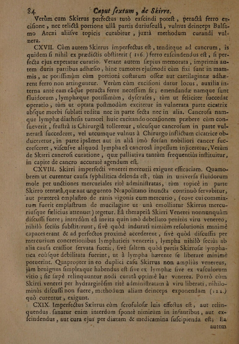 PNG. TE lr LI d i | ;1 | Verüm cum Skirrus eem tii exfeindi poteft, peradá fiif ex- mo ÁArczi alive topicis cutabitur , jud methodum carandi vul: F nera. í Ee * CXVIL. Cim autem Skirrus Nee e, Vilditcue ad cancrum, is | quidem fi nihil ex predictis obftiterit ( 116; yfeiig exfcindendus eft , fi per. tem duris pattibus adhafto , hinc tumores ejufmodi cüm fixi funt in mam- terna anté eam eàque peracta ferre neceffum fit; emendanda namque funt crefceret , witeive aliquod lympha eà cancrosá inpeffum injiceretur, Verümi in capite de cancro accuraté agendum eft. CXVIH. Skirri imperfe&amp;i venerei mercurii exigunt efficaciam. Quamo- brem ut curentur caufa fyphilitica delenda eft, tàm in univería fluidorum mole per un&amp;iones mercuriales rité adminiftratas,: tüm topicé in. parte Skirto tentatá,quz aut unguento Neapolitano inunéta continuó fervabitur, riufque felicius attenuet) tegetur. EÀ therapeià Skirri Venerei nonnunquàm nihiló feciàs fubftiterunt , fivé quód indurati nimium refolutionis mtinimé capaceserant &amp; ad perfediós proximé accederent , fivé quód diícuffis per. mercurium concretionibus lymphaticis venereis , lympha nihiló feciüs ab alia caufa craffior fervata fuerit, (ivà faltem quód partis Skirroíz Iympha- tica eoàíque debilitata fuerint, ut à lympha harente fe liberare minime | potuerint. Quapropter ineo duplici cafu Skirrus non ampliàs venereus, jàm benignus fimplexque habendus eft five ex lympha five ex vafculorum vitio ; fic fzpé relinquuntur nodi curstá optimé lue venerea. Porró cim minis. difcuffi non fuere, methodum aliam deinceps exponendam (i21.) .quó curentur , exigunt. CXIX. Imperfe&amp;us Sxirrus cüm Yesotülato luis effectus eft, aut relin- autem. — | 3 pi Mi , TUMSCTAN : Fo AT IPIE T PPP pi irm lLo€-——-—- WP qe -———s
