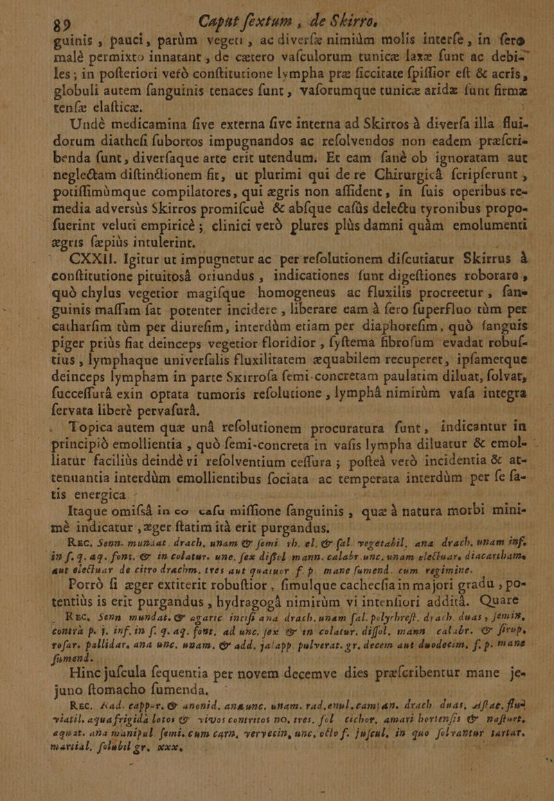 guinis , pauci, parüm vegetr, ac diverfz nimilm molis interfe, in fero les; in pofteriori vetó conftitutione lympha prz ficcitate fpiffior eft &amp; acris , E . . f ^ ^ P 3 . P -  , globuli autem fanguinis tenaces funt , vaforumque tunice aridz func firma teníze elafticz. | : ai dorum diathefi fubortos impugnandos ac refolvendos non eadem prafcri- benda funt, diverfaque arte erit utendum. Ec eam. fané ob. ignoratam aut negle&amp;tam diftincdionem fit, ut plurimi qui dere Chirurgicà. fcripferunt , potiffimümque compilatores, qui egris non affident, in fuis operibus re- &amp;gris. fzepiüs intulerint. : éd CXXII. Igitur ut impugnetur ac. per refolutionem difcutiatur Skirrus à conítitutione picuitosá oriundus , indicationes funt digeftiones roborare , quó chylus vegetior magique homogeneus ac fluxilis procreetur , fane guinis maffam fat potenter incidere , liberare eam à fero fuperfluo tüm per catharfim tàm per diurefim, interdàm etiam per. diaphorefim, quó fanguis piger priàs fiat deinceps vegetior floridior , fyftema fibrofum evadat robuf- tius , lymphaque univerfalis fluxilitatem e«quabilem recuperet, ipfametque fucceffurà exin optata tumoris refolutione , lymphà nimirüm vafa integra fervata liberé pervafurà, tenuantia interdàm emollientibus fociata: ac temperata interdàm per fe fa- tis energica - | jo mé indicatur , zger ftatim ità erit purgandus. Rc. Senn. munáat. drath, unam (t femi. vb. el. e (al. vegetalil, ana dvach. unam inf. dm f.4.aq. font. € in colatur. une. fex diffcl mann. calabr unc. unam eletluars diacattbatme aut ele£luav de citro drachm. twes aut quaiuor f. p. mane fumend. cum regimine. | tentius is erit purgandus , hydragogà nimirüm vi intenfiori additá. Quare . Rsc, $evn mundat.* agaric. fücifs ana dracb, nnam f polyrbreft. drach. duas jemis, contra. p. j. inf. in f. 4. aq. font. ad unc. fex e in colatur. diffe, mann. calabr. €x frrup, tofar. pallidar, ana unc. uam. e$ add. jalapp. pulverar. gv. decem ant duodecim, f. p. mane fomend. | Uu Hinc jufcula fequentia per novem decemve dies praícribentur mane je- juno ftomacho fumenda. | | : Rec. Aad. eapper. &amp; anchid, an&amp;unc, uam. rad euul.cami an. devacb. duas, aftae, flus viatil. aqua frigida lotos &amp;&amp; | vios contritos no. tres, fol cichor, amari bortenfis e&amp; | mafturt, aquat. ana faanipul. femi. cum carm, vervecin, unc, oClo f. jufcul, in quo [olvanter iartat, martial, felubil ge. sexo, | 2 rer 8225: OU RUBRI: -—
