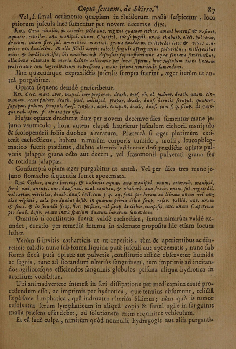 TE ^ Vel,fi fimul acrimonia quapiam in fluidorum maffa fufpicetur , loco priorum jufcula hec fumentur per novem decemve dies. 728 Rzc. Carn. vitulin, in taleclos fe£la unc, viginti quatuot cichor, amari bortenf. €&amp; nofluve, aquatic. concifor. ana smanipul. vnum. Charefol. incifi pugill. unum vhabavb, eet, pulverat, dratbm. unam flor. fal, ammoniac. martial. gratia duodecim. millepedes lotos &amp; | vivos cin- gritos 10. duodecim. In olla fiClili carnis taleoli finguli afpevgantur gulveribus , millepedilus syitis &amp;&amp; berbis concifis , bis omnibus ità. difpofrtis fuperaffundatur. aqu&amp; fontana femiciathus, ella bene obiurata in marie balneo collocetur per bora: feptem y binc jufculum trans linteum grajiciater eum ingredientium expreffione , mane ieiuno ventriculo fumendum. . Jàm quzcumque expradi&amp;is jufculis fumpta fuerint ; «ger iterüm ut an- teà purgabitur. | (OR iau . Opiata fequens deindé prafcribetur. : ', Rec. Croc, mart, aper, mayal, vore praeparat, drach, tvef,. vb. el. pulver, drach. unam. cin-. namom. acuti pulver. drach, femi, milleped, prapar, dvacb. duaf. boracis ferupul. quasuev,. que rad. aper. f. obiata proufa, ——— | . Hujus opiate drachmz duz per novem decemve dies fümentur mane je- &amp; fcolopendrii foliis duobus alteratum, Pratereà fi eger plurimüm exti-- terit cache&amp;ticus , habitu nimirüm corporis tumido , molli , leucophleg- veris jalappe grana octo aut decem , vel fcammonii pulverati grana fex &amp; totidem jalappz.- | | | Coníumptá opiata eger purgabitur ut anteà, Vel per dies tres mane je-- juno ftomacho fequentia fumet apozemata. bs vel tartar. vitriolat, dracb. duaf. bull. eum f. q. aq. font. per horam ad libram unam vel. »nz tias viginti , cola pro duabus defib. $n quarum prima dilue. firup. vofav. fallid. unc. unam € femi. é in fecunda. (irup. flov. perficov, vel ffvup, de cichor, eempofit, une. unam f. apoxema - Omninó fi conftitutio fuerit valdé cache&amp;tica, ferum nimirüm valdé ex- Verüm fiinvitis catharticis ut ut repetitis , tüm &amp; aperientibus acdiu- reticis calidis nunc fub forma liquida putà jufculi aut apozematis , nunc fub forma ficcà. putà opiatz aut pulveris , conftitutio adhàüc obfervetur humida ac fegnis , tunc ad ficcandum ulteriàs fanguinem , tüm imprimis ad incitan- Ubi animadvertere intereft in feri diffipatione per medicamina cauté pro- cedendum effe , ac imprimis per hydrotica, quz tenuius abfumunt , relictà Íxpéfece limphatica , quà induratur ulteriàs Skitrus; nàm quó is tumor refolvatur ferum lymphaticum in aliqu copia &amp; fimul agile in fanguinis malla prefens effetdcbet, ad folutioneth enim requiritur vehiculum,