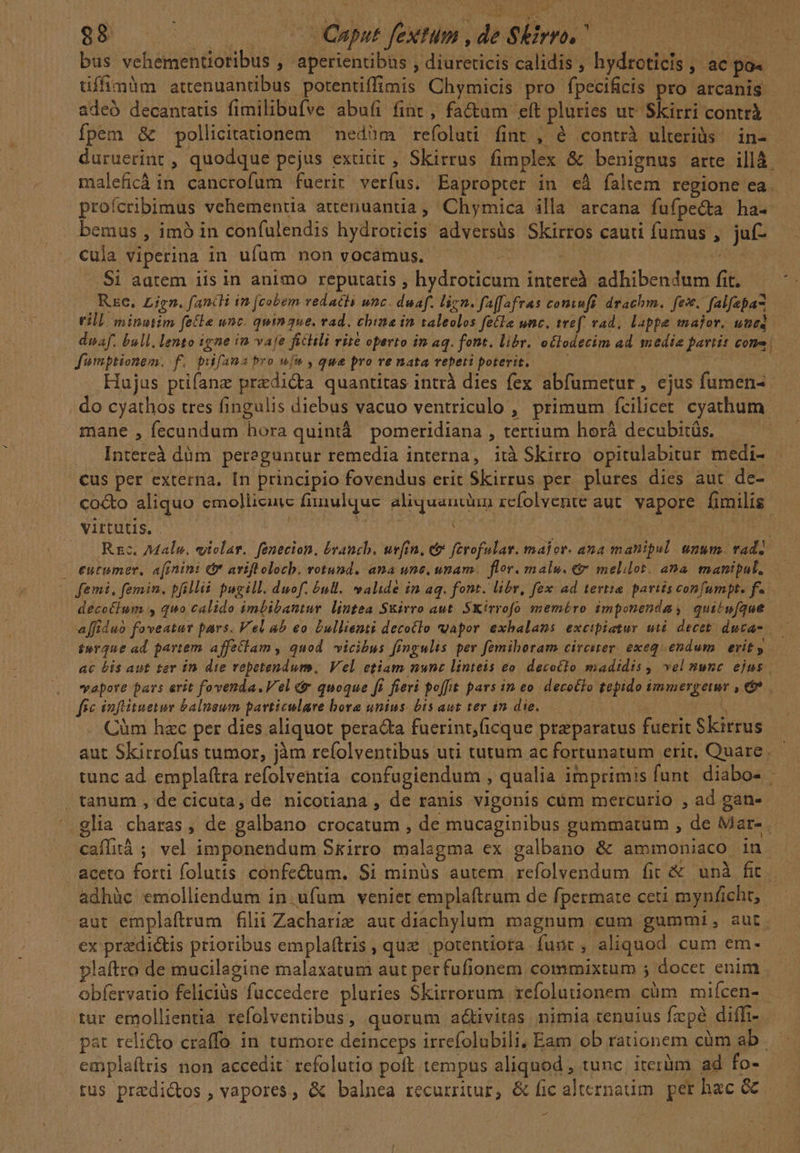 88 | | | QOmput fetum , de Skirro, d bus vehementioribus , aperientibas , diureticis calidis , hydroticis , ac po« üffimàm attenuantibus potentiffinis Chymicis pro fpecificis pro arcanis adeó decantatis fimilibufve abuíi fint , factam eft pluries ut. Skirri contri fpem &amp; pollicitationem — nedàm refoluti fint , à contrà ulteriüs | in- duruerint , quodque pejus extitit, Skirrus fimplex &amp; benignus arte illà — maleficá in cancrofum fuerit verfus. Eapropter in eà faltem regione ea. profcribimus vehementia attenuantia, Chymica illa arcana fufpecta ha- bemus , imó in confulendis hydroticis adversüs Skirros cauti fumus , juf- cula viperina in ufum non vocamus. A bs | —-. $i aatem iis in animo reputatis ; hydroticum intereà adhibendum fit. Re. Zien. fancli in [cobem vedacts wnc. duaf. lign. faffafras coniuft drachm. fes. falfepa till minutim fele unc. qumgue. rad. chine in taleolos fetle unc. tref. vad, lappe major. uned dna. bull. lento igne ià vaje ficili rire operto in aq. font. libr. oclodecim ad. medie partis cono fumptionem. f. pufana pro wf» , que pro renata repeti poterit..— Hujus ptifanz predicta quantitas intrà dies fex abfumetur, ejus fumen- do cyathos tres fingulis diebus vacuo ventriculo , primum fcilicet cyathum mane , fecundum hora quintà pomeridiana , tertium horá decubitüs. Intereà dàm peraguntur remedia interna, ità Skirro opitulabitur medi- cus per externa. In principio fovendus erit Skirrus per plures dies aut de- co&amp;o aliquo emollicuie fiinulque. aliquancaun rcfolvente aut. vapore fimilis Virtutis. .- | Aivhur | | | /—. Rc. Male. violar. fenecion. brauch. ueftn, et ferofulat. malor. ana manipul. unum. tad]. — eutemer, a[inini (b aviftolocb. rotund. ana une, umam. flor. malu. &amp; melilot. ana. manipal, — femi, femin. bfilli pugill. duof. &amp;ull. valide in aq. font. libr, fex ad tertie pariis confumpt. f. decotium , quo calido imbibantur lintea Skirro aut. SKirrofo meméro imponenda, qui'w[que affiduo foveatur pars. Vel ab eo Dullienti decotlo vapor exhalans excibiatur uti. decet ducas. terque ad partem affelam , quod vicibus fingulis per femiboram circiter. exeqsendam. erit y ac Lis aut ter ín die repetendum. Vel etiam nunc linteis eo. decotlo madidis , vel nunc ejus vapore pars erit fovenda.Vel c quoque fi fieri poffit pars im eo. decotfo tepido immergeimr , €. fec inflituetur balneum particulare bora unius. bis aut ter 12. die. VR 1 Cüàm hzc per dies aliquot pera&amp;ta fuerint, icque preparatus fuerit Skirrus aut Skirrofus tumor, jàm refolventibus uti tutum ac fortunatum erit, Quare. tunc ad. emplaítra refolventia confugiendum , qualia imprimis funt. diabo- ,tanum , de cicuta, de nicotiana , de ranis vigonis cüm mercurio , ad gan- '.glia charas , de galbano crocatum , de mucaginibus gummatum , de Marte. caífità ;. vel imponendum Srirro malagma ex galbano &amp; ammoniaco in aceto forti folutis confectum. Si minüs autem refolvendum fit &amp; unà fit adhüc emolliendum in.ufüm veniet emplaftrum de fpermate ceti mynficht, aut emplaftrum filii Zacharie aut diachylum magnum cum gummi, aut ex predictis prioribus emplaftris , quz ,potentiota funt, aliquod cum em- plaftro de mucilagine malaxatum aut per fufionem commixtum 5 docet enim obfervatio feliciàs fuccedere pluries Skirrorum xefolutionem cüm miícen- | tur emollientia refolventibus, quorum adivitas nimia renuius fzpé diffi- pat reli&amp;o craffo in tumore deinceps irrefolubili; Eam ob rationem càm ab . emplaftris non accedit: refolutio poft tempus aliquod , tunc, iterum ad fo- tus predictos , vapores, &amp; balnea recurritur, &amp; fic alternatim. per hac &amp;