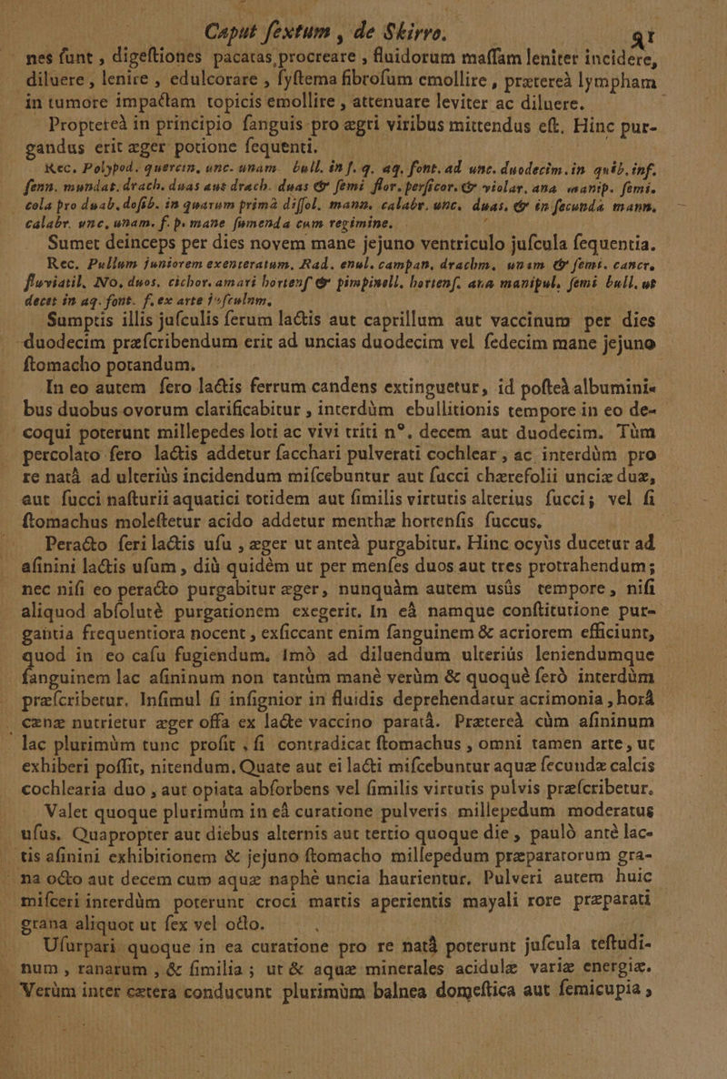 — Caput fextum , de Skirro. Uu diluere , lenire , edulcorare , fyftema fibrofum emollite , pratereà lympham Propteteà in principio fanguis pro egri viribus mittendus eft, Hinc pur- gandus erit «ger potione fequenti. | T. . Kec. Polypod. quercim, onc. unam. Eull. in f.q. aq, font. ad. unc. duodecim. in quib. inf. fenn. mundat. drach. duas aut drach. duas &amp;&amp; femi. flor. perficor. € violar, ana wanip. femi. x Calabr. unc, unam. f. p. mane (umenda cum regimine. Sumet deinceps per dies novem manc jejuno ventriculo jufcula fequentia. Rec. Pullum juniorem exenteratum, Rad. enul. campan, drachm, unam (&amp; femi. cancer, flwviatil. No, duos. cichor. amavi bortenf d pimpinell. hortenf. ata manipul, femi bull, ut Sumptis illis jufculis ferum lactis aut caprillum aut vaccinum per dies ftomacho potandum. ! In eo autem fero la&amp;is ferrum candens extinguetur, id pofteà albumini« bus duobus ovorum clarificabitur , interdàm ebullitionis tempore in eo de- percolato fero lactis addetur facchari pulverati cochlear, ac interdüm pro re natà ad ulteriàs incidendum miícebuntur aut facci chzrefolii uncix duz, Pera&amp;o ferilactis ufu , eger ut anteà purgabitur. Hinc ocyüs ducetur ad afinini la&amp;is ufum , dià quidém ut per menfes duos aut tres protrahendum; nec nifi eo pera&amp;o purgabitur eger, nunquàm autem usüs tempore, nifi gantia frequentiora nocent , exficcant enim fanguinem &amp; acriorem efficiunt, uod in eo cafu fugiendum. Imó ad diluendum ulterius leniendumque opui lac afininum non tantüm mané verüm &amp; quoqué feró interdum praícribetur. Infimul fi infignior in fluidis deprehendatur acrimonia , horá exhiberi poffit, nitendum. Quate aut ei la&amp;i mifcebuntur aque fecundz calcis cochlearia duo , aut opiata abforbens vel fimilis virtutis pulvis prafcribetur. . Valet quoque plurimüm in eà curatione pulveris. millepedum moderatus mifceri interdüm poterunt croci martis aperientis mayali rore preparati grana aliquot ut fex vel odo. | | . Ufürpari quoque in ea curatione pro re natà poterunt jufcula teftudi-