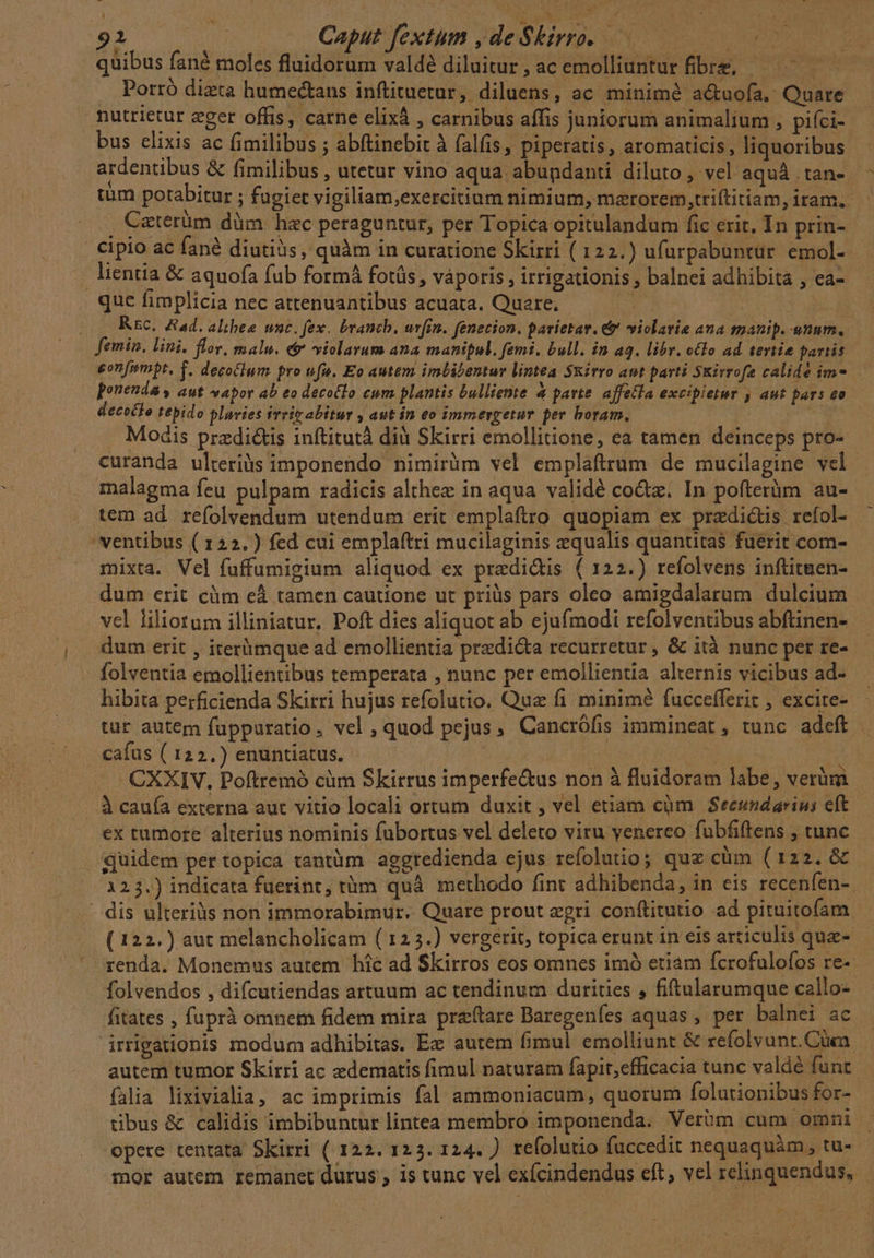 92 SEA Caput fextum de Skirro. 00 quibus fané moles fluidorum valdé diluitur, acemolliuntur fibre, — — Porró dizta humectans inftituetur, diluens, ac minimé a&amp;uofa. Quare nutrietur eget offis, carne elixà , carnibus affis juniorum animalium , piíci- bus elixis ac fimilibus ; abftinebit à falfis , piperatis, aromaticis , liquoribus ardentibus &amp; fimilibus , utetur vino aqua abundanti diluto , vel aquá tan- tum potabitur ; fugiet vigiltam,exercitium nimium, marorem,triflitiam,iram. ' , Catérüm düm hac peraguntur, per Topica opitulandum fic erit, In prin- cipio ac fané diutiàs, quàm in curatione Skirri ( 122.) ufurpabuntur. emol-- j lientia &amp; aquofía fub formá fotüs , váporis , irrigationis , balnei adhibita , ea- que fimplicia nec attenuantibus acuata. Quere, | d Rsc. Aad. althee wc. fex. branch, uvfin. fenecion. parietar. &amp; violatie aua manip. unnm. femin. lini. flr. malu, é violarum ana manipul. femi. bull. in aq. libr. olo ad tertie partis onfempt, T. decolum pro ufu. Eo autem imbibentur lintea Sxirro aut parti Skirrofe calidé im-. ponenda , aut vapor ab eo decoclo eum plantis bulliente &amp; parte affetla excipietur , aut pars T decocio tepido pluvies irir abitur , aut in eo immergetur per boram. Modis przdi&amp;is inftitutà dià Skirri emollitione, ea tamen deinceps pro- curanda ulteriàs imponendo nimirüm vel emplaftrum de mucilagine vel. malagma feu pulpam radicis althez in aqua validé coctz. In pofterüm au- tem ad. refolvendum utendum erit emplaftro quopiam ex predictis refol- 'ventibus ( 122.) fed cui emplaftri mucilaginis equalis quantitas fuerit com- mixta. Vel fuffumigium aliquod ex predi&amp;is ( 122.) refolvens inftituen- dum erit cüm eà tamen cautione ut priüs pars oleo amigdalarum dulcium vel liliotum illiniatur. Poft dies aliquot ab ejufmodi refolventibus abftinen-- dum erit , iterümque ad emollientia predi&amp;a recurretur , &amp; ità nunc pet re- folventia emollientibus temperata , nunc per emollientia alternis vicibus ad- hibita perficienda Skirri hujus refolutio. Que fi minimé fuccefferit , excire- tür autem fupparatio, vel, quod pejus, Cancrófis immineat, tunc adeft | cafus ( 122.) enuntiatus. if | | CXXIV. Poftremó cüm Skirrus imperfe&amp;us non à fluidoram labe, verüm À caufa externa aut vitio locali ortum duxit , vel etiam cüm Seeundarins eft ex tumore alterius nominis fübortus vel deleto viru yvenereo fubfiftens , tunc quidem per topica tantüm aggredienda ejus refolutio; quz cüm (122. &amp; 123.) indicata fuerint, tüm quà methodo fint adhibenda, in eis recenfen- - dis ulteriàs non immorabimur. Quare prout egri conftitutio ad pituitofam ( 122.) aut melancholicam ( 125.) vergerit, topica erunt in eis articulis que- renda. Monemus autem hic ad Skirros eos omnes imó etiam fcrofulofos re-- folvendos , difcutiendas artuum ac tendinum durities , fiftularumque callo- fitates , fuprà omnem fidem mira preftare Daregenfíes aquas , per balnei ac irrigationis modum adhibitas. Ex autem fimul emolliunt &amp; refolvunt.Cüca. autem tumor Skirri ac zdematis fimul naturam fapit,efficacia tunc valdé funt falia lixivialia, ac imprimis fal ammoniacum, quorum folutionibus for- tibus &amp; calidis imbibuntur lintea membro imponenda. Verüm cum omni opere tentata Skirri ( 122. 123. 124. ) refolutio fuccedit nequaquàm, tu- mor autem remanet durus , is tunc vel exícindendus eft, vel relinquendus, »