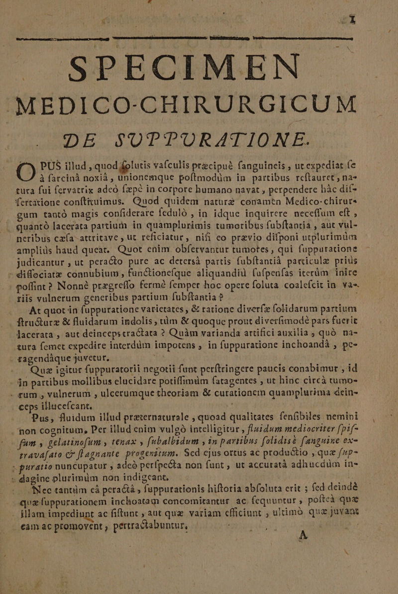 ; Kd dg : à / * agi | ; S | SPECIMEN MEDICO-CHIRURGICUM DE SUTTURATIONE. OÓ PUS illud , quod folutis vafculis przcipué fanguineis , ut expediat fe : à fatcinà noxià , unionemque poftmodüm in partibus reftauret ; na* tuta fui fervatrix adeó fzpé in corpore humano navat , perpendere hàc dií- fertatione conítituimus. Quod quidem nature conamen Medico-chirurs gum tantó magis confiderare ícduló , in idque inquirere. neceffum eft , . quantó lacerata partium in quamplurimis tumoribus fubftantia , aut vul- neribus cz(a-attritave ; ut reficiatur, nifi eo previo difponi utplurimüm ampliüs haud queat. Quot enim obfervantur tumotes , qui fuppuratione judicantur , ut peracto pure ac detersà partis fubítantià particule prius - diffociatzx connubium, functionefque aliquandiu fufpeufas iterüm inire | poffint? Nonné przgreffo ferm? femper hoc opere foluta. coalefcit in. va. riis vulnerum generibus partium fubftantia ? . —At quot in fuppuratione varictates , &amp; ratione diverfz folidarum partium ftru&amp;turz &amp; fluidarum indolis ; tàm &amp; quoque prout diverfimodeé pars fuerit lacerata , aut deincepstractata ? Quàm varianda artifici auxilia ; quà. na- &amp;uta femet expedire interdüm impotens ; in fuppuratione inchoandá , pc- tagendáque juvetur, | | | Qua igitur fuppuratorii negotii funt perftringere paucis conabimur , id - $n partibus mollibus elucidare potiffimüm fatagentes ; ut hinc circà tumo- - rum , vulnerum , ulcerumque theoriam &amp; curationem quamplurima dein- ceps illucefcant. à Pus, fluidum illud praternaturale , quoad qualitates fenfibiles nemini | non cognitum, Per illud enim vulgó intelligitur » fiauddum mediocriter (pif- fum , gelatinofum y tenax y fabalbidum , in pavtibus folidisà fanguine ex- zrava[ato c fL agnante progenztum. Sed ejus ortus ac produ&amp;tio , quz f/4p- ; puratio nuncupatur , adeó perfpe&amp;ta non funt , ut accuratà adhucduüm in- - dagine plurimüm non indigeant. : bU Nec tantüm cà peractà , fuppurationis hiftoria abfoluta crit ; fed deindé quz fuppurationem inchoatam cencomirantur. ac. fequuntur , pofteà qua illam impediunt ac fiftunt , aut quz variam efficiunt , ultimó que juvant | €am ac promovent , pertractabuntur, | vt | 2 | b CUDUEN