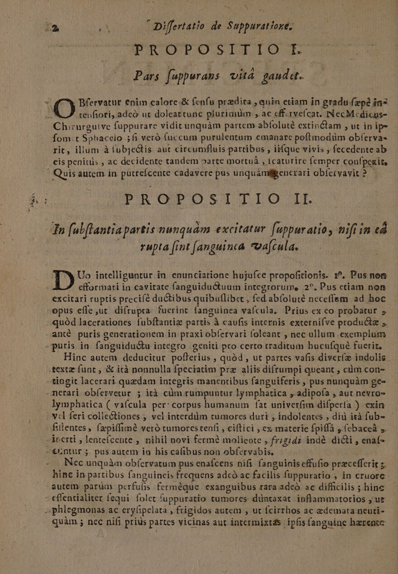 — dee S AM DPP OT DETIO T Pars fuppurans vitá gaudet. renfiori, adeó uc doleattunc plurianim: ,. ac cff.rvefcat. INecMedicus- Chirurguive fuppurare vidit unquàm partem-abíoluté extinctam , ut in ipe Íom:t Sphacelo .5fi veró (uccum purulentum emanare poftmodüm obferva- rit, illum àfubjectis aut circumfluis partibus , iifque vivis ; fecedente ab eis peniuis , ac decidente tandem arte mortuà , icaturire femper confpexit, NS rupta [iut [anguinta oafcula, Uo intelliguntur in. enunciatione hujufce propofitionis. 1^. Pus not efformati in cavitate fanguiductuum integrorume. 2^. Pus etiam non excitari ruptis precifé du&amp;tibus quibuflibet , fed. abfoluté neceffem ad boc opus efle ut. difrupta. fuerint fanguinea vaícula. Prius ex co probatur 5 quód lacerationes fubftantiz partis à caufis internis externifve products ;. anté puris generationem in praxi obfervari foleant , nec ullum exemplum Hinc autem deducitur polfferius , quód , ut partes vafis diveríz indolis . lymphatica ( vafcula per: corpus humanum fat univet(im difperta ) exin € Nec unquànm obfervatum pus enafcens nifi. fanguinis effufio przcefferit s. hine in partibus fanguineis frequens adcó ac facilis fuppuratio , in cruore - autem. parua pcrfufis ferméque exanguibus rara adeó . ac difficilis ; hine quàm .; nec nifi prius partes vicinas aut intermixts ipfis fanguine harenoc