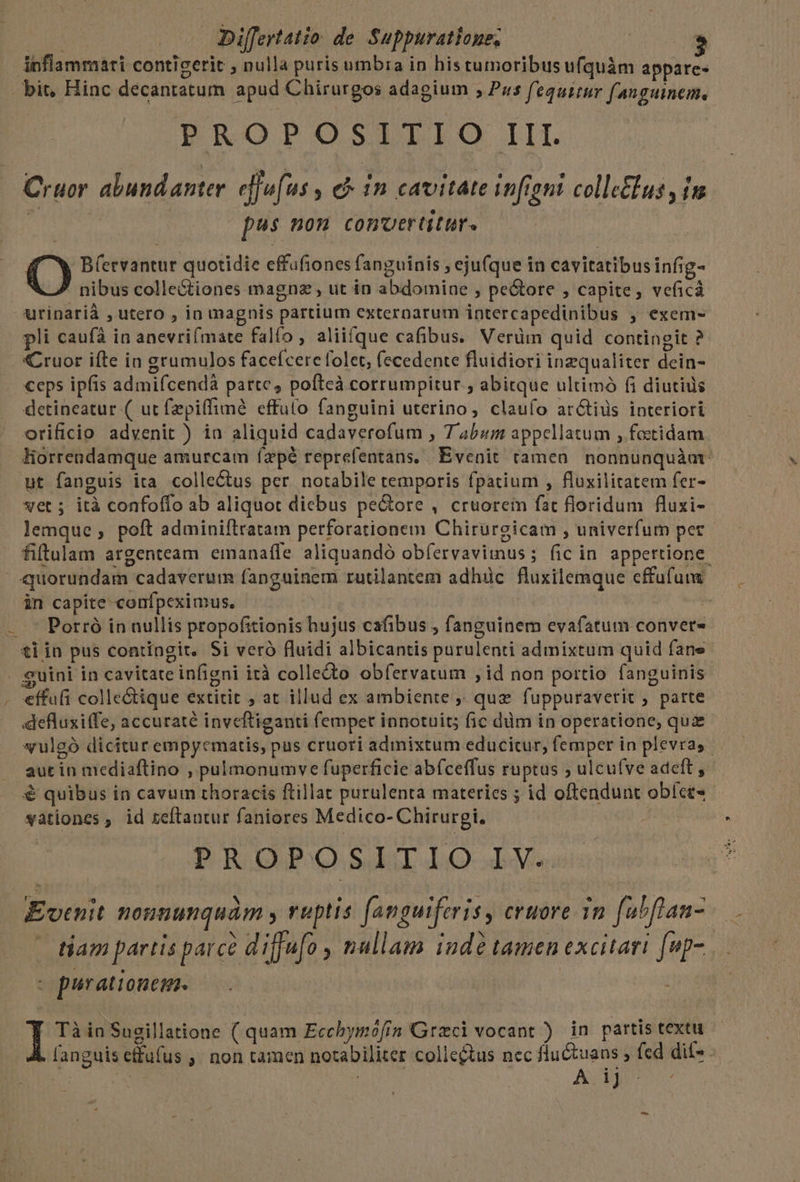 Anflammari conticerit nulla puris umbia in histumoribus ufquàm appare- - bit, Hinc decantatum apud Chirurgos adagium ; Pus fequitur fanguinem, PROPOSITIO III Cruor abundanter eiuf: u$, € in cavitate fient colle&lus im | | pus non convertitur. Q B(etvantur quotidie effufiones fanguinis , ejufque in cavitatibusinfig- nibus colle&tiones magna , ut in abdomine , pe&ore , capite, veficá urinarià , utero , in magnis partium externarum intercapedinibus , exem- pli caufa in anevrifmate falfo, aliifque cafibus. Verüm quid contingit ? Cruor ifte in grumulos faceícere folet, (ecedente fluidiori inzqualiter dein- ceps ipfis admifcendà parte; pofteà corrumpitur; abitque ultimó fi diutius detineatur ( ut fzpiffiméà effuto fanguini uterino, claufo ar&tids interiori orificio advenit ) in aliquid cadaverofum , T 4b«um appellatum , foctidam liorrendamque amurcam ízpé reprefentans, Evenit ramen. nonnunquàamt. ut fanguis ita. colle&us per. notabile temporis fpatium , fluxilitatem fer- vet ; ità confoflo ab aliquot dicbus pe&ore , cruorein fat floridum fluxi- lemque , poft adminiftratam perforationem Chirurgicam , univerfum per * . * i *» . fiftulam argenteam eimanafle aliquandó obíervaviimus ; fic in appertione quorundam cadaverum fanguinem rutilantem adhüc fluxilemque effüfumm — in capite: confpeximus, í » — ' Potró in nullis propofitionis hujus cafibus , fanguinem evafatum convet- ti in pus contingit, Si veró fluidi albicantis purulenti admixtum quid fane . guini in cavitate infigni ità colle&to obfervatum ; id non portio fanguinis . €ffufi colle&ique extitit , at illud ex ambiente ,; que fuppuraverit , parte - . defluxiffe, accuraté inveftiganti femper innotuit; fic dim in operatione, quz syulgó dicitur empycmatis, pus cruori admixtum educitur, femper in plevras- aut in mediaftino , pulmonumve fuperficie abfceffus ruptus ; ulcu(ve adeft, € quibus in cavum thoracis ftillat purulenta materies ; id oftendunt obíct- vationes , id teftantur faniores Medico- Chirurgi. PROPOSITIO IV. dEvtnit nonnunquàm y ruptis [anguiferis, cruore in fuhflan- tiam partis parce diffu[o , nullam ind tamen excitari [up- - purationem. I Tà in Sugillatione ( quam Ecchymófin Graci vocant ) in partis textu fanguis effufus ,. non tamen notabiliter colle&us nec fluctuans , fcd dit» . b | bris A ij