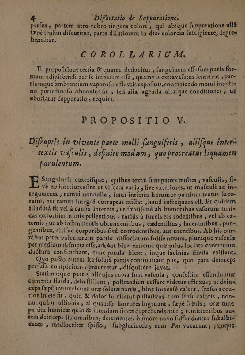 '  :|  d. . 415. perfus, partem atto-tubro tingens colore ; qui abfque fuppuratione ulla - Ízpà (enfin di(cutitur, parte dilutiorem ia dies colorem fufcipiente, depres ^ henditur. 5 | COD ROLLARTUM. 359 ME . E propofitione tertia &amp; quarta. deducitur , fanguinem effufum puris fors. mam adipi(cendi per fe imparem effe , quamvis excravafatus lentefcat , par« tiumque ambientium vaporofis cffluviis expofitus,concipiendo motui intefti- no putredinofo obnoxius fit , fed alia agentia aliafque conditiones , u&amp; eboriatur fuppuratio ; requiri, - e DPROJ slo We Difruptis in vivente paete molli [angaiferis ,. aliique intera textis va[culis , de(inire modum , quo procreatur liquamen purulentum. 4 Sanguineis caterifque , quibus texta funt partes molles ; vafculis , fi« vé ez interiores fint ut vifcera varia y five exteriores, ut mufculi ac in« tegumenta , rümpi nonnulla, itàut intimus harumce partium textus lace« ratus, nec tamen integré corruptas exiftat , haud infrequens eft. Ec quidem. illud ità fit vel à caufis. internis ; ut fxpiffimé ab humoribus vaforum tuni- casextrorfüm nimis pellentibus , ratiüs à fuccis eas rodefitibus ; vel ab ex- ternis , ut ab 1aftrumentis obtuadentibus , cadentibus , lacerantibus , puns.- gentibus, aliifve corporibus fivé corrodentibus, aut urentibus. Ab his omes. nibus patet vafculorum partis diffociatum fuiffe nexum, pluraque vafcula. pet medium di(rupta effe;ade&amp;ut bína extrema quz prius fociata continuum. ductum conficiebant, tunc patula hient , inque lacinias divifa exiftante Quo pacto. autem ita folutà partis continuitate pus, qao pars deinceps - .perfula confpicitur-, procreatur ;difquirére juvat. | | Statimatque partis alicujus rupta funt vafcula , confeftim effünduntue €ontenta fluida, deia ftillant , poftmodum ceffare videtur cffiuxus ; at deins «eps fzpé intumcfcunt orz folutz partis , hinc impenfé calent , fenfus accu- tios in eis fit , quin &amp; dolor fufcitatur pulfativus cum fenfu caloris , rion» nuaquàm uftionis , aliquandà horrores ingruunt ; fzpé f-bris; ora tune pa um humidz quin &amp; interdum ficca deprehenduntur ; remittentibus áàu« tem deinceps iis orhnibus, deturtentes, humore novo fuffunduntur fubalbi« €aute ; mediocriter fpiffo, - fubglutinofo; eum P4; vocarunt; jamque.