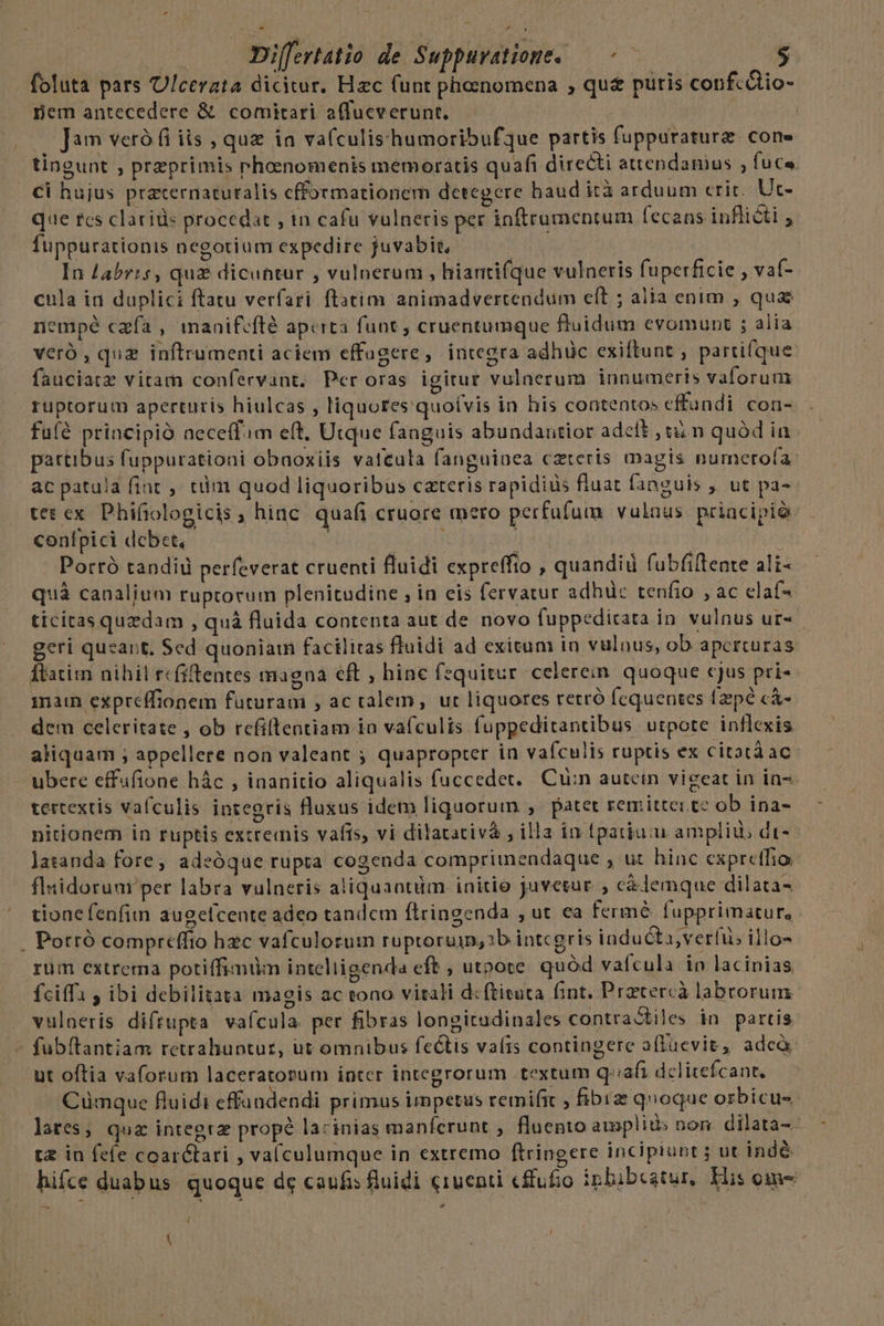 Differtatio de Suppuratione. — -— $ foluta pars U/cerata dicitur. Hzc (unt phenomena , qu&amp; puris confcdtio- pem antecedere &amp; comitari affucverunt. | | — Jam veró fi iis , quz ia va(culis'humoribufque partis fuppuraturz. cone tingunt , przprimis rhoenomenis memoratis quafi directi attendanius , fuc« Cl hujus praternaturalis cfformationem detegere baud ità arduum erit; Ut- que rcs clariüs procedat , in cafu vulneris per inftrumentum (ecans inflicti , fuppurationis negotium expedire juvabit, : In abris, quz dicuntur , vulnerum , hiantifque vulneris fuperficie , vaf- cula ia duplici ftatu verfari ftatim animadvertendum elt ; alia enim , qua nempé cafa , manifcflé aperta funt , cruentumque fluidum evomunt ; alia veró , qua inftrumenti aciem effugere, integra adhüc exiftunt ; partifque. fauciatz vitam confervant. Peroras igitur vulaerum innumeris vaforum ruptorum aperturis hiulcas , liquores quoívis in his contentos effundi coa- fu(é principió aeceffim eft, Utque fanguis abundantior adelt , i n quàd ia partibus fuppurationi obnoxiis vatcula fanguiaea czteris magis numerofa ac patula fiat , tim quod liquoribus cateris rapidiüs fluat fanguis ,, ut pa- tet cx Phifiologicis ; hinc quafi cruore mero perfufum vulaus.priacipió: confpici dcbet. FON j : | Porró tandi perfeverat cruenti fluidi expreffto , quandid fubfiftente ali- quá canalium ruptorum plenitudine , in eis fervatur adhüc tenfio , ac claf- ticitas quzdam , quà fluida contenta aut de novo fuppedicata in. vulnus ur- geri quzart, Sed quoniam facilitas fluidi ad exitum in vulnus, ob apctturas Íbatim nihil rcfiftentes magna eft , hinc fzquitur celerein quoque cjus pri- main expreffionem futuram , ac ralem, ut liquores retró fequentes (zpé c&amp;- dem celeritate , ob rcfiltentiam in vafculis fuppeditantibus utpote inflexis aliquam ; appellere non valeant ; quapropter in vafculis ruptis ex citatáac - ubere effufione hác , inanitio aliqualis fuccedet. Cuin autein vigeat in in-. tertextis vafculis integris fluxus idem liquorum , patet remittci tz ob ina- nitionem in ruptis extremis vafis, vi dilatativà , illa in fpatium ampli, dt- Jasanda fore, adeóque rupta cogenda compriimendaque , ut hinc expretfio fluidorum per labra vulneris aliquantüm. initio juvetur , c&amp;lemque dilata- tione fenfim augelcente adeo tandem ftringenda , ut ea fermé fupprimatur, . Potró compreffio hec vafculorum ruptoruin, 1b intcgris iaducti, verfi illo- rüm extrema potiffimüm inteliigenda eft , utpote. quód vafcula in lacinias fciffa , ibi debilitata magis ac tono vitali d:ftituta fint. Prztercà labrorum. vuloeris diftupta vafcula. per fibras longitadinales contractiles in partis fubftantiam retrahuntur, ut omnibus fectis vafis contingere aflfüevit, adeà: ut oftia vaforum laceratorum inter integrorum textum q'iafi dclitefcant, .— Cumque fluidi effündendi primus impetus remifit , fibrz qnoque orbicus. lates; quz inteerz propé lacinias manferunt , fluento amplits non. dilata-- tz in fefe coar&amp;tari , valculumque in extremo ftringere incipiunt ; ut indé hiíce duabus. quoque de caufis fiuidi e1uenti cffufio ipbibcatur, His oim l