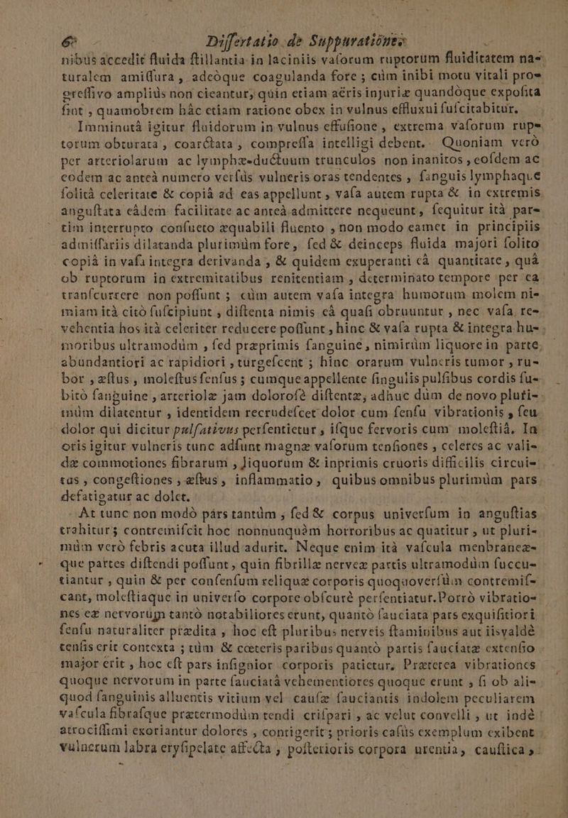nibus accedit fluida ftillantia ia laciniis va(orum ruptorum fluiditatem na-- turalem amiura , adeóque coagulanda fore ; cüm inibi motu vitali pro» ercflivo amplids non cieantur, quin etiam aéris injuria quandóque expofita fiot , quamobrem hác etiam ratione obex in vulnus effluxuifuícitabitur. Imminutà igitur fluidorum in vulaus effufione , extrema vaforum rupe. - totum obturata , coarÓtata , compreífa intelligi debent... Quoniam veró per arteriolarum ac lymphzeductuum trunculos non inanitos , eofdem ac codem ac antcà numero veifds vulneris oras tendentes , fanguis lymphaque folità celeritate &amp; copiáà ad. eas appellunt ; vaía autem rupta &amp; in extremis anguítata eádem facilitate ac anreà. admittere nequeunt, Íequitur ità par- tim interrunto coufueto zquabili fluento ; non modo eamet. in. principiis admilffariis dilatanda plutimüm fore, fed &amp; deinceps fluida majori folito copiá in vafa integra derivanda ; &amp; quidem exuperanti cà quantitate , quà ob ruptorum in extremitatibus renitentiam , determiniato tempore per ca tranfcurrere. non poffunt ;. cüm autem vafa integra humorum molem nie. miam ità citó fufcipiunt , diftenta nimis eà quafi obruuntur , nec. vafa, re» vehentia hos ità celeriter reducere poffunt ; hinc &amp; vaía rupta &amp; integra hu- moribus ultramodüm , fed praeprimis fanguine, nimirüm liquorein parte; abundantiori ac rapidiori , turgeícent ; hinc orarum vulncris tumor , ru-. bor , zflus , moleftusfenfus ; cumqueappellente fingulis pulfibus cordis fu- bitó fanguine ; arteriolz jam dolorofé diftentz; adhuc düm de novo pluti- | imüm dilatentur , identidem recrude(cec dolor cum fenfu. vibrationis , feu. '. dolor qui dicitur palf/ativus perfentietur , ifque fervoris cum molcftià, In. oris igitar vulneris tunc adfunt magna vaforum tenfiones , celeres ac vali» - dz commotiones fibrarum , Jiquorum &amp; inprimis cruoris difficilis circuis tas , congeftiones , eftus, inflammatio, quibus omnibus plurimüm pars. defatigaturac dolet. — A oti At tunc non modó párs tantàm ; fed &amp; corpus univerfum in anguftias | trahitur; contreinifcit hoc nonnunquàm hortoribus ac quatitur ; ut pluri- miim veró febris acuta illud adurit. Neque enim ità vafcula menbranez- que pattes diftendi poffunt, quin fibrillae nervez partis ultramodüim fuccu- tiantur , quin &amp; per confenfum reliquz corporis quoquoverfüim contremif- cant, molcftiaque in univerío corpore obfcure perfentiatur.Porró vibratio- nes ez netvorugn tantó notabiliores erunt, quaritó fauciata pars exquifitiori fenfu naturaliter przdita , hoc eft pluribus nerveis ftaminibus aut iisvaldé tenfis erit contexta ; tüm. &amp; ceteris paribus quantó partis fauciatz extenfio major erit , hoc cft pats infignior corporis patictur, Praterea vibrationcs quoque nervorum in parte fauciatà vehementiores quoque erunt 5 fi ob ali« quod fanguinis alluentis vitium vel. caufz fauciantis indolem peculiarem vafcula fibrafque pratermodüm tendi crifpari ; ac velut convelli ; ut indé: atrociffimi exoriantur dolores , contigerit; prioris cafüs exemplum exibent vuincrum labra eryfipelate affeQta ; poflerioris corpora urentia, cauflica »- -