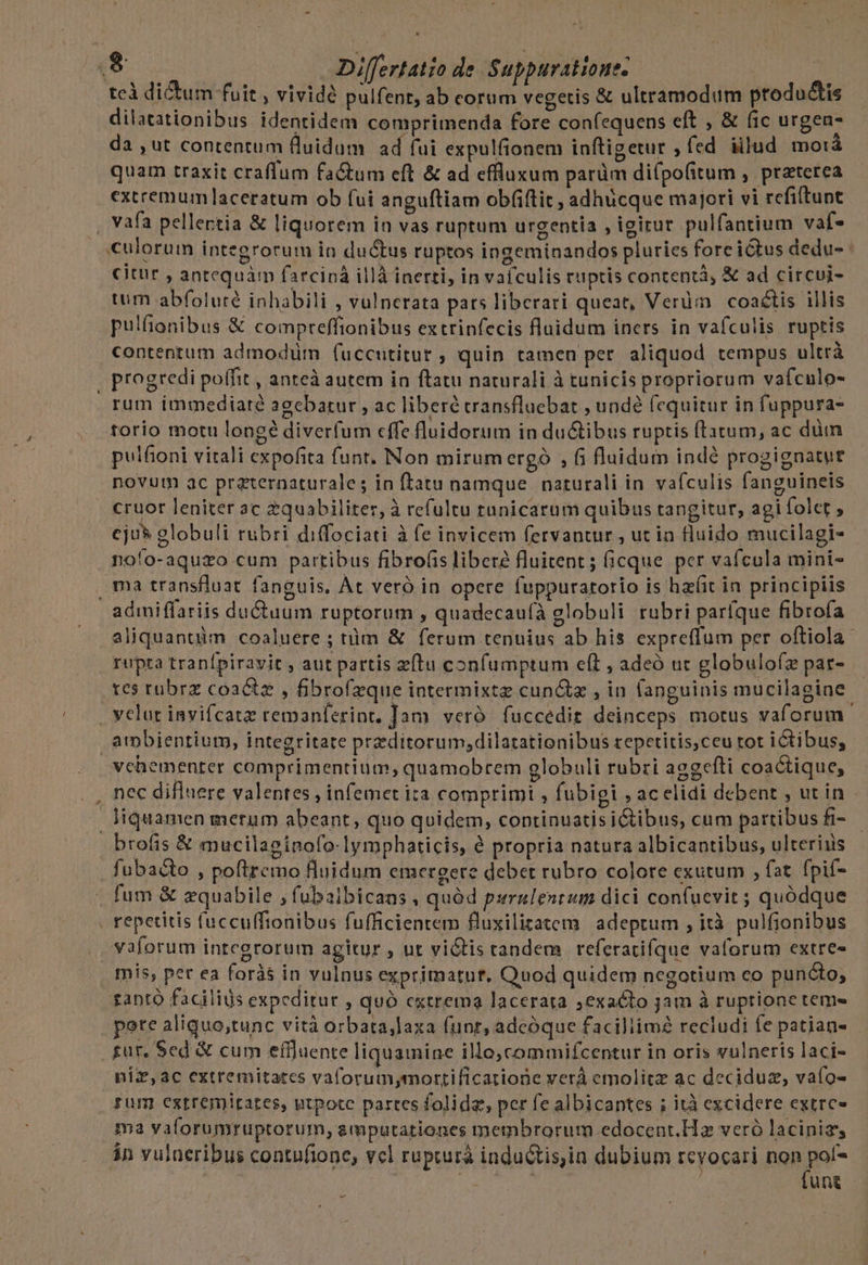 tcd dictum fuit , vividé pulfent, ab eorum vegetis &amp; ultramodum productis dilatationibus identidem comprimenda fore confequens eft , &amp; (ic urgen- da ,ut contentum fluidum ad fui expulfionem inftigetut , fed illud mo:iá quam traxit craffum fa&amp;tum eft &amp; ad effluxum parüm difpofitum , praterea extremum laceratum ob fui anguftiam obfiftit, adhücque majori vi refiltunt , vafa pellertia &amp; liquorem in vas ruptum urgentia , igirur pulfantium vaf- «culorum integrorum in ductus ruptos ingeminandos pluries foreictus dedu- : citur , antequàm farciná illà inerti, in vafculis ruptis contentà, &amp; ad circui- tum abfoluré inhabili , vulnerata pats liberari queat, Verüm coaétis illis pulfionibus &amp; compreffionibus extrinfecis fluidum iners in vafculis ruptis contentum admodum (uccutitur, quin tamen per aliquod tempus ultrà | progredi poffit , anteà autem in ftatu naturali à tunicis propriorum vafculo- rum immediate agebatur , ac liberé cransfluebat , undé fequitur in fuppura- torio motu longe diverfum effe fluidorum in ductibus ruptis (tatum, ac diim pulfioni vitali expofita funt, Non mirum ergó , fi fluidum indé progignatue novum ac praternaturale; in ftatu namque naturali in vafculis fanguineis cruor leniter ac $quabiliter, à refultu tunicarum quibus tangitur, agi folet , cju* globuli rubri diffociati à fe invicem fervantur , ut in fluido mucilagi- noío-aquzo cum partibus fibro(is libere fluitent; (ficque per vafcula mini- ma transfluat fanguis, Át veró in opere fuppuratorio is hz(it in principiis admiffariis ductuum ruptorum , quadecaufà globuli rubri paríque fibrofa aliquantiüim coaluere ; tüm &amp; ferum tenuius ab his expreffum per oftiola- rupta tranfpiravit , aut partis zftu confumptum eft , adeó ut globulofz par- tes rubrz coactz , fibrofzque intermixtz cun&amp;z , in fanguinis mucilagiae . velut invifcatz remanterint. Jam. veró. fuccedit deinceps motus vaforum. ambientium, integritate praeditorum;dilatationibus repetitis,ceu tot ictibus, vehementer comprimentium; quamobrem globuli rubri acgefti coactique, nec difluere valentes , infemet ita comprimi , fubigi , acelidi debent , ut in - Jiquamen merum abeant, quo quidem, continuatis i&amp;tibus, cum partibus fi- brofis &amp; mucilaeinofo-lymphaticis, à propria natura albicantibus, ulteriiis fubacto , poftremo fluidum emergere debet rubro colore exutum , fat. fpif- fum &amp; zquabile , fubalbicans , quód purzulentum dici confuevit ; quódque . repetitis fuccuffionibus fufficientem fluxilitatem adeptum , ità. pulfionibus vaforum integrorum agitur , ut vi&amp;tis tandem referatifque vaforum extre- . mis, pet ea foràs in vulnus exprimatut, Quod quidem negotium co puncto; tanto facilids expceditur , quó extrema lacerata exacto jam à ruptione tem pete aliguo;tunc vità orbata,Jaxa funr, adcóque faciliim recludi fe patian- für, Sed &amp; cum effluente liquamine illo,commifcentur in oris vulneris laci- niz,ac extremitates vaforum,mortificatione verá emolitz ac deciduz, vafo- rum estremirates, utpote partes folida, per fe albicantes ; ità excidere extrc- ma vaíorumruptorum, smputationes membrorum edocent.Hz veró laciniz, án vulueribus contufione, vel rupturá inductis,ia dubium revocari s adi | unti