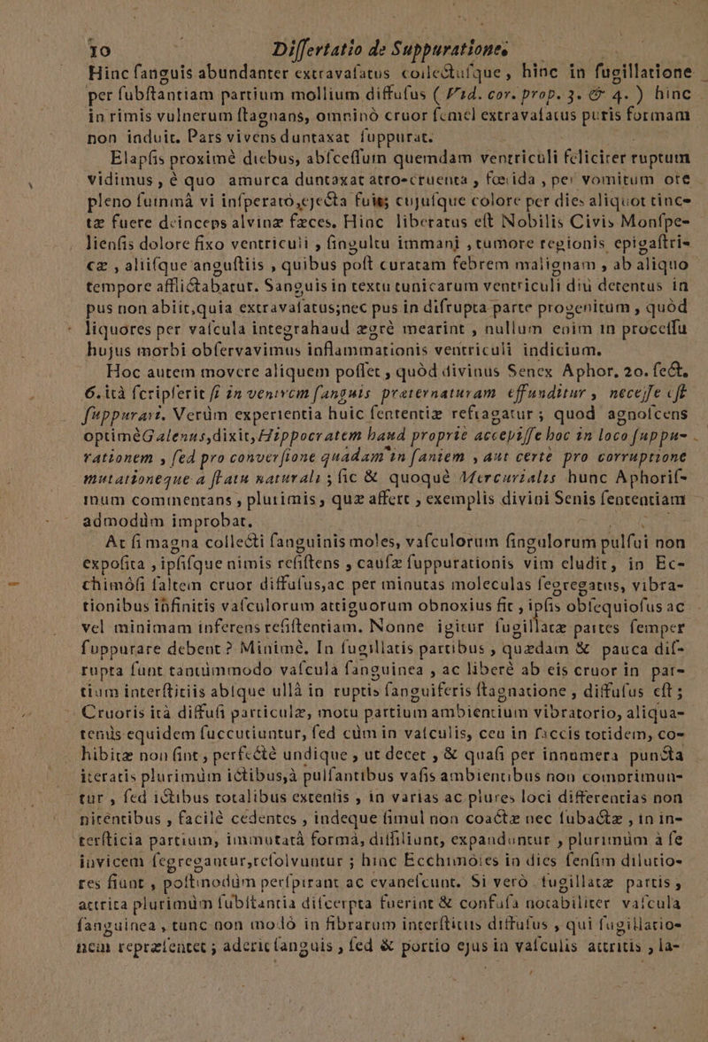 Hinc fanguis abundanter extravafatus. coile&amp;tufque, hinc in fugillatone ! per fubftantiam partium mollium diffufus ( 714. cor. prop. 3. € n ) hiac . in rimis vulnerum ftagnans, omninó cruor femel extravafatus puris formam non induit. Pars vivens duntaxat fuppurat. Elapfis proxime diebus, abfceffumn quemdam ventriculi feliciter ruptum vidimus , é quo amurca duntaxat atro«cruenta , feeida , pe! vomitum ote - pleno futnmá vi infperato,cjecta fuis cujuíque colore per dies aliquot tince tz fuere deinceps alvinz feces, Hinc. liberatus eft Nobilis Civis Monfpe-- lienfis dolore fixo ventricuii ; fingultu immani , tumore regionis epieaftri- cz , alii(que angultiis , quibus poft curatam febrem malignam , ab aliquo tempore affii&amp;tabatur. Sanguis in textu tunicarum ventriculi diu detentus in pus non abiit,quia extravafatus;nec pus in difrupta r parte progenitum , quód liquores per vaícula integrahaud zgré mearint , nullum eoim 1n procetfu hujus morbi obfervavimus ioflammarionis ventriculi indicium. Hoc autem movere aliquem poffet , quód divinus Senex Aphor, 20. fect, 6. ità fcripferit ff 2n venivem fanguis. praternaturam effunditur ,. necejfe cfe fppurarz. Verüm experientia huic fententiz refragatur ; quod agnolcens optiméG alenus, dixit, 2ppocratem baud proprie accepiffe boc in loco fuppu- rationem y (ed pro conver fione quadam. 5 [antem Aut certe pro corruptione mutationeque 4 fatu &amp;aturali s fic &amp; quoqué Mercurialis hunc Aphorif- inum cominentans , plurimis ; quz affert , exemplis divipi Senis fententiam admodüm improbat. At fi magna colle&amp;ti fanguinis moles, vafculorum fingulorum pulfui non expofita , iphifque nimis refiftens , caufz fuppurationis vim eludit, in Ec- chimóf(i faltem cruor diffulus,ac per minutas moleculas feeregatus, vibra- tionibus ibfinitis vafculorum attiguorum obnoxius fit , i fis obíequiofus AC vcl minimam inferens refiftentiam. Nonne | igitur (ugilla ac partes femper fuppurare debent ? Minime, In fucillatis partibus , quzdam &amp; pauca dif- rupta fünt tantimmodo vafcula fanguinea , a€ liberé ab eis cruor in pat- tium interftitiis abIque ullà in ruptis fanguiferis ftagnatione , diffufus cft ; ^» Cruoris ità diffufi particulz, motu partium ambiencium Vibrátortó, aliquis tenus equidem fuccutiuntur, fed cim in vatculis, ceu in f:ccis totidem, co- hibitz non fint ; perfcété undique , ut decet , &amp; quafi per innumera punz $a iteratis plurimum ictibus;à pulfantibus vafis ambientibus non comprimun- tur , fed i&amp;tibus rotalibus extentis , in varias ac plures loci differentias non nitentibus , facilé cedentes , indeque fimul non coacte nec fubactz , 1n in- teríticia partium, immutatà formà, diífiliunt; expanduntur » plurimüm à fe invicem egregantur, refolvuntur ; hinc Ecchimoies in dies fenfim dilutio- res fiunt , poftinodüm perfpirant ac evanelcunt. Si veró tugillate partis , actrita plurimüm fubítantia difcerpta fuerint &amp; confufa notabiliter. vafcula euinea,tunc non modó in Hbrarum interfticuis diffufus , qui l'ugillatios fan le] nca repractentet ; aderic (ang uis, fed &amp; portio iie in vaículis actritis là- ,