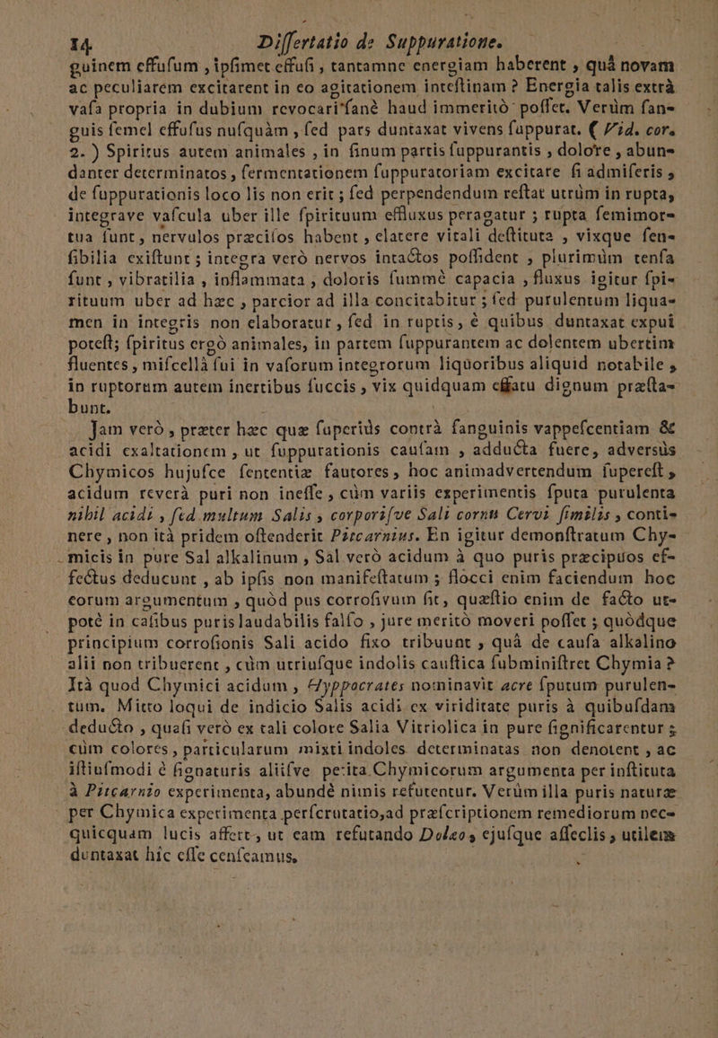 guinem effufum , ipfimet effufi , tantamne energiam haberent , quá novam ac peculiarem excitarent in eo agitationem inteflinam ? Energia talis extrà vafa propria in dubium revocari'fané haud immeritó poffet. Verüm fan- guis femel effufus nufquàm , (ed pars duntaxat vivens fappurat. ( 7i4. cor. 2.) Spiritus autem animales , in finum partis fuppurantis , dolore , abun danter determinatos , fermentationem fuppuratoriam excitare fi admiferis ; de fuppurationis loco lis non erit ; fed perpendendum reftat utrüm in rupta; integrave vafcula uber ille fpirituum effluxus peragatur 5 rupta femimots- tua funt , nervulos przciíos habent , elatere vitali deftituta , vixque fen« fibilia exiftunt ; integra veró nervos intactos poffident ; plurimüm tenfa funt , vibratilia , inflammata , doloris fummé capacia , fluxus igitur fpi- rituum uber ad hzc , parcior ad illa concitabitur ; fed. purulentum liqua- men in integris non elaboratur, fed in ruptis, € quibus duntaxat expui potefl; fpiritus crgó animales, in partem fuppurantem ac dolentem ubertim fluentes , mifcellà fui in vaforum integrorum liquoribus aliquid notabile , in ruptorem autem inertibus fuccis ; vix quidquam cffatu dignum pra(ta- bunt. | : | Jam veró , prater hec quz faperids contrà fanguinis vappefcentiam &amp; acidi cxaltationcm , ut. fuppurationis caufam , adducta fuere, adversis Chymicos hujufce fententizm fautores , hoc animadvertendum fuperelt , acidum reverà puri non ineffe , ciim variis experimentis fputa purulenta nibil acidi , fed multum Salis ; corpori[ve Sali corni Cervi fimilis , contis nere , non ità pridem offenderit P27carnius. En igitur demonflratum Chy- micis in pure Sal alkalinum , Sal veró acidum à quo puris przcipuos cf- fectus deducunt , ab ipfis non manifeftatum 5 flocci enim faciendum hoc corum argumentum , quód pus corrofivum fit, quzftio enim de facto ut- poté in cafibus puris laudabilis falfo , Jure meritó moveri poffet ; quódque principium corrofionis Sali acido fixo tribuunt , quà de caufa alkalino alii non tribuerent , cm utriufque indolis cauftica fubminiftret Chymia ? Ità quod Chymici acidum , &amp;yppocrates nominavit acre fputum purulen- tum. Mitto loqui de indicio Salis acidi ex viriditate puris à quibufdam deducto , quafi veró ex tali colore Salia Vitriolica in pure fignificarentur 5 cüm colores , particularum mixti indoles determinatas non denotent , ac iftiufmodi é fignaturis aliifve pe:ita Chymicorum argumenta per inftituta à Pitcarnio experimenta, abundé nimis refutentur. Verüm illa puris naturae | per Chymica experimenta perícrutatio,ad przfcriptionem remediorum nec- quicquam lucis affert, ut eam refutando Doleo; ejufque affeclis ; utileum duntaxat hic cfle cenfcamus, ih : *