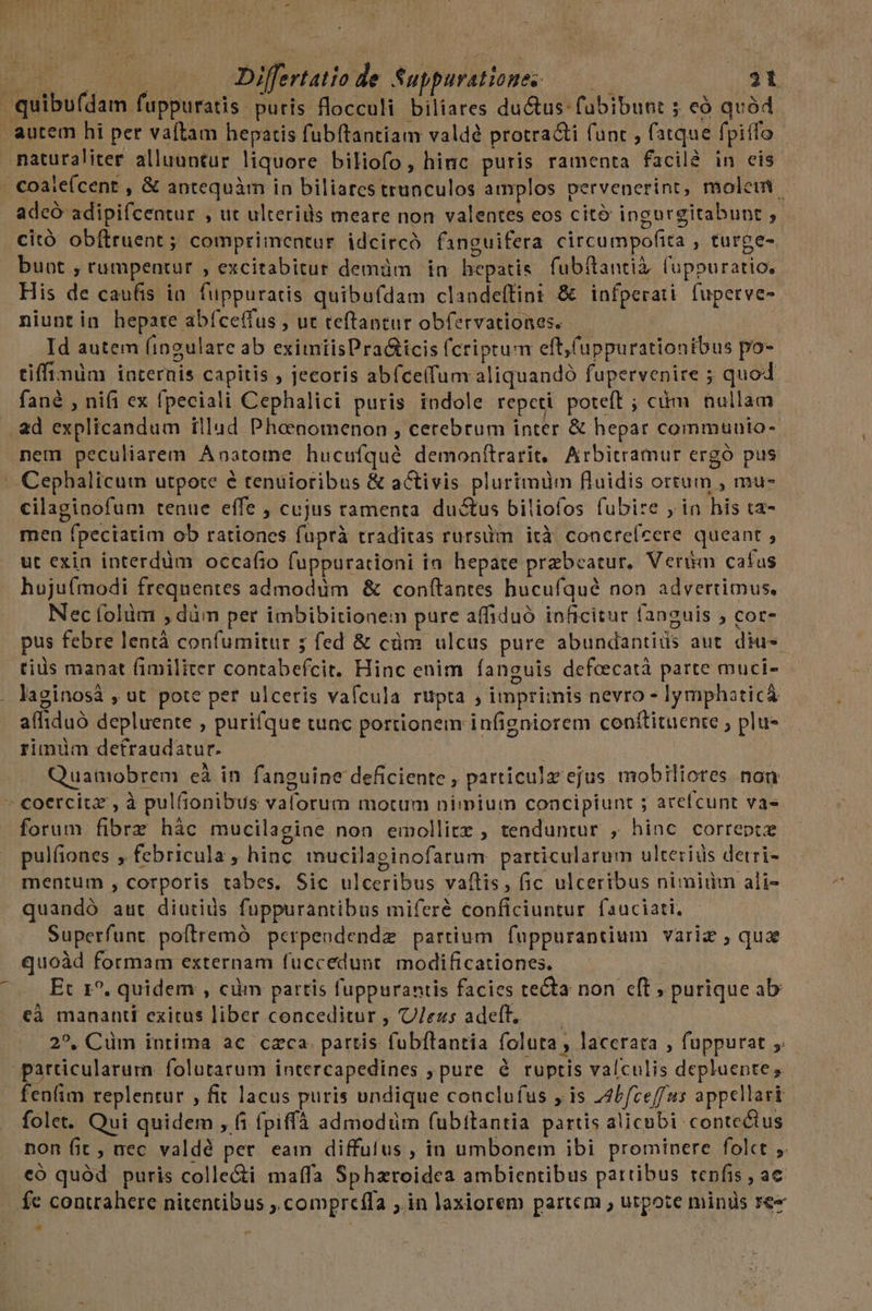 quibufdam fuppuratis puris flocculi biliares du&amp;us-fübibunt ; có quód autem hi per vaftam hepatis fubítantiam valdé protracti (unt , fatque fpitfo naturaliter alluuntur liquore biliofo, hinc puris ramenta facil in eis .Coale(cent , &amp; antequàm in biliares trunculos amplos pervenerint, molem - adcó adipifcentur , ut ulterids meare non valentes eos citó ingurgitabunt ; citó obítruent ; comprimentur idcircó finguifera circumpofita , turge- buot , rumpentur , excitabitur demàm in hepatis. fubftantià, fuppuratio, His de caufis ia. fuppuratis quibufdam clandeílint &amp; infperati fuperve- niuntin hepate abíce(fus , ut teftantur obfervationes. Id autem (ingulare ab eximiisPra&amp;icis fcriptum eft, (uppurationibus po- tiffimüm internis capitis , jecoris abfce(fum aliquando fupervenire ; quod fané , nifi ex fpeciali Cephalici puris indole repeti poteft ; cm nullam . ad explicandum illud Phoenomenon , cerebrum inter &amp; hepar communio- nem peculiarem Anatome hucufqué demonítrarit, Arbitramur ergó pus Cephalicum utpote é tenuioribus &amp; aCtivis plurimüm fluidis ortum , mu- cilaginofum tenue effe , cujus ramenta ductus biliofos fubire ; in his ta- men fpeciatim ob rationes fuprà traditas rursüm ità concreícere queant , ut exin interdüm occafio fuppurationi in hepate przbeatur, Verim cafus hujufmodi frequentes admodum &amp; conftantes hucufqué non advertimus, Nec folüm , düm per imbibitionem pure affiduó inficitur fanguis ; cor- pus febre lentà confumitur ; fed &amp; cüm ulcus pure abundantids aut. diu- tiüs manat (fimiliter contabefcit. Hinc enim fanguis defcecatà parte muci- laginosà , ut pote per ulceris vafcula rupta ; imprimis nevro - lymphaticá alliduó depluente , purifque tunc portionem infigniorem conftituente , plu- rimüm defraudatur. Quanobrem cà in fanguine deficiente , particulz ejus mobiliores non » coercitz , à pulfionibus valorum motum nimium concipiunt ; arefcunt vas forum fibrz hác mucilagiae non emollitz , tenduntur , hinc correpte pulfiones , febricula, hinc mucilaginofarum particularum ulterids detri- mentum , corporis tabes. Sic ulceribus vafis, fic ulceribus nimii ali- quandó aut diutids fuppurantibus miferé conficiuntur. fauciati, Superfunt poftremó perpeundendz partium. fuppurantium variz , quz quoàd formam externam fuccedunt. modificationes. Et 1?. quidem , cüm partis fuppurantis facies tecta non eft ; purique ab cà mananti exitus liber conceditur , U/ezs adeft, ——— 2?, Cüm intima ac czca. partis fubftantia foluta, lacerata , fuppurat particularum folutarum intercapedines ; pure à ruptis valculis depluente, fenfim replentur , fit lacus puris undique conclufus y is Abfceffus appellari folet. Qui quidem , 6i fpiffà admmodüm (ubttantia partis alicubi conte&amp;tus non fit, nec valdé per eam diffutus , in umbonem ibi prominere folct ,. có quód. puris colle&amp;i maffa Spharoidea ambientibus pattibus repfis , ac fe contrahere nitentibus ,.compreffa ;.in laxiorem partem , utpote minis 1e