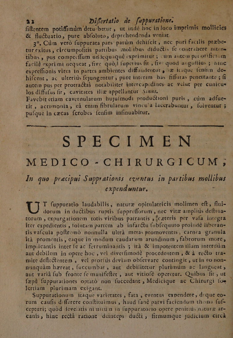 ^ , 41. / Difertatio de fuppuratones — 0000 fiftentem potiffimdm detü^berur , ut indé hoc in loco imprimis molliciés: &amp; flu&amp;tuatio, pure abíoluto, deprehendenda veniat. — c i ....39. Cüm veró fuppurata pars: parüm dehifcit, nec puri facilis przbes tür exitus , circumpofitis partibus. molibus diductis fe «ontrabere nitcne tibus , pus comprcffum uddequaqué exprimitur ; «um autem pec orificium - facilé exprimi aequeat fivc quà, fupertus fit , fiv: quod anguftius ; hinc expreffionis vires in partes ambientes diffüudentur , ^a icique feni. de- hifcent, ac ulteriüs fejungentur ; pure interim has fitfüras penetrante ; fi autem pus per protractaS notabiliter intercapcdines ac vclut per cunicus los diffufus (ir, cavirates ilie appellantur. 5245. | Favebit ctiam cavernularum huJulmodi productioni puris, cuüm adfue- rit, acrimonia , cà enim fibrularum vincu'a lacerabuntur ,. folventut 5 pufque in czcas fcrobes fenfim infinuabitur. : -- (————M 004 IS;,PRE-CHLMCEENDSS MEDICO-CHIRURGICUM; In quo pracipui Ó upprattonts (eoentus in partibus mollibus d: expeud untur. * Maire... U T fuppuratio laudabilis, nature opitulatricis molimen eft, flui- | dorum in ductibus ruptis fupprefforum , nec. vitz aippliüs deftiaa- torum , expurgationem totis viribus patrantis ; ;cateris per vafa inrcgra iter expedientis , lolutam partem ab. infar&amp;tu fubfequuto proindé liberan- tis vafcula pollremó nonnulla ultrà metas promoventis, carnea. granula ità promentis , eaque in modum caudarum arundinum fabrorum more, impiicantis inter fe ac ferruminantis 5 ità &amp; impotentem illam interdum aut debilem in opere hoc , vel diverfimodé procedentem , &amp; à recto tra- mice defle&amp;entem ,. vcl proríds deviam obfervare contingit ; utin co non- nuünquàm hzreat, fuccumbar , auc. debilitetur. plurimüm a7 langueat ; aut varià fub fronte fe manifeftet , aut. vitiofé operetur. Quibus fit , ut ízpé fuppurationes optató non fuccedant , Medicique ac Chirurgi loe lertiam plurimam exieant. Suppurationum itaque varietates , fata , eventus expendere, d«que eo- fum caufis differere conftituimus , haud fané parvi faciendum thems fuf- cepturí; quód Jeveiatis nimium ia fuppuratorio opere penitids natürz ar- canis, hinc rectà ratione diinceps duóli, firmumque Jüdicium circá