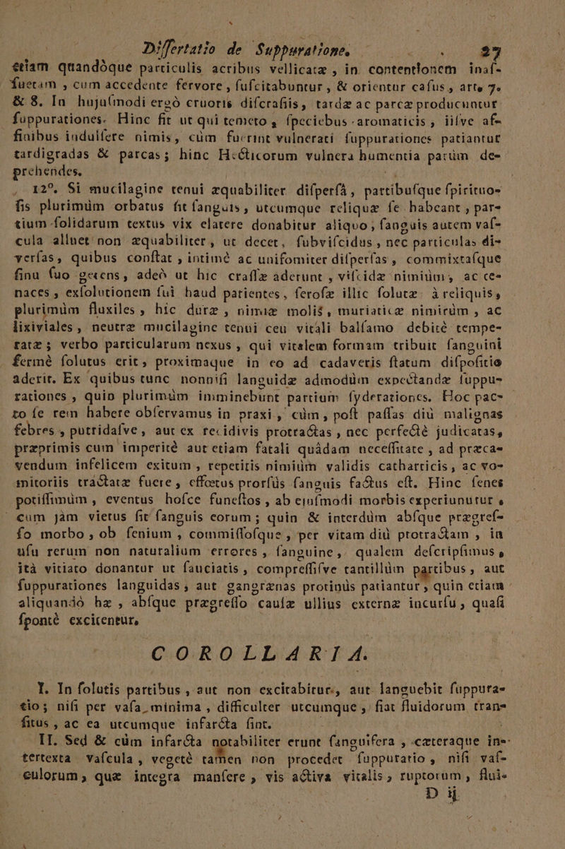 VA hj M Differtatio de Suppurat ope. efi UE Hoi 27 etiam qaandóque particulis acribus vellica:z , in. contentionem | inaf- fuetam , cum accedente fervore , fufcitabuntur , &amp; orientur cafus , arte 7« &amp; 8. In. huju(modi ereó cruoris. difcrafiis, tarda ac parcz producuntur | fuppurationes. Hinc fit ut qui temeto , (peciebus -aromaticis , iilve af- fiaibus indulfete nimis, cum fucrint vulnerati. fuppurationes patiantut£ tardigradas &amp; parcas; hinc H:éticorum vulnera humentia patüm de- prehendes, T , 125. Si mucilagine tenui zquabiliter. difperfA, pattibu(íque fpirituo- fis plurimüm orbatus fit fanguis ; utcumque reliqua fe habeant , par- tium folidarum textus vix elatere donabitur aliquo ; fanguis autem vaf- cula alluet/ non. zquabiliter , ut decet, fubvi(cidus , nec particulas di- yerías, quibus conftat ; intiimé ac unifomiter difperfas ,, commixta(que finu (uo gens, adeó ut hic. craffe aderunt , vifcide nimium; ac ces naces , exfolutionem fui haud patientes, ferofz illic folutz. àreliquis, plurimüm fluxiles , hic durz , nimie molis, muriatice nimirdm , ac lixiviales , neutre mucilapine tenui ceu vitali balfamo debiré tempe- tatz 5 verbo particularum nexus , qui vitalem formam tribuit. fanguini . fermé folutus erit, proximaque in co ad cadaveris ftatum. difpofitio aderit. Ex quibus cunc. nonnifi languidz admodüm expcectande luppu- rationes , quin plurimum imminebunt partium fyderationcs. Hoc pac- roíe rem habere obíervamus in praxi, cüm, poft paffas diü malignas febres , putridafve ; aut ex recidivis protra&amp;tas , nec perfe&amp;ié judicatas, przprimis cum imperité aut etiam fatali quádam neceffitate , ad preca- vendum infelicem exitum , repetitis nimiüm validis catharticis, ac vo- mitoriis tractatz fuere, effotus prorfüs fanguis fatus eft. Hinc fenes potiffimum , eventus hofce funeftos , ab einfmodi morbis experiunutur , €um Jàm vietus fit fanguis eorum; quin &amp; interdüm abfque przgref- fo morbo , ob fenium , commi(fofque , per vitam did protra&amp;tam , ia ufu rerum non naturalium errores , fanguine,. qualem de(cripfimus , ità vitiato donantur ut fauciatis , compreffifve tantillüm parcibus , aut fuppurationes languidas, aut ganorznas protinis patiantur , quin eciam aliquandó hz , abíque pragreífo cauíz ullius externz incurfu ; quai Íponté excicentur, E | COOROLLAREA. I. In folutis partibus ,'aut non excitabitue, aut. languebit füppura- io; nifi per vafa, minima , difficulter utcumque ;. fiat fluidorum tran fitus, ac ea utcumque. infar&amp;ta fint. : II. Sed &amp; cüm infar&amp;a notabiliter erunt fansuifera , ceteraque ine tertexta — vafcula , Redi dii. non proceder fuppuratio , nifi. vaf- culorum; quz integra maníere , vis aQtiva. vicalis , ruptorum ,. flui- ES | Dij