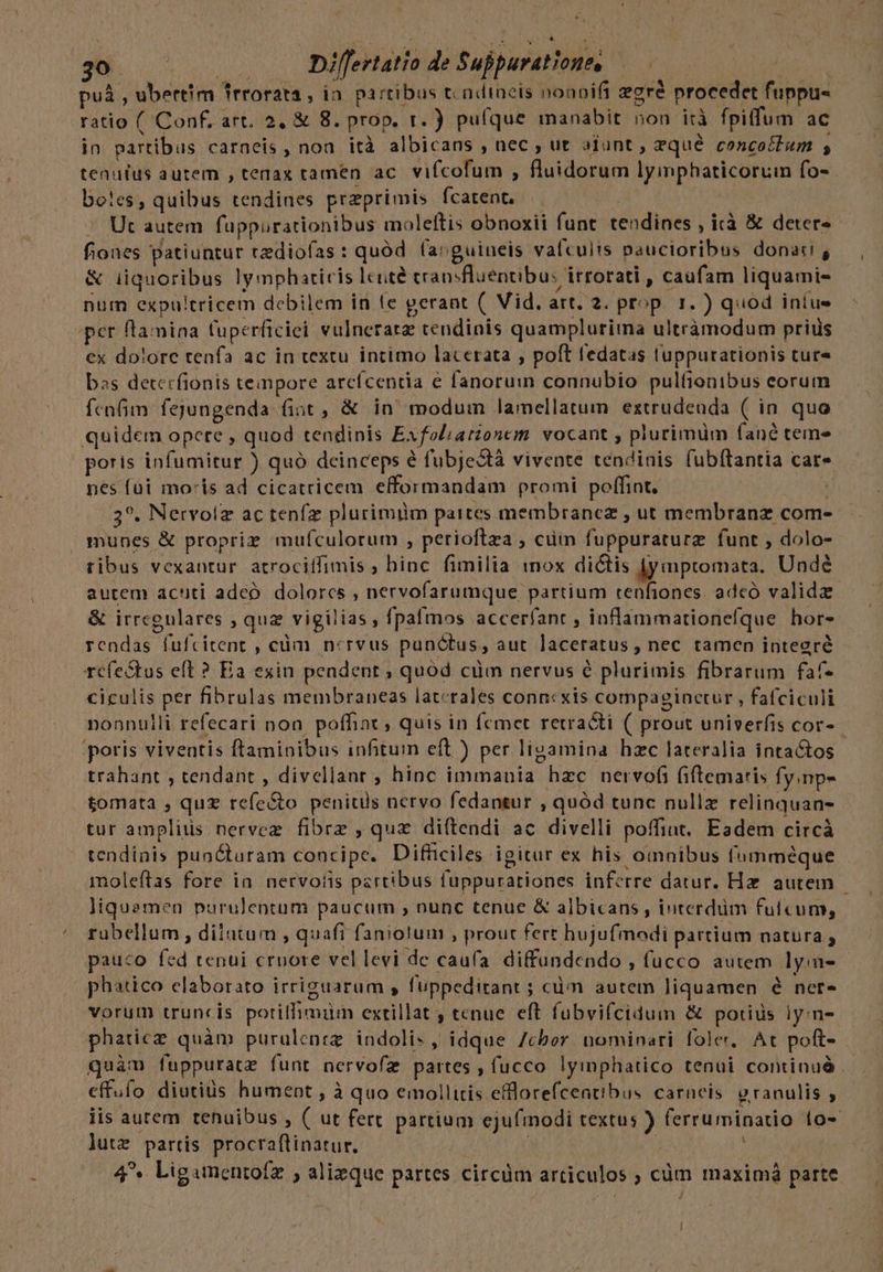 puá , ubertim Trrorata , in. partibus t ndineis noanifi gré procedet fuppu- ratio ( Conf. art. 2, &amp; 8. prop. r. ) puíque manabit non irà fpitfum ac in partibus carneis, noa ità albicans , nec , ut aiunt , zqué concoctum ; tenufus autem , tenax tamen ac. vifcofum , fluidorum lyimphaticoruimn fo- bo!es, quibus tendines przprimis fcarent. Ut autem. fuppurationibus moleftis obnoxii funt tendines , icà &amp; deter fiones patiuntur tzdiofas: quód (arguineis valcults paucioribus donati, &amp; iiquoribus ly mphaticis leute cransfluentibu: irrorati , caufam liquami- num expultricem debilem in le gerant (. Vid. art. 2. prop. 1. ) quod intus per flamina tuperficiei vulneratz tendinis quamplurima ultràmodum priüs ex dolore tenfa ac in textu intimo lacerata , poft fedatas tuppurationis tur» bas detecfionis tempore arcfcentia e fanorum connubio pulfionibus eorum fenfim fejungenda fint , &amp; in modum lamellatum eztrudenda ( in quo quidem opere , quod tendinis Exfoliatzonem. vocant , plurimum fané teme poris infumitur ) quó deinceps é fubjectà vivente tendinis fubítantia car- nes füi moris ad cicatricem efformandam promi poffint. | 35. Nervolz ac tenfz plurimim partes membranez , ut membranz com- munes &amp; propriz mufculorum , perioftza , cim fuppuraturz funt , dolo- tibus vexantur. atrociffimis ; hinc fimilia mox dictis fymptomata. Undé autem acuti adeo. dolorcs , nervofarumque partium tenfiones. adcó validez &amp; irregulares , quz vigilias, fpafmos accerfant , inflammationefque hors rendas fufcitent , cüm n:rvus punctus, aut laceratus , nec tamen integré refectus eft ? Ea exin pendent ; quód cim nervus é plurimis fibrarum faf- ciculis per fibrulas membraneas laterales connexis compagpinctur , fafciculi nonnulli refecari non. poffiax ; quis in femcet retra&amp;i ( prout univerfis cor-- poris viventis ftaminibus infitum eft ) per ligamina hzc lateralia intactos trahant , tendant , divellant ; hinc immania hzc nervofi (iftemaris fy.np- tomata , quz refe&amp;to peniuls nervo fedantur , quód tunc nullz relinquan- tur amplius nervez fibrz , qux diftendi ac divelli poffint. Eadem circà tendiats puocturam concipe. Difficiles igitur ex his omnibus fumméque moleftas fore ia. nervoiis partibus fuppurationes inferre datur. Hz. autem - liquemen purulentum paucum , nunc tenue &amp; albicans , iuterdüm fulcum, ruübellum , diiutum , quafi faniolum , prout fert hujufmodi partium natura s pauco fed tenui crnore vel levi de caufa. diffundendo , fucco autem lyim- phatico elaborato irriguarum s fuppedirant ; cüm autem liquamen é net vorum truncis potilfimim extillat , tenue eft fubvifcidum &amp; potius ly:n- phaticz quàm purulenrg indolis, idque 7cbor. nominari fole, At poft- quàm fuppuratz funt nervofzg partes , fucco lyimphatico tenui continuà effuío diutius hument , à quo emollitis eflorefcentibus. carncis granulis ; iis autem tenuibus , ( ut fert partium ejufinodi textus ) ferruminatio 1o- lutz partis procraftinatur. | | ; 4^ Ligamentoíz , alizque partes circüm articulos ; cüm maximá parte !