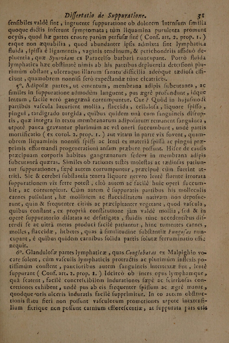 | Differtatio. de Suppigattore, 0), E UT NE fenfibiles valdé fint , ingruente fuppuratione ob dolorem Tntepfum fimilia quoque dictis inferunt fymptomata ; tüm liquamina purulenta promunt ocyis, quod hz partes cruore parüm perfufz (in? ( Conf, att, 2; prop. 1.) eaque non aequabilta » quod abundanter ipfis admixta fint. lymphatica fluida , tpiffa é ligamentis , vacinis tendinum, &amp; pcrichondriis affiduó de-- pluentia, que Synoviam cx Paracelfo barbari nuncupant. Porró fluida lymphatica hzc obftinaté nimis ab his pattibus depluentia deterfioni plu- rimim obfítant , ulceraque illarum fanatu' difficilia adeoque. cz diofa ctf- ciunt , quamobrem nonnifi feró expectandz tünc cicatrices. $^. . Adipofz partes, ut ementum , membrana adipis fubcutanea , ac fimiles in fupporatione admodüm languent , pus gré profundunt , idque lentum , facile veró gangrzná corrumpuntur. Cur? Quód in hujufmodt partibus va(cula füsaridne mollia, flaccida , cellulofa , liquore fpiffo , pingui ; tardiorado tureida , quibus quidem unà cum fsnguineis difrup- tis , que integra in textu membranarum adipolarum remanent fanguinca , otpoté pauca g oL UAM plurimiüm ac vel oneri fuccumbunt , TRU partis mortificatio (ex corol. 2. prop. r. ) aut vitam in parte vix fovent , quani- obrem liquaminis nonnífi Í piff ac lenti ex materià fpitlà ac pingui prz- primis efformandi progenerationi anfam prebere. poflunt. Hifce de caufis pracipuam corporis INTRARE gangranarum fedem in membrana adipis fubcutaneà quaras. Similes ob rationes teftes moleftas ac tdiofas patiun- tur fuppurationes , Ízpé autem corrumpuntur , przcipué cim fuerint at- triti, Sic &amp; cerebri fubilaotia cenera liquore nerveo lenté fluente irrorata fuppurationem vix ferre pote(t, citó autem ac facilé huic operi. fuccum- bit. ac corrumpitur. Cum autem e fuppuratis partibus hs molleculis carnes puliulant he mollitiein ac Blaeciditatem nativam noa depofue- runt, quin &amp; frequenter citius ac precipitanter vegcetant , Tudd va(cula 4 quibus conílant , ex proprià. conílituttone jàm valdé miollia , fed &amp; in opere fupporatorio: dilatata ac defatigata , fluidis tinc accedeptibus dil- téndi fe ac ultrà meras produci Ciotdà patiantur , hinc tumentes carnes , molles; flaccide , hebetes , quas à fimilitudine fubftantize Funeofas nun- .cupant , é quibas ios carnibus folida pattis folutz ferruminatio effc nequit. 6». Glandulofz pattes Jonbudta quas Cenglobatas ex Malpighio YOw care folent , ciim vaículis ly mphaticis protraétis ac piurimüm ipflcxis po- tiffimüm couftent ; paucioribus autem fapguineis inteitcxce finc , lenté fuppurant ( Conf, art. 2. prop. 1. ) [dcircó ob iners opus lymphamque ; quà fcatent , facilé concrefcibilem indurationes fzpé ac fcirrhofas con- cretiones exhibent , undé pus ab eis frequenter (piffum ac zgré manat, quodque ^oris ulceris induratis facile fupprimitur. In co autcm obflruc- tionis ftatu. fieri non polfunt vafculorum promotiones utpote inextenfi- lium ficrique non poflunt carnium «fforefcentiz ; at fuppurata pars oris