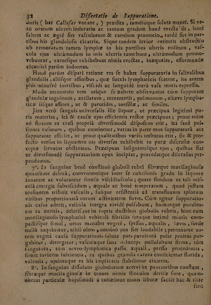 M ^ e 72 * - * * * IÓ orarum ulcerisinduratio ac tantum eradum haud evecta fit ;. lenté o ; Y » * í -A .tibus his eglandulofis cicatrix. Sique tandem levior extiterit. obftru&amp;ío -ob remoratum tamen lymphz in his partibus uberis reditum , vaf- cula ejus ultrànodum in oris ulceris tumcbunt , ultràámodum promo- vebuntur , carnefque cxhibebunt nimis eveGtas , inzquales, efformnad&amp; cicatrici parüm indoneas, PURA UNE Haud parüm difpari ratione res fe habet fuppuratoria in falivalibus ^ glandulis . aliifque affinibus , quz fuccis lymphaticis fcatent, iis autem plis minufvé inertibus , vifcidi ac languidé intrà vafa motis expreffis. Modo memorato rem utique fe habere obfervamus cüm fuppurant glandulz inguinum , axillatum , mezenterii ; pulmonum , alizve lympha- . tice iilque affines , ut &amp; parotides , ton(ille , ac. fimiles. - , Jàn veró fanguis uriverfalis ille liquor, ut precipua legitimi pu- fec tó verfus in liquamen eas diverfas exhibebit in purz difcrafiz con- cepte fervator obítinatus. Przcipuas infigniorefque cjus ; quibus fiat wt divetfimodé fuppuratorium opus incipiat, procedatque diícrafias per- peadamus. ; QU Ad M NE iar 4. [a fanguine bené conftituó globuli rubri fibrzque mucilaginofz quantitate debità, convenientique inrer fe cohefionis gradu in liquore innatant ac volutantur ferofo vifcidiufculo ; quare fluidum ex tàli mif- celà emergit fubvifcidum , aequale ac bené temperatum , quod juftam tenfionem tribuit vafculis, fuáque refiltentià ad | transfluxum ipforum viribus proportionatà corum a&amp;tiviratem. fovet, Ciim igitur fuppuratio- nis cafus aderit, vaífcula integra vivide pulfabunt , humorque purulen- tus ex attritis, deleri(quein ruptis ductibus globulis rubris, hinc cum .imucilaginofislymphatici vehicali fibrillis teroque intimé mixtis com- pactifque finul; ortus manabit vegeté , fpiflus, equalis, izvis , forde nuilà inquinatus , nibil olens ; omninó pus ftet laudabile 5 perennante au- tem vegetà caufa fuppurationis foluta pars purulentà pulte penitüs put- gabitur , detergetur ; vafculaquefana deinceps pullulabunt firma , cim danguinea,' tüm | nevro-lymphatica paffu, equali , -preffo procedentia , - femet invicem fulcientia, ex quibus gtranula carnea coaficientur florida ; valentia , optimaque ex his implicatis ftabilietur. cicatrix. dt . 8*. In fanguine diffoluto globulorum acervi ex paucioribus conflant , fibrzque mucila ginof in tenues nimis flloculos divitz funt ; quam- obrem particula hujufinodi à cohzlione niis libere. facile hàc &amp; illàc j | | età