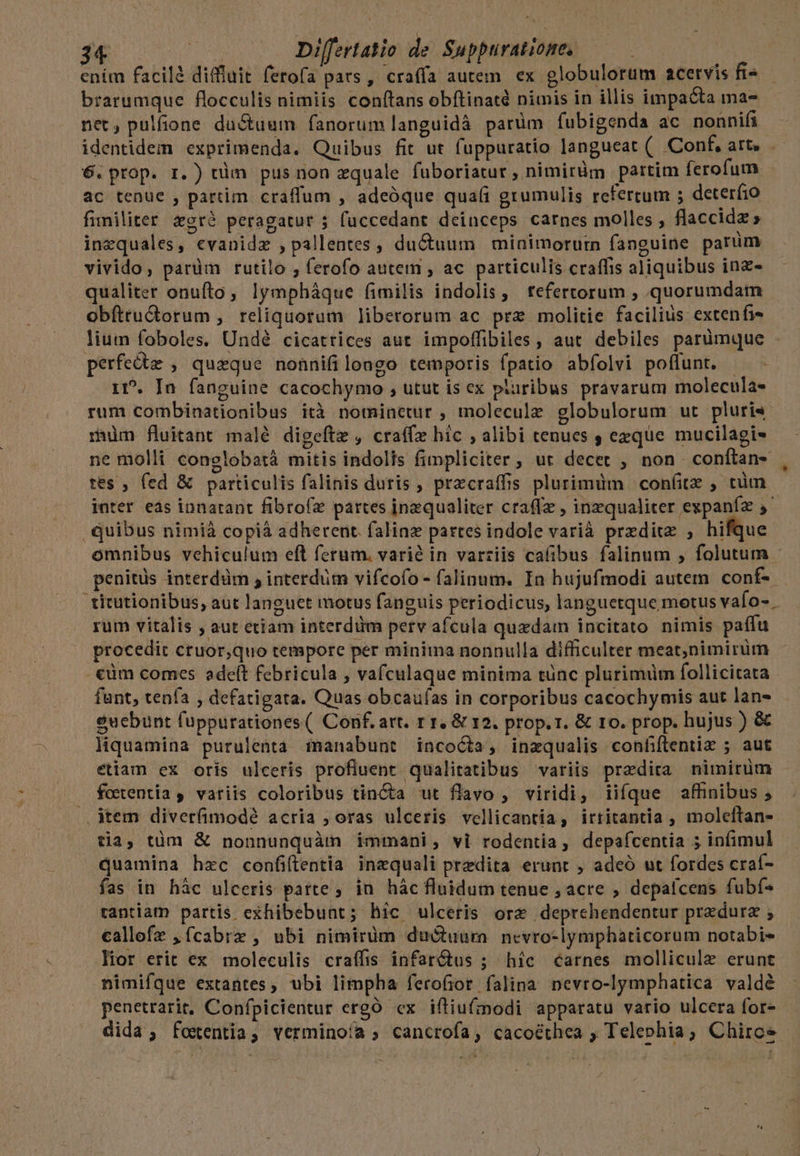 ením facilà diffluit ferofa pars , craffa autem. ex globulorum acervis fi^ —- brarumque flocculis nimiis conftans obftinatd nimis in illis impacta ma- net, pulfione du&amp;uum fanorum languidá parüm fubigenda ac nonnifi identidem exprimenda. Quibus fit ut fuppuratio langueat ( Conf, art, .—- 6. prop. r.) tüm pus non zquale fuboriatur , nimiràm partim ferofum. ac tenue , partim. craffum , adeóque qua(i grumulis refertum ; deterfio fimiliter &amp;cróé peragatur ; fuccedant deinceps carnes molles , flaccidz » inequales, evanidz , pallentes , du&amp;uum minimorurn fanguine parum vivido, pardm rutilo , ferofo autem , ac particulis craffis aliquibus inz- qualiter onufto, lympháque fimilis indolis, tefertorum , quorumdam obítru&amp;dorum , reliquorum liberorum ac prz molitie facilius extenfi- lium foboles. Undé cicatrices aut impoffibiles , aut debiles parümque perfecte , queque nonnifilongo temporis fpatio abfolvi poffunt. - 1». In fanguine cacochymo , utut is ex paribus pravarum molecula« rum combinationibus ità nominetur , molecule globulorum ut pluris rm fluitant malé digeftz , craffz hic , alibi tenues , exque mucilagi- ne molli conglobatà mitis indolis fimpliciter, ut decet , non conftan- , tes ; fed &amp; particulis falinis duris , pracraffis plurimüm | con(itz , tüm - inter es innatant fibroíz partes inaequaliter cra(lz , inzqualiter expaníz 5 quibus nimià copià adherent. falinz partes indole varià preditz , hifque- omnibus vehiculum eft ferum. varié in varziis cafibus falinum , folutum - penitüs interdüm , interdim vifcofo- falinum. In hujufmodi autem conf- - 'titutionibus, aut languet motus fanguis periodicus, languetque motus vafo- rum vitalis ; aut etiam interdüm perv afcula quedam incitato nimis paffu procedit ctuor,quo tempore per minima nonnulla difficulter meat;nimirüm .€üm comes adeft febricula , vafculaque minima tünc plurimüm follicitata funt, tenfa , defatigata. Quas obcauías in corporibus cacochymis aut lan- eucbunt fuppurationes ( Conf. art. r 1, &amp; 12. prop. 1. &amp; 10. prop. hujus ) &amp; liquamina purulenta imanabunt incoÓta, inzqualis confiftentiz ; aut etiam ex oris ulceris profluent qualitatibus variis praedita nimirüm fotentia , variis coloribus tincta ut flavo , viridi, iifque affinibus ; |». item diverfimodé acria ; oras ulceris vellicantia, irritantia , molelftan- tia, tüm &amp; nonnunquàm immani, vi rodentia, depafcentia ; infimul quamina hzc confiflentia inzquali predita erunt , adeó ut fordes craí- fas in hác ulceris parte, in hác fluidum tenue , acre , depalcens fubf- rantiam partis exhibebunt; hic ulceris ore deprchendentur przdurz ; callefz ,ícabrz , ubi nimirüm duGuura. nevro-lymphaticorum notabi- lior erit ex moleculis craífis infarctus ; hic carnes molliculz erunt nimifque extantes, ubi limpha ferofior falina nevro-lymphatica valdé penetrarit, Confpicientur ergó cx iftiufmodi apparatu vario ulcera for- dida, foxentia, verminoía ; cancrofa, cacoéthea ; Telephia; Chirce