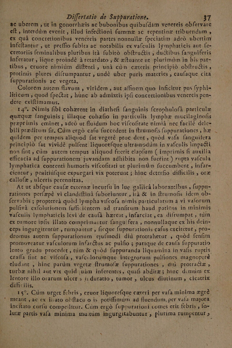 - Differtatio de Supburatione, $37 ac uberem , ut in gonorrhzis ac bubonibus quibufdam venereis obfervare eft , interdüm evenit , illud infectioni fummz ac repentinz tribuendum , ex quà concretiooibus vencreis partes nonnulle fpeciatim adcó ubertim infeftantur , ut. preffio fubita ac. notabilis ex vafculis lymphaticis aut fe- cretoriis feminalibus pluribus i ità fubitó obftru&amp;is , ductibus fanguiferis inferatur , iique proinde à retardato , &amp; xítuante ut plurimim in his par- tibus, cruore nimidm diítenti , unà cüm cateris principió obftru&amp;tis , protinis plures difrumpantur , undé uber puris materies , caufaque. cita fuppurationis ac vegeta, Colorem autem flavum , viridem , aut affinem quo inficitur pus (yphis liticam ; quod fpectat , hunc ab s distet ipfi conctetionibus venereis pen- dere exiftimamus. í r4?. Nimis fibi cohzrent in. andan fanguinis fcronhulofà nios quzque fanguinis ; ; illaque cohafio in pa:ticulis lympha mucilaeinofis Ap MN eminet , adeó ut.fluidum hoc vifcofitate nimià nec facilé dele- bili peditum fit, Cdm crgó cafu fuccedent in ftrumof;s fuppurationes , hae quidem. per cempus aliquod fat vegeté proc dent , quód vafa fanguifera , principió fat vividé pulfenc liquorefque ultrainodàm in vafculis impadti non fint , cüim autem tempus aliquod fuerit elapíum ( imprimis f1 auxilia efficacia ad fuppurationem: juvandam adhibita non fuetint ) rupta vaícula lymphatica. contenti humoris vifcofitati ut plurimum fuccumbent , infar- cientur ; penitiufque expurgari vix poterunt ; hinc deterfio difficilis , ora , callofz , ulceris perennitas, . At ut abfque cauífz excernz incurfu in lue galiicà laborantibus , fuppu- rationes perízpé vi clandeftinà fuboriuntur , iià &amp; in ftrumofis idem ob- fervabis ; proptereà quód lympha vifcofa nimis particularum à vi valorum. pulfivà exfolutionem fufficiéptem ad cranfitum haud patiens in minimis vaículis lymphaticis levi'de cauíà hzreat, infarciat , ea. difrumpat , tum ex tumore ipfis illato comprimartur fanguifera , nonnullaque ex his dein- ceps ingurgitentür , rumpantur , ficque füppurationis cafus excitetur , pro- dromus autem fuppurationum ejufmodi did protrahetur , quód fenfim promoveatur vafculorum infarctus ac pulfio ; parique de caufa fuppuratio lento gradu procede , tim &amp; quód fuppuranda liquamina in vafis ruptis. craífa fint ac vifcofa , vafculorumque inteerorum pulfiones magnopcré eludant , hinc parüm vegetz ftrumofz (uppurationes , diü protractz s turbz nihil aut vix quid ;uàm inferentes, quàfi abditz ; hinc. dcmum ex. lentore illo orarum ulcer s n duratio , tumor , ulcus diutinum , cicatrix difficilis, Tuus | 15?. Cüm urget f.bris , cruor liquorefque cater per vafa minima egre. ARAM y aC €x M ob ftacu O is potiffimum ad fluendum, per vafa Hi ira incitato curfu compeilttur. Cüm ergó fuppurationi comes erit febris , la- lutz partis vafa minima mu;tum ingurgitabuntur ; plurima rumpentur »-