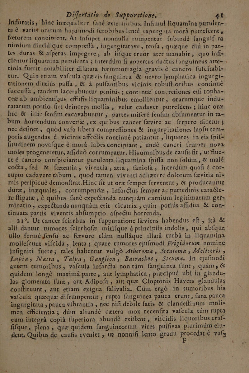 - Dillertatio de Suppuratione. - E 4t indoratis, hinc inzqualiter. fané extestiibus. Infimul liquamina purulen- taé variit orarum huju'modi fcrobibus lenté expurg ta morá putrefcent , fetorem concibient, At infuper nonnulla rumpentur. fubinde. fanguif. ra nimium diutrid'que cempreffa , ingurgitatave, tenía , queque diu in par- tes duras &amp; atperas impegere, ab iifque cruor. ater manabit , quo infi- riola fuerit notabiliter dilatata haz mmorragia gravis é cancro fufcitabi- rur, Quinetiam vafzula quzvisíanguinea &amp; nevro lymphatica ingurgi- tationem diutids paíía , &amp; à pulfantibus viciois robuít oribus continué fuccuffa , tandem lacerabuntur pcnitüs ; cont: nt. concretiones er(i topha- cez ab ambientibus. effifis liquaminibus emollientur, erarumque indu- ratarum portio fict deinceps mollis , velut cadaver putrefcens ; hinc ora bic &amp; illi- fenfim excavabuntur ,' partes miferé fenfim abfumentur in ta- bum horrendum conver!z ,ex quibus cancer fzvire ac ferpere dicetur ; nec definet , quód vaía libera compreffiones &amp; ingureitationes lap(u tem- poris augendas é vicinis affectis continué patiantur , liquores in cis fpif- fitudinem novafque é morà labesconcipiant , undé cancri femoer nova re é cancro confpiciantur purulenta liquamina fpiffa non folüm , &amp; malé CcoGta, fed &amp; foetentia , virentia , atra, faniofa, interdüm quafi é cor- rupto cadavere tabum , quod tamen viventi adhzrere dolorum 1zvitia ni- mis perfpicué demonftrat.Hinc fit ut orz femper (erventur , &amp; producantue durz, inzquales , corrumpendz , infarctus femper ac putredinis caracte- re ftipatz , é quibus fané expe&amp;tanda nunquàm carnium legitimarum ger- minatio , expectanda nunquàm erit cicatrix , quin potius affidua &amp; con- tinuata partis viventis abfumptio afpectu horrenda. jd 21?. Ut cancer fcirrhus in fuppuratione fzviens habendus eft , ità &amp; ullo fermé,fenfu ac fervore clàm nullàque illatá turbáà in liquamina mollefcunt vifcida , lenta; quare tumores ejufmodi Frzgzdorum nomine infigoiti fuere; tales habentur. vulgó J4tberoma , Steatoma , Meliceris , Lupia, Narta , Talpa, Ganglion ,, Batracbos ,| Struma. In cju(modi ausem tumoribus , vafcula infar&amp;ta non tàm íanguinea funt , quàm, &amp; quidem longé maximá parte , aut lymphatica , przcipué ubi in glandu- Jas-glomerata funt , aut Adipofa , aut que Cloptonis Havers glandulas conítituunt ; aut etiam exigua falivalia. Cüm ergó in tumoribus his vaícuia quequz difrumpentur , rupta fanguinea pauca erunt, fana pauca ángurgitata , pauca vibrantia , nec nifi debile fatis &amp; clandeftinum molis men efficienia ; düm aliundé catera mox recenfita vaícula tüm rupta cum integrá copià fuperiora abundé exiftent , viícidis liquoribus craf- fifque, plena, quz quidem fanguineorum vires pulfivas plurimum elu- ! S