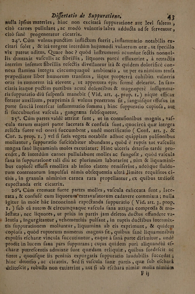 bd P4 mulla ipfius materies, hinc non excitatà fuppuratione aut levi faltem , citó carnes pullulant , ac modó vulnerislabra adducta ad fe ferventur , citó fané 'progeneratur cicatrix. : 24. Cüm vulnus punctim inflidtum fuerit , inflammatio notabilis ex- citari folet , &amp; ità turgent interdüm hujumodi vulnerum orz , ut fpecillo vix pateat aditus. Quare hoc? quód inítrumeoti acumine fe&amp;is nonnul- - lis duntaxàt. vafculis ac fibrillis , liquores parcé effluxerint ; à retractis interim. infemet fibrillis refectis divellantur ità &amp; quidem dolorificé con- nexa ftamina integta circumquaqué. ambientia ; ut per ea nimium tenfa przpediatur liber humorum tranfitus, iique proptereà cohibiu vulneris oras in tumorem ità elevent ; ut appertura ejus fermé deleatur. In fau- ciatis itaque puctim partibus acuté dolentibus &amp; masroperé infülamma- tis fuppuratio diü fufpenfa manebit ( Vid. art. 4. prop. 1.) nique efficax parte faucià lentefcat. inflammatio fumma ; hinc fuppuratio copiofa , aut fi fuccubuerint vafcula , gangtana fubfcquetur. | 25?. Cüm partes valdé attritz. funt ; ut in contufionibus magnis vaf-- «ula earum majori parte. lacerata &amp; confuía (unt, quocircà quz integra relicta fuere vel oneri fuccumbent ; undé mortificatio ( Conf. art. 3. &amp;. Cor. 2. prop. 1. ) vel fi fatis vegeta notabile adhuc quippiam pulfionibus moliantur ; fuppuratio fufcitabitur abundans , quód &amp; ruptis tot vafculis cedet , &amp; interdüm carnes pullulabunt molles ac. fungoíx ; quód vaícula- fana in fuppuratione rali diu ac plurimüm laborarint , tàm &amp; liquamini- bus copiof? effuffs emollita ab infito elatere remiferint ; adeóque fluido- rum contentorum impul(ui nimis obfequentia ultrà Jimites requifitos ci- tius in granula nimirüm carnea rara propellantur ; ex quibus tzdiofe expectanda erit cicatrix. | ' | 269, Cüm crematz fuere pattes molles , vafcula exíiccata funt, lace- rata , &amp; confuíé cum liquorum'extravafatorum cadavere coinmixta ; nulla igitur in mole hác inconcinnà expedtanda fuppurátio (| Vid. art. 3. prop, I. ) fub cá autem &amp; circumquaque vafcula fana attigua compreffa &amp; mo- leftata, nec liquores, ut prids in partis jam deletos ductus effundere va- lentia , ingurgitantur , vehementiüs pulfant , in ruptis ductibus intermix- tis fuppurationem moliuntur , liquamina ab eis exprimunt, &amp; quidem Copioía , quód ruptorum numerus maguus fit, quibus fané liquaminibus expulfis efícharz vincula fuccutiuntur , eaque à fanà parte dirimitur , undé prodit in lucem fana pars fuppurans ; cujus quidem puri aliquandid eí- fctet ; quoufque iis penitus expurgatis fuppuratio laudabilis fuccedat 5 delitefcit ; robufta non extiterint ; aut fi ab efcharáà nimiz molis nimium F ij