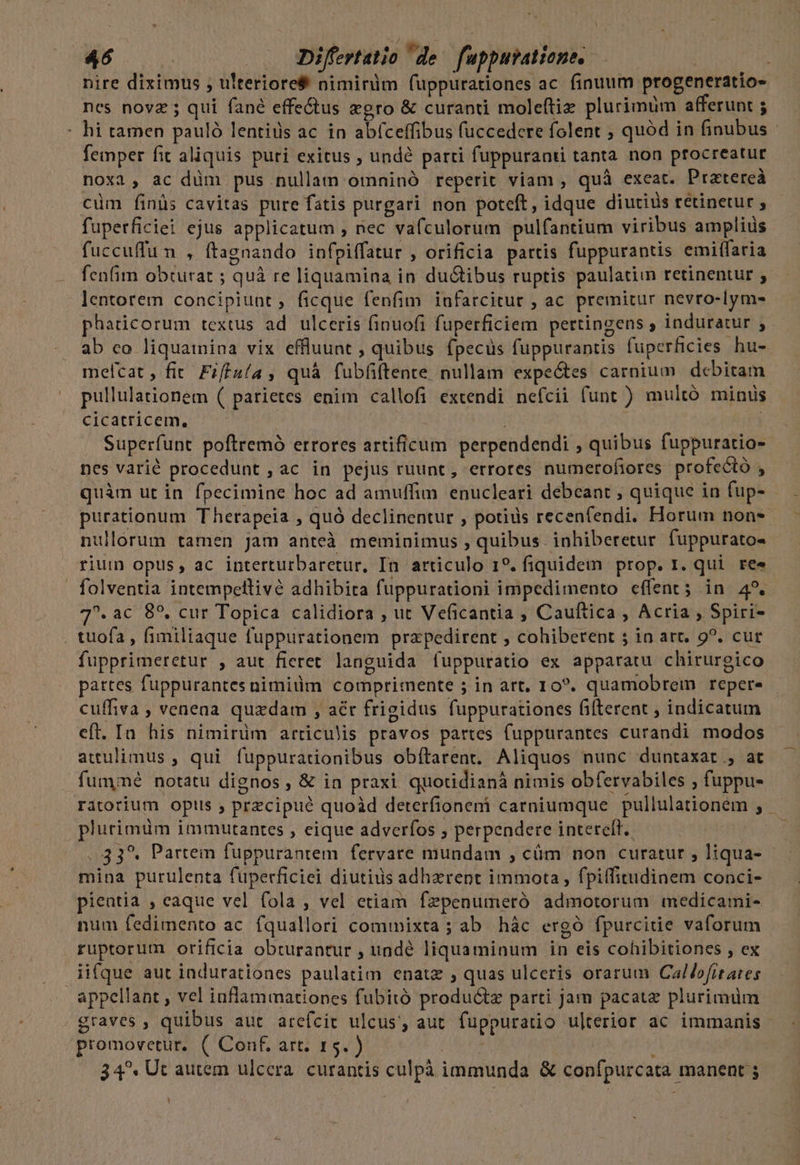 nire diximus , u'teriore&amp; niminim fuppurationes ac finuum progeneratio- nes novz ; qui fané effe&amp;us egro &amp; curanti moleftiz plurimüm afferunt ; - hi tamen pauló lentius ac in abíceffibus fuccedere folent ; quód in finubus - femper fit aliquis puri exitus , und? parti fuppuranti tanta non procreatur noxa, ac düm pus nullam omninó reperit viam , quà exeat. Ptatereà cüm finüs cavitas pure fatis purgari non poteft, idque diutiüs retinetur ; fuperficiei ejus applicatum , nec vafculorum pulfantium viribus amplius fuccuffun , ftagnando infpiffatur , orificia partis fuppurantis emiffaria fenfim obturat ; quà re liquamina in du&amp;ibus ruptis paulatim retinentur ; lentorem concipiunt, ficque fenfim iufarcitur , ac premitur nevro-Iym- phaticorum textus ad ulceris finuofi fuperficiem pettingens , induratur ; ab co liquainina vix effluunt , quibus fpecüs fuppurantis füperficies hu- melcat , fit. Fzffuía , quà fubfiftente nullam expectes carnium debitam pullulationem ( parietes enim callofi extendi nefcii funt ) multó minus cicatricem, Superfunt poftremó errores artificum perpendendi , quibus fuppuratio- nes varié procedunt , ac in pejus ruunt, errores numerofiores profecto , quàm ut in fpecimine hoc ad amuffim. enucleari debeant ; quique in fup- purationum Therapeia , quó declinentur , potids recenfendi. Horum nons nullórum tamen jam anteà meminimus , quibus. inhiberetur fuppurato- rium opus, ac interturbaretur, In articulo 19. fiquidem prop. t. qui re« . folventia intempellivé adhibita fuppurationi impedimento effent; in 45. ^. ac 89, cur Topica calidiora , ut Veficantia , Cauftica , Acria , Spiri . tuofa, fimiliaque fuppurationem przpedirent , cohiberent ; in art. 9?. cur fupprimeretur , aut fieret languida fuppuratio ex apparatu chirurgico partes fuppurantes nimium comprimente ; in art, 10?. quamobrem repere cuffiva ; venena quxdam , aét frigidus fuppurationes fifterent ; indicatum eft. Ia his nimirüm articulis pravos partes fuppurantes curandi modos attulimus , qui fuppurationibus obítarent. Aliquos nunc duntaxat , at fum/iné notatu dignos, &amp; in praxi quotidianáà nimis obfervabiles , fuppu- ritorium opis , przcipué quoàd deterfionemi carniumque pullulationem ; phurimüm immutantes , eique adverfos ; perpendere intereft.. | ..43*. Partem fuppurantem fervare mundam , cüm non curatur , liqua- mina purulenta fuperficiei diutius adhzrent immota, fpiffitudinem conci- pientia , eaque vel fola , vel etiam fepenumeró admotorum medicami- num fedimento ac fquallori commixta ; ab. hác ergó fpurcitie vaforum ruptorum orificia obturantur , undé liquaminum in eis cohibitiones , ex iifque aut iadurationes paulatim enatz , quas ulceris orarum Callofitares appellant , vel inflammationes fubitó produ&amp;tz parti jam pacata plurimüm graves , quibus aut arcícit ulcus', aut fuppuratio ulterior ac immanis promovetur. ( Conf. art. 15.) 34^. Ut autem ulcera. curantis culpà immunda &amp; confpurcata manent ; Li