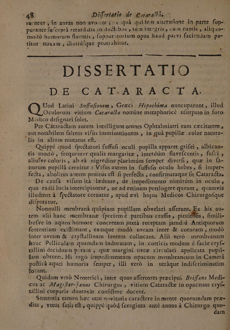 * - tuentur , in auras non avo cor 5 ^« quà qui: leor alteratione in parte fup- purante (ulceprà retardatis in ductibus , tim iategris , cum ruptis , aliquos modó humorum fluentis ,fupouritorium opus haud parvi faciendam pa- titur noxam , diutiu? que protrahitar. DISSERTATIO D.E-^CuA i RA C T Uod Latini- Suffufionem , Graci - Bip nuncuparunt , illud. Oculorum vitium Cararacte nomine metaphoricé ufurpato in toto M«cdico defignari folet. Per-Cátaractam autem intelligunt omnes Ophtalmiatri eam czcitarem , . aut notabilem faltem vifüs imminutionem , in $us pupilla color natura- 'lis in alium mutatus eft. Quippé quod fpectatori fuffufi oculi pupilla apparet grifei , albican- tis modo, frequeuter qualis margaritz , interdim flavefcentis, fufci , aliufye calóris , ab eà nigredine plurimüm femper diverfi , que in fa- norum pupillà cernitur : Vifus autem in . fuffufo oculo dM fi imper- fecta, abolitus aitem penitüs eft fi perfecta , confirmataque (it Cataracta, . De caufà vifum ità -]zdente, de. impedimento nimirüm in oculo , quo radii lucis intercipiantur , ne ad retinam pertingere queant ; quamvis illudmet à fpectatore cernatur , ies vi hujus Medicos Chirurgoíque difputatur. Nonnulli menbraná quápiam pupillam: obvelari afferunt. de his au- tem alii hanc. membrane fpeciem é partibus craffis , pitui 15, fimili- bufve in aqueo humore. concretam juxtà receptam jamdid Antiquorum fententiam 'exiftimaont , eamque modó uvcam inter &amp; corneam , modó . inter uveam &amp; cryftallinam lentem collocant. Alii veró membranam - hauc Pelliculam quamdam induratam ; ia. corticis modum é facie cryf- tallini deciduam putant ; qux margini uvez circulari applicata pupil- jam obturei, Hi ergó impedimentum opacum membraneum in Camerá pofticá aquei hümoris femper , illi veró in utràque indifcrigiisatim, Tocant.. , Quidam veró Neoterici, inter quos affertores praecipui pica Medi- €usac A7Magifler-Zanus Chirargus , vitium Cataractz in opacitate cre &amp;allini corporis duntaxàt confiftere. docent. Sententia tamen hzc utut novitatis cara&amp;ere in mente quorumdam pra dita , vetus MES eft ; quippé quód fexaginta anté.annos à Chirurgo quo- dam