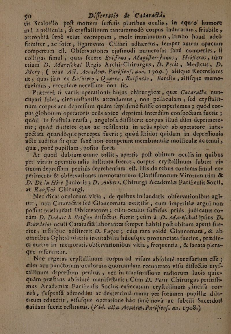 yo . Difertatio de. Calaratts, tis Scalpello poft mortem fuffufis pluribus oculis, in aquroó' humore nul /a pellicula , at eryftallinum tantummodó corpus induratum, friabile , attrophià fzpé velut correptum , mole imminutum , limbo haud adeó firmiter , ac folet , ligamento Ciliari adhaerens, femper autem opacum compertum eft. Obfervariones ejufmodi pumerofas fané comperies y ( colligas fimul , quas fecere Bvifaus , Magifter-Janus s. Hcsflerus , càmx etiam. D. Aarefchal Regis Archi-Chirurgus, D. Petst , Medicus, D. Mery , ( vide At. Accadem. Parifienf. ann. 1709.) aliique Recentiores ut; quas jàm ex L ifniero , Q arco , Rolfincto ; Borcllo i aliifque memo«s ravimus , recenfere neceffum nou fit. | | Przeteteà fi. variis operationis hujus chirurgice , que Cazaratte nune cupari folet, circumftantiis attendamus ; non pelliculam ; fed. cry(talli- num corpus acu depreflum quàm fzpiffimé fuiffe comperiemus ; quód cor- pus globofum operatoris ecüs apice deprimi interdim confpectum fuerit ; quód in fruftula craffa , angulofa diffilierit corpus illud dàm deprimere- tüt; quód durities ejus ac refiftentia in acüs apice ab operatore inex- pe&amp;ata quandóque percepta fueric ;. quód ftridor quidam in depreffionis actu auditus fit que fané non competunt inembranulz molliculz ac tenui ;. quz , pone pupillam ; pofita. forct. ivl E Àt quod dubium omne tollit , apertis poft obitum oculis im quibus per viram operatio talis inftituta fuerat , corpus cryítallinum fubter vie - treum depre(fum penitàs deprehen(um eft. His de rebus conferas fimul ex» perimenta &amp; obfervationes memoratorum 'Clariffimorum Vitorum tüm &amp; D. De la Hire Junioris ; D. Aubert. Chirurgi Academiz Parifienfis Socii; | a€ Rar[fini Chirurgi. | Nec dicas oculorum vitia , de quibus in laudatis obfervationibus agi- tur , non Cataractas fed Glaucomata extitiffe, cum imperitiz argui non poffint prelaudati Obfervatores ; cà. oculus fuffufus priüs judicatus co- ràm D. Dodart à Briffeo diffe&amp;tus fuerit .cüm à D. Afavefchal ipfius D. Borrdelot oculi Cataractà laborantes femper habiti poft obitum aperti fue- rint, tefli(que adftirerit D. Fagon ; cim rara valdé Glaucomata , &amp; ab ómoibus Cphtalimiatris incurabilia hàcu(que pronunciata fuerint , predice (a autem in. memoratis obfervationibus vitia y frequentia ,. &amp; fanata plera» | que referantur. Vidag Nee regeras cryftallinum corpus ad. vifum abfoluté neceffarium effe ;. €üm acu punGtorum oculorum quorumdam recuperato vifu diffe&amp;io cryf- tallinum 'depreffum penitüs , nec in tranfmiffione radiorum lucis quic« quàm przftans abfoluré. manifeftarit ;;Cüm D. Perit. Chiturgus periciffi- mus Academiz- Parifienfis Socius exficcatum cryftallinum , incifà cor- ficà , fufpenfá admodüm ac dexterrimià manu per foramen pupillz dila- tatum eduxérit , vifufque operatione hàc fané novà ac fubtili Sacerdoti. &amp;uidam fuerit zeftitutus, (Fide aita - Academ, Parifienf. an. 1709.) | N —
