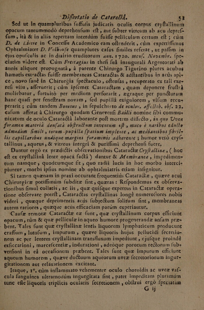 Sed ut in quampluribus foffutis judicatis oculis corpus cryflallinum opacum tantmmmodó deprehenfum eft , aut fubter vitreum ab acu depref- fum , ità &amp; in aliis reperta interdüm fuiffe pelliculam certum eft ; cüm D. de Lire in Conceflu Academico eam oftenderit , càm experciffimus Ophtalmiarer D. olbosfe quamplures cafus fimiles referat , ut patfim. in ejus opufculis ac in diairio eruditorum 4»5, 1720. teuf. Nosembr. fpe- ciatim videre eft. Cüm Freitagius in thefi fuà insugurali Argentorati ab - annis aliquot propugnatá, à parente Chirurgo Tigurino plures acubus hamatis extractas fuiffe membraneas Cataractas &amp; adítantibus in acis api- ce , novo fané in. Chirureia fpectaculo , often(as , recuperato ex tali exe- refi vitu , afferuerit ; cdm ipíemet Cataractam , quam deponere fruftrà moliebatur , fortuitó: per medium perforarit , agraque per pundturaim hanc qua(i per feneftram novam , (ed pupillà exiguiorem , vifum recu- perarit ; cüm tandem Zozetus , in fepulchicto de oculov. affcEib. obf. 22. «afum afferat à Chirurgo quodam Genevenfi Bailli nomine (ibi commus nicatum de oculo Cataractà laborante poft mortem diflccto , i» 440 Uves foramen materia denfata obflirutlum inventum. «eft , muca &amp; naribus edutlo admedum [imilt , totum -pupilla fpatium implente , ac medianibus fibisl- lis capillaribus undique margins foraminis adbarente 5; humor veró cryf-- tallinus , aqueus , &amp; vitreus integri &amp; puriffimi deprehepfi fuere, . Dantur ergó ex przdi&amp;is obíervationibus Cataract Cry/ealline , ( hoc eft ex cryftallinà lente opacà factà) dantur &amp; Afembranee , impedimens tum namque quodcumque fit , quo radii lucis in hoc morbo interci- piuntur , morbi ipfius nomine ab ophtalmiatris eciam infignitur. . Si tamen quaenam in praxi occurant frequentiis Cataratz , quzve acui Chirurgice potiffinüm fubditze (int , queras : Refpondemus ex obferva-. tionibus fimul collatis ; ac iis , quz qui(que expertus in Cataractz opera- tione obfervare poteft , Cataractas cryftallinas long numeroftores nobis videri , queque deprimentis acüs fubje&amp;um f(olitrum (int , membraneas autem rariores , queque acus efficaciam parum experiautur, : Caufz remote Cataractz ez. funt , quz cryftallinum corpus efficiunt epacum, tüm &amp; quz pelliculz in aqueo humore progenerandz anfam prz- - bent. Tales funt quz cryftallinz lentis liquorem lymphaticum producunt craffum , lutofum , impurum , quzve liquoris hujus pellucidi fecreiio- nem ac per lentem cry(tallinam transfluxum impediunt , ejufque proindé exficcarioni , marcefcentiz , indurationi , adeóque pororum rectorum fub. vetüoni in eà occafionem przbent. Tales funt que impurum erificiunt: aqueum humorem , quzve ductuum aqueorum uvez fecretoriorum ingure gitationem aut relaxationem excitant, — j Itaque, 1?. cüm inflammato vehementer oculo choroidis ac uvez vat- cula fanguinea ultramodüm ingurgitata fint , patet impeditam plurimum tunc eflc liquoris triplicis ocularis fecretionem , obítrui phon fpeciatina Jj