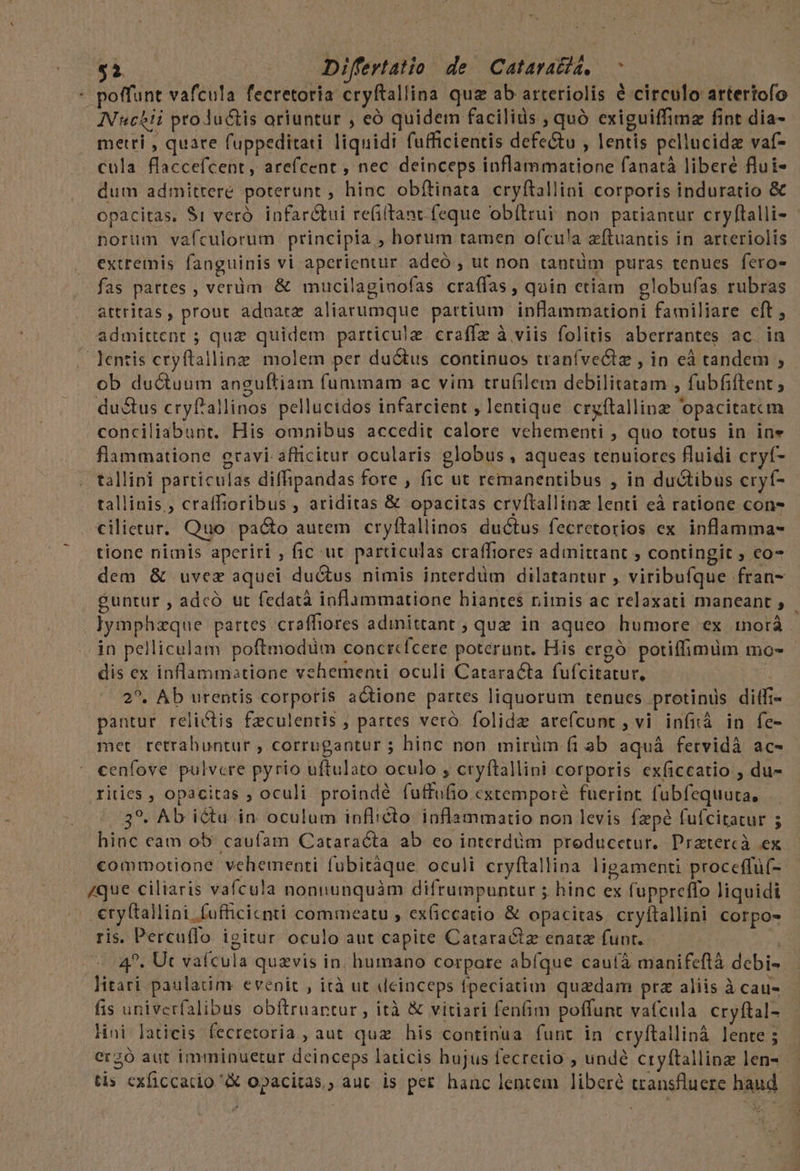 gi Differtatio de Cataratid, poffunt vafcula fecretoria cryftallina qua ab arteriolis é circulo artertofo INuchii ptoJuctis oriuntur , eó quidem facilids , quó exiguiffimz fint dia- metri , quare fuppeditati liquidi fufficientis defe&amp;u , lentis pellucida vaf- cula flaccefcent, arefcent , nec deinceps inflammatione fanatà liberé flui- dum admittere poterunt , hinc obítinata cryftallini corporis induratio &amp; opacitas, $1 veró. infar&amp;tui re(i(tant. feque obítrui: non. patiantur cryftalli- norum vafculorum principia , horum tamen ofcu!a zftuantis in arteriolis extremis fanguinis vi aperientur adeó , ut non tantüm puras tenues fero- fas partes , verüm. &amp; mucilaginofas craffas, quin etiam eglobufas rubras attritas, prout aduatz aliarumque partium inflammationi familiare eft , admittent ; quz quidem particule craffz à viis folitis aberrantes ac. in lentis ctyftallinz. molem per ductus continuos tranívectz , in eà tandem , ob ductuum anguftiam fummam ac vim trufilem debilitatam , fubfiftent ; ductus cryf'allinos pellucidos infarcient , lentique cryftallinz 'opacitatcm conciliabunt. His omnibus accedit calore vehementi , quo totus in ine flammatione gravi afficitur ocularis globus , aqueas tenuiores fluidi cryf- tallini particulas diffipandas fore , fic ut remanentibus , in ductibus cryf- tallinis,, craffioribus , ariditas &amp; opacitas crvftallinz lenti eà ratione cons cilietur. Quo pacto autem cryftallinos ductus fecretorios ex. inflamma- tione nimis aperiri ; fic ut particulas craffiores admittant ; contingit ; co dem &amp; uvez aquei du&amp;us nimis interdüm dilatantur , viribufque fran- guntur , adcó ut fedatà inflammatione hiantes nimis ac relaxati maneant , ]ymphzque partes craffiores adinittant ; que in aqueo humore ex iorá dn pelliculam poftmodüm concrcfcere poterunt. His ergó. potiffimüm mo- dis ex inflammatione vehementi oculi Cataracta fufcitatur, 2^. Ab urentis corporis actione partes liquorum tenues protinus diffi pantur relictis fzculentis , partes veró. folida avefcunt , vi infiá in fe- met retrahuntur , corrugantur ; hinc non mirüm. fi ab aquá fetvidà ac- cenfove pulvere pyrio uftulato oculo , cryftallini corporis exficcatio , du- ritics , opacitas ; oculi proindé fuffufio extemporé fuerint fubfequuta, 39. Ab ictu in oculum inflicto. inflammatio non levis fzpé fufcitatur 5 hinc eam ob. cauíam Cataracta ab eo interdüm preducetur. Pratercà ex commotione vehementi fubitàque oculi cryftallina ligamenti proceffüf- /que ciliaris vafcula nonnunquàm difrumpuntur ; hinc ex fuppreffo liquidi | €tyttallini fufficicnti commeatu , ex(iccatio &amp; opacitas. cryftallini corpos ris. Percu(lo igitur oculo aut capite Cataractz enata funt. i 4^. Ut vaícula quzvis in. humano corpore abíque caufà manifefláà debi- litari paulatim evenit , ità ut deinceps fpeciatim quzdam prz aliis à cau- fis univerfalibus obftruantur , ità &amp; vitiari fenfim poffunt vafcula cryftal- lini laticis fecretoria , aut quz his continua funt in cryftalliná lente ; erzó aut imminuetur deinceps laticis hujus fecretio , undé cryftallinz len- tis cxficcatio X opacitas,, auc is per hanc lencem liberé transfluere haud 98