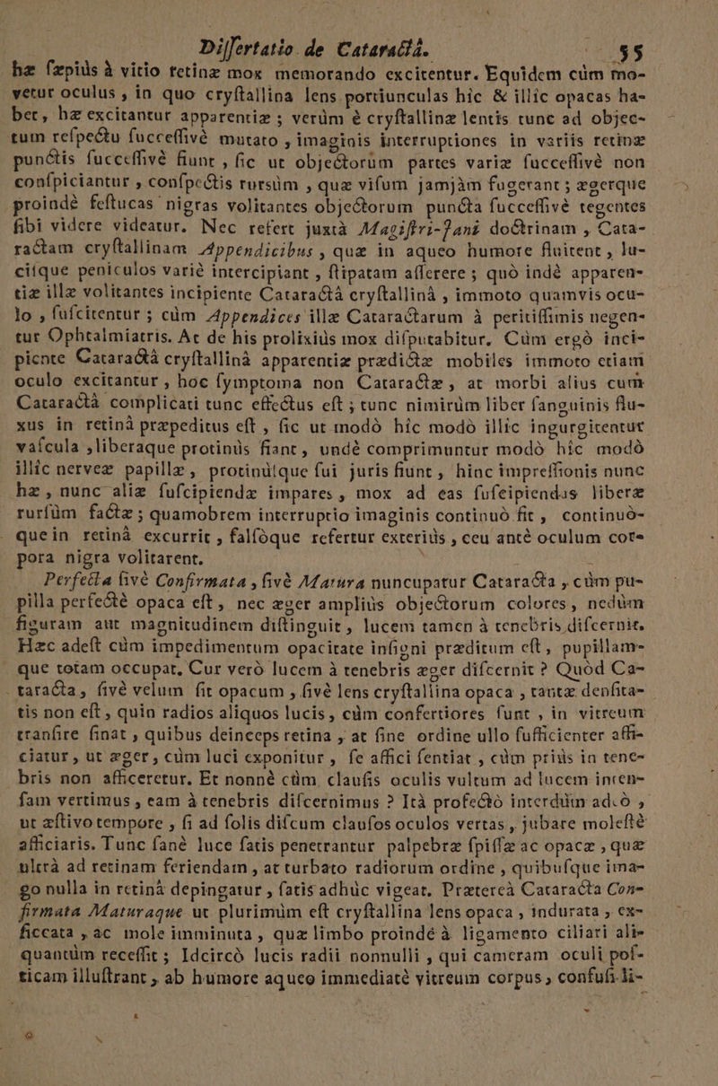 hz fzpids à vitio tetinz mox memorando excitentur. Equidem cüm mo- yetur oculus , in quo cryfítallina lens portiunculas hic &amp; illic opacas ha- ber, hz excitantur apparentiz ; verüm &amp; cryftallinz lentis tunc ad objec- tum refpectu fucceffivé mutato imaginis interruptiones in variis retinz punctis fucceffivé fiunr , fic ut objectorüm partes variz fucceffivé non confpiciantur , confpc&amp;tis rursüm , quz vifum jamjàm fugerant ; zgerque proinde feftucas nigras volitantes objectorum puncta fucceffivé tegentes fibi videre videatur. Nec refert. juztà Magiflvi-]ani doCtrinam , Cata- . ractam cryftallinam. Zppendicibus , quz in aqueo humore fluitent , lu- citque peniculos varié intercipiant , flipatam a(ferere ; quó indé apparen- tiz ille volitantes incipiente Cataractá cryftallinà , immoto quamvis ocu- lo , fufcitentur ; cüm Appendices ille Cataractarum à peritiffimis negen- tut Ophtalmiatris. Ac de his prolixius mox diíputabitur, Cüm ergó inci- picnte Cataradtà cryftallinà apparentiz przdi&amp;z mobiles immoto etiam oculo excitantur , hoc fymptoma non Catara&amp;z , at morbi alius cum Cataractà complicati tunc effe&amp;us eft ; tunc nimirüm liber fanguinis flu- xus in retinà przpeditus eff , fic ut modó híc modó illic ingurgitentut vafcula ,liberaque protinis fiant, undé comprimuntur modó híc modó ilic nervez papille, protinüique fui juris fiunt , hioc impreffionis nunc hz,nunc aliz fufcipiendz impares, mox ad eas fufeipiendus libera rurfüm facte ; quamobrem interruptio imaginis continuó fit ,. continuó- quein retinà excurrit , fal(óque refertur exterids , ceu anté oculum cor- pora nigra volitarent. | j — Perfetla fivé Confivmata , fivà Afarura nuncupatur Catara&amp;ta , cüm pu- pilla perfecté opaca eft, nec zoer ampliüs obje&amp;torum colores, nedüm fisuram aut magnitudinem diftinguit , lucem tamen à tenebris difcernit. Hzc adeft cüm impedimentum opacitate infigni przditum c(t, pupillam- que totam occupat, Cur veró lucem à tenebris eger difcernit ? Quód Ca- . tataC&amp;ta, fivé velum fit opacum , fivé lens cryftallina opaca , tant depfita- tis non eft , quia radios aliquos lucis, cdm confertiores funt , in vitrcum tranfire. finat ; quibus deinceps retina , at fine. ordine ullo fufficienter affi- ciatur , ut zger, cum luci exponitur , fe affici fentiat , càm priis in tene- bris non afficeretur. Et nonné cüm. claufis oculis vultum ad lucem incen- fam vertimus , eam à tenebris diícernimus ? Ità profe&amp;ó interdum adcó , ut zftivo tempore , fi ad folis difcum claufos oculos vertas , jubare molefté afficiaris. Tunc fané luce fatis penetrantur. palpebrz fpiffz ac opacz , que ulttà ad retinam feriendam , at turbato radiorum ordine , quibufque ima- £o nulla in rctinà depingatur , fatis adhüc vigeat. Pratereà Cataracta Con- firmata Maturaque uc plurimum eft cryftallina lens opaca ; indurata ;. ex- ficcata , ac mole imminuta , quz limbo proindé à ligamento ciliari ali- quantüm receffit ; Idcircó lucis radii nonnulli , qui cameram oculi pol- ticam illuftrant ; ab humore aqueo immediate vitreum corpus, confufi.li- . * 1 x