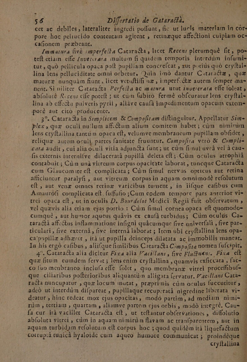 Y tate . Differtatio de Gataratda. — cet ac. debiles, lateraliter ingredi poffunt, fic ut lucis materiam in cor- pore hoc peliucido contentam agitent , retinzque affe&amp;tioni cuipiam oc- cafionem przbeant. door Moa Ammatura e&amp; onperfetta Cataracta , licet. Recens plerumqué fit, po- teft etiain. effe /nvercvara. inultum fi quidein temporis interdum infumi- tut , quo pellicula opaca pott bupillam concrefcat , aut pocius quó cryftal- lina lens pelluciditate omni orbetur, uin imà dantur Citaractz , que maturz nunquàm fiunt, licet vetuftiifi nz , imperf:ctz autem femper ma- neüt. Si niliter. Cataraéta. Perfeida ac matura. utut inoererata elfe loleat abfoluté Recens effe poteft ; ut cüm (ubiro fermé obfcuratur lens cryftal- lina ab effecta pulveris pyrii , aliàve cauíà impedimentum opacum exteme poré aut citó producente, Vni 3?. CataraSta in Sumplicem &amp; Compofitam diftinguitur. Appellatur Szin- plex quz oculi nullum aff.&amp;uim alium comitem habet; cüm | niminim lens cryftailina tantüim opaca eft, velumve membraneum pupillam obfidet , relique. autem oculi, partes fanitate fruuntur. Compofira vero &amp; Compli- £at4 audit , cui aliaoculi vitia adjun&amp;a funt ; ut cüm (ii nul uveà vel à cau- fis cxternis iuternifve dilaceratà pupillà deleta eft ;; Cüm oculus atrophià contabuic ; Cüm unà vitreum corpus opacitate laborat , tuncque Cataracta cutn Glaucomite eft. complicata; Cüm (imul nervus opticus aut retina afüciuntur paralyfi , aut vitreum corpusin aquam omnimodé refolutum cíL, aut venz omnes retinz varicibus tument , in iifque cafibus cum Aimnaurófi complicata eft. fuffufio ; Cum eodem tempore pars anterior vis. trei opaca eft , ut in oculis D. Bourdelot Medici. Regii fuit obfervatum ; vel quzvis alia etiam ejus portio : Cum (imul cornea opaca eft quomodo- cumqué , aut humor aqueus quávis ex caufà turbidus; Cüm oculis. Cae taractà affectus inflammatione infigni quàcumque five univerfali , five par» ticulari, five externà, five interná laborat ; Item übi cryftallina lens opa- ca'pupillz adhzret , ità ut pupilla deinceps dilatata ac immobilis maneat, In his ergó cafibus , aliifque finilibus Catara&amp;ta Cmpofite nomen fufcipit. 4^. Cataracta alia dicitur Fzxa alia acillans, five Flu&amp;tu&amp;n:. Fixa elt quz fium eumdem fervat ; leas enim cryftallina , quamvis exficeata , fac- |o luo menbranco inclufa effe folet , quo membranzx vitrei proceffibuf- que ciliaribus pofterioribus aliquantüin alligata fervatur. /acillans Catas racta nuncupatur , quz locum inutat ; przpri:nis cüm oculus fuccutitur ; adeo ut interdüm difpareat , pupillaque recuperatà nigrediae liberata vi- deatur ; hinc redeac mox ejus opacitas, modo partim , ad mediam nimi- rüm , tertiam , quartam , aliamve partein cjus orbis , modó integré. Cau- fa cur ità vaciller Catara&amp;a eft, ut teftantur obfervationes , difolutio ab(olura vitrei ,, cüm in aquam nimirüm flavam ac traníparentem , aut. in. aquam turbidam tefolutuim eft corpus hoc ; quod quidem ità liquefa&amp;um | | Coiruptà cunicá hyaloide cum aqueo humore communicat ; proindéque - | cryftallina —