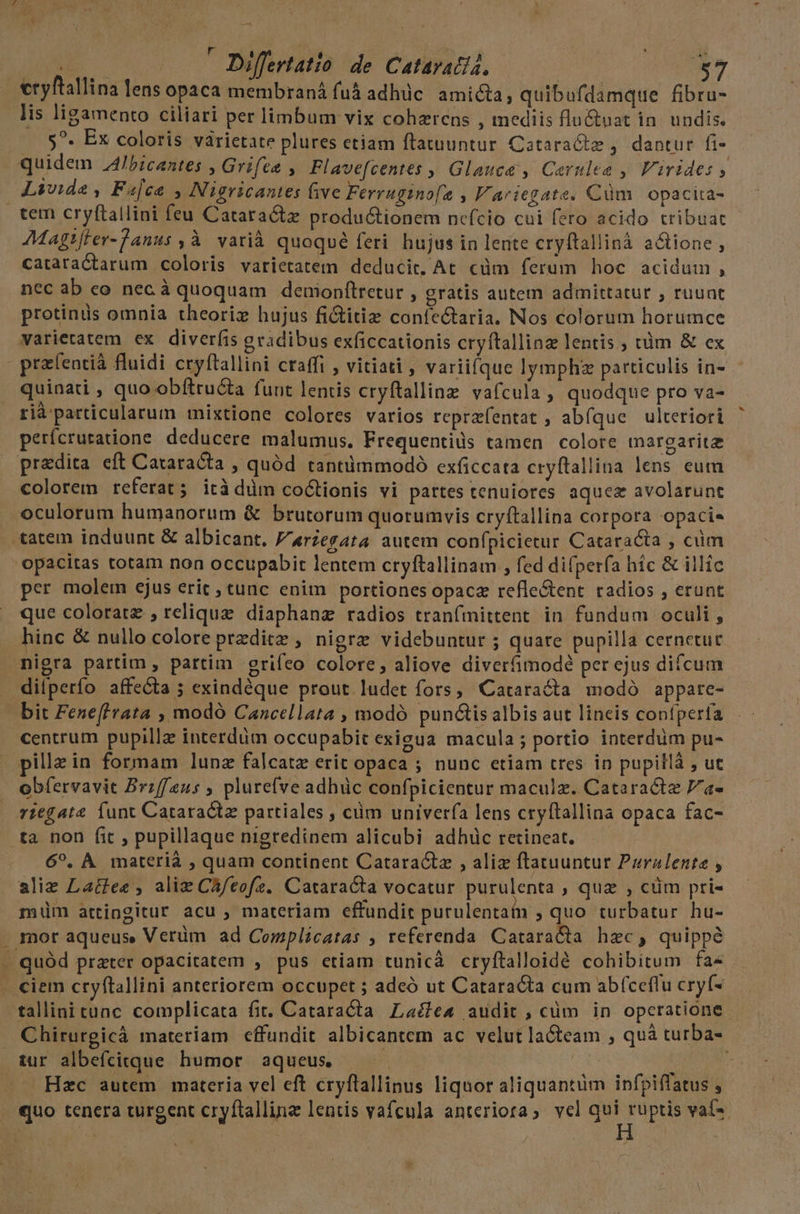 T A ; ; m E ud Differtatio de Cataratia, cryftallina lens opaca membraná fuá&amp; adhüc. amicta, quibufdamque fibru- lis ligamento ciliari per limbum vix cohzrens , mediis flu&amp;uat in. undis. 5^. Ex coloris varietate plures etiam ftatuuntur Cataracte , dantur fi- quidem Jbicantes , Grifee , Flavefcentes ,, Glauce , Carulea , Varides y Livide , Fajca , Nigricantes five Ferrugino[a , Variegate. Cüm | opacita- tem cryftallini feu Cataractz productionem nefcio cui fero acido tribuat Magt[ler-Tanus ,àÀ | varià quoqué feri hujus in lente cryftallinà actione , cataradtarum coloris varietatem deducit, At. cüm ferum hoc acidum , nec ab eo nec à quoquam deuionfítretur , gratis autem admittatur , ruunt protinüs omnia theoriz hujus fictitiz confectaria. Nos colorum horumce varietatem ex diverfis gradibus exficcationis cryftallinz lentis ; tàm &amp; ex pra(entià fluidi cryftallini craffi , vitiati, variifque lymphz particulis in- quinati , quo obftructa funt lentis cryftallinz vafcula , quodque pro va- rià particularum mixtione colores varios reprzfentat ; abfque ulteriori perfcruratione deducere malumus. Frequentids tamen colore margaritz praedita eft Cataracta , quód tantüimmodó exficcata cryftallina lens eum colorem referat; ità düm coCtionis vi partes tenuiores aquez avolarunt oculorum humanorum &amp; brutorum quorumvis cryftallina corpora opacie tatem induunt &amp; albicant. 'arzegata autem confpicietur Cataracta , cüm 'opacitas totam non occupabit lentem cryftallinam , fed difperfa híc &amp; illic per molem ejus eric , tunc enim portiones opaca refle&amp;tent radios , erunt que coloratz , relique diaphanz radios tranfmittent. in fundum oculi, hinc &amp; nullo colore przditz , nigrz videbuntur ; quare pupilla cernetur nigra partim, partim grifeo colore, aliove diverfimodé per ejus difcum dilperfo affecta ; exindéque prout. ludet fors, Cataracta modó appare- bit Fene[frata , modó Cancellata , modó punctis albis aut lineis confperfa centrum pupilla interdum occupabit exigua macula ; portio interdum pu- illzin formam lunz falcatz erit opaca ; nunc etiam tres in pupillà , ut obfervavit Brzf/eus , plurefve adhüc confpicientur maculz. Cataract 7/a- vzegate Íunt Cataractz partiales , ciim univerfa lens cryftallina opaca fac- ta non fit , pupillaque nigredinem alicubi adhüc retineat. 6^, À materià , quam continent Catara&amp;tz , aliz ftatuuntur Pzralenta , aliz Lactee , aliz CA/eofe. Cataracta vocatur purulenta , qua , cüm pri- miüm attingitur acu , materiam effundit purulentain ;quo turbatur hu- . mor aqueus Verüm ad Complicatas , referenda. CataraCta hec, quippe . quód prater opacitatem , pus etiam tunicà cryftalloidé cohibitum fa« . ciem cryftallini anteriorem occupet ; adcó ut Cataracta cum abíceflu cryf- tallinitunc complicata fit. Cataracta Laéle« audit , cüm in operatione Chirurgicà materiam effundit albicantem ac velut la&amp;team ; quà turba- tur albefcitque. humor aqueus — | LURTUN. Hzc autem materia vel eft cryftallinus liquor aliquantüm ipfpiflatus , quo tenera turgent cryftallinz lentis vafcula anteriora; vcl 26 s vaí-