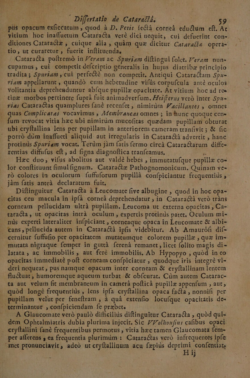 | | Differtatio de Cataract, | $9 pus opacum exíiccatum , quod à D. Petit íe&amp;tà cortieà eductum eft. Ac. vitium hoc ina(fuetum Cataracta veré dici nequit, cui defuerint con-. ditiones Catatactz , cuique alia ; quàm que dicitur Cararatle operá- tio, ut curaretur , fuerit inflituenda, — ; Cataracta poíttemó in Pera ac Spurzam diftingui folet. eram. nun- cupamus , cui competit defcriptio generalis in hujus diatribz principio tradita; Spuriam ,cui perfecté non competit. Antiqui Cataractam Spa- viam appellarunt , quandó cum hebetudine vifüs corpufcula anté oculos volitantia deprehenduntur abíque pupillz opacitate. At vitium hoc ad ree tinz morbos pertinere fuprà fuit animadverfum. Fezferus veró inter Spa- vias Cataractas quamplures fané recenfet , nimirüma Facillantes , omnes. . quas Complicatas vocavimus , AZembraneas omnes ; in hunc quoque cen» fum revocat vitia hzc ubi nimirüm mucofitas quzdam pupillam obturat ubi cryltallina lens per pupillam in anteriorem cameram tranfivit ; &amp; (ic porró düm inaffueti aliquid. aut irregularis in Cataractà advertit ; hanc protinüs Spauriam vocat. Tetüm jàm fatis fermo circà Cataractarum diffe- rentias diffufus eft, ad figna diagnoftica tranfeamus, Hh | Hzc duo, vifus abolitus aut. valdé hebes ; immutatufque pupille co- lor conftituunt fimulfignum. Cataractz Pathognomonicum. Quinam ve- ró colores in oculorum fíuffuforum pupillà confpiciantur frequentiüs 5 jàm fatis anteà. declaratum fuit. Diftinguitur Cataracta à Leucomate five albugine , quod in hoc opa- citas ceu macula in ipfa corneà deprehendatur ; in. Cataractà veró tràns corneam pellucidam ultrà pupillam. Leucoma ut. externa opacitas , Ca- taracta, ut opacitas intrà oculum , expertis protinüs patet, Oculum mi- nüs experti lateraliter. infpiciant , corneaque opaca in Leucomate &amp; albi- . cans, pellucida autem in Cataractà ipfis videbitur. Ab Amaurófi dif- cernitur fuffufio per opacitatem mutatumque colorem pupillz ; quz im- mutata nieraque femper in guttà ferenà remanet, licet folito magis di- latata, ac immobilis , aut fer&amp; immobilis. Ab Hypopyo , quód in co opacitas immediaté poft corneam confpiciatur , quodque iris integre vi- deri nequeat, pus namque opacum inter corneam &amp; eryftallinam lentem flu&amp;tuat , humoremque aqueum turbat. &amp; obfcurat. Cüm autem Catarac- ta aut. velum fit membraneum in camerá poflicà pupillz appenfum , aut; quód longé frequentius , lens ipfa cryítallina opaca facta , nonnifi per pupillam velut per feneftram , à quà extenfio locufque opacitatis de- terminantur , confpiciendam fe prxbct. A. Glaucornate veró pauló difficilius diftinguitur Catara&amp;ta ; quód qui- dem Ophtalmiatris dubia plurima injecit. Sic 7olhboufius cafibus opact. - eryftallini fané frequentibus permotus , vitia hzc tamen Glaucomata fem» — per afferens 5 ea frequentia plurimüm : Cataractas veró infrequentes ipfe set pronunciavit, adeo ut cryftallinum acu fzpius depre | | pm :