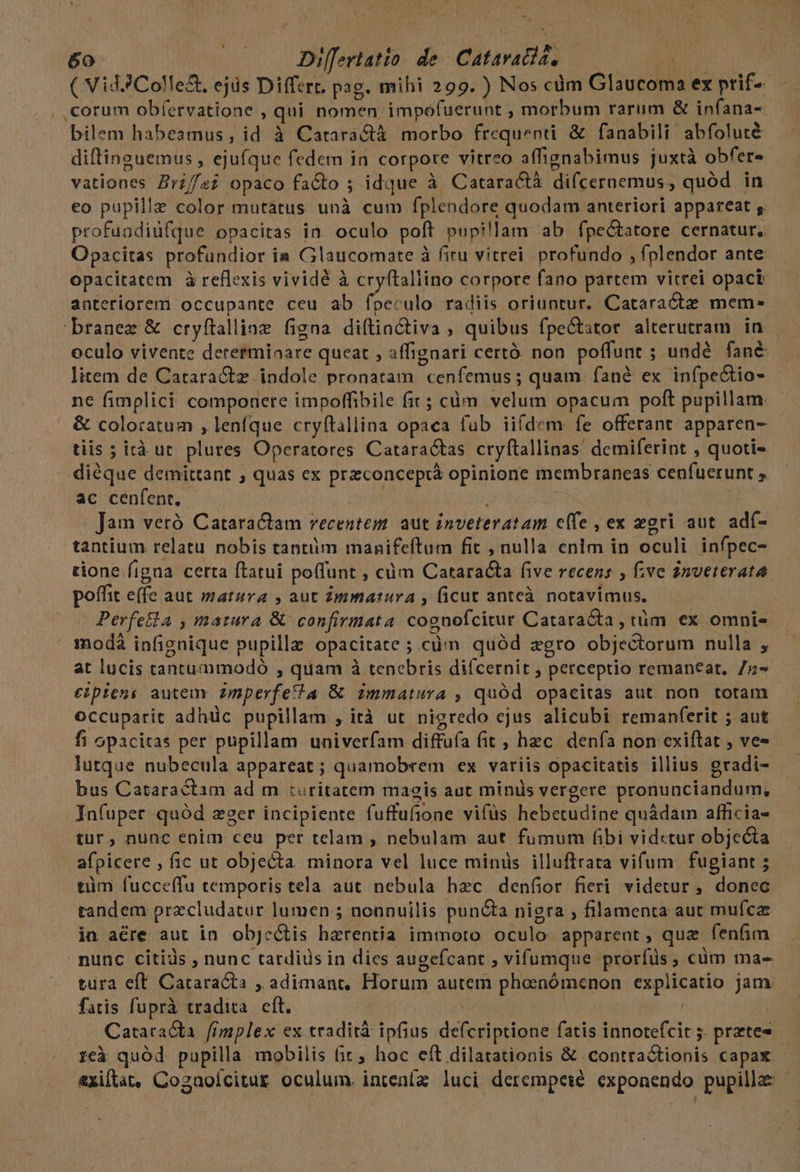 ( Vid. Colle&amp;. ejüs Differt. pag. mihi 299. ) Nos cdm Glaucoma ex prif-- . corum obíervatione , qui nomen impofuerunt , morbum rarum &amp; infana- bilem habesmus, id à Catara&amp;tà morbo frequenti &amp; fanabili abfoluté diftinguemus , ejufque fedem in corpore vitreo affignabimus juxtà obfere vationes Brz//z? opaco facto ; idque à Cataractà difcernemus, quód in eo pupillz color mutátus unà cum fplendore quodam anteriori appareat ;. profundidfque opacitas in. oculo poft pupillam ab fpe&amp;tatore cernatur, Opacitas profundior ia Glaucomate à fitu vitrei profundo , fplendor ante opacitatem à reflexis vividé à cryftaliino corpore fano partem vitrei opack anteriorem occupante ceu ab fpeculo radiis oriuntur. Cataractz mem* branez &amp; cryftalliae figna diftinctiva , quibus fpeGtator alterutram in oculo vivente derermiaare queat , affignari certó. non poffunt ; undé fané litem de Catara&amp;tz indole pronatam cenfemus ; quam. fané ex infpe&amp;io- ne fimplici componere impoffibile fit ; càm. velum opacum poft pupillam. &amp; coloratum , lenfque cryftallina opaca fub iifdem: fe offerant apparen- tiis ; irà ut. plures Operatores Cataractas cryftallinas' demiferint , quoti- diéque demittant , quas ex przconcepiáà opinione membraneas cenfuerunt , ac cenfent. Je E Gu Jam veró Catara&amp;iam recentem. aut inveteratam e(fe , ex zgri aut. adf- tantium relatu nobis tantiim manifeftum fit , nulla enlm in oculi infpec- tione figaa certa ftatui poffunt , càm Catarata five recens , f:ve Znvererata poffit efe aut matura , aut Zmmatura , ficut anteà notavimus. Perfe&amp;la , matura &amp; confirmata cognofcitur Cataracta, tüm ex omnis modà infignique pupilla opacitate ; cà quód zgro objectorum nulla , at lucis tantummodó , quam à tenebris diícernit , perceptio remaneat, /z- €ipieni autem. zmperfetta. &amp; immatura , quód opacitas aut non totam occuparit adhüc pupillam , ità ut nigredo ejus alicubi remanferit ; aut fi opacitas per pupillam univerfam diffufa fit , hzc. denfa non exiftat , ve- lutque nubecula appareat ; quamobrem ex variis opacitatis illius gradi- bus Cataractam ad m :uritatem maeis aut minis vergere pronunciandum, - Jnfuper quód zger incipiente fuffufione vifüs hebetudine quádam afficia- tur, nunc enim ceu per telam , nebulam aut fumum fibi vidctur objecta afpicere , fic ut objecta minora vel luce minds illuftrata vifum fugiant ; tim fucceffu temporis tela aut nebula hec denfior fieri videtur , donec tandem przcludatur lumen ; nonnuilis puncta nigra , filamenta aut mufca in aére aut in objeÓtis haerentia immoto oculo. apparent , qua fenfim nunc citiàs , nunc tardids in dies augefcant , vifumque prorfüs ; cüm mae tura eft. Cataracta , adimanr, Horum autem phasnómenon expiicatio jam. fatis fuprà tradita. cft. | CataraGa. fimplex ex. tradità ipfius defcriptione fatis innotefcit 5. pretes reà quód pupilla mobilis fit; hoc eft dilatationis &amp; contractionis capax - &amp;xiltat, Cogaoícitur oculum. intenfa luci derempeié exponendo pupilla: -