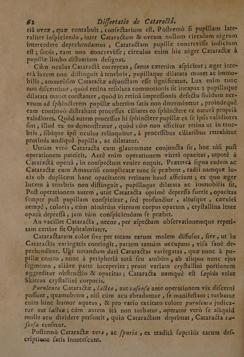 Lu rk dub 62 vs —.. Dilfertatio de. Cataratia. ach tià uvez , que contabuit , confe&amp;tarium eft. Poftremó fi pupillam late- raliter infpiciendo ; inter Cataractam &amp; uveam nullum circulum nigrum intercedere. deprehendamus ; Cataractam pupillz concrevifle indicium eft ; fecüs, eam non concreviffe; circulus enim hic niger Cataractz à pupillz limbo diftantiam defignat. TE s Cim oculus Catara&amp;tà correptus , fanus czterüm afpicitur ; zger intc- reà lucem non diftinguit à tenebris; pupillaque dilatata manet ac immos bilis ,amaurófim Catara&amp;tz adjunctam effe fignificatur, Lux enim tunc non difcernitur , quód retina refoluta commotionis fit incapax:; pupillaque - dilatata manet conftanter , quód in retinà impreffionis defectu fluidum ner- veum ad fphincterem pupillz ubertim fatis non determinetur , proindequé | cam continuó diílrahant proceffus ciliares eo fphin&amp;tere ex naturà propria validiores. Quód autem proceffus hi fphin&amp;tere pupillz ex fe ipfis validiores fint , illud ex eo demonftratur , quód cüm non afficitur retina ut in tene- bris , fibique ipfi oculus relinquitur, à proceffibus ciliaribus retrahitur protinds undiqué pupilla , ac dilatatur. | Utrüm vetó Cataracta cum glaucomate conjuncta fit, hoc nifi poft operationem patefcit, Anté enim operationem vitrei opacitas , utpoté à Cataractà opertà ; in confpectum venire nequit. Prztereà figna eadem ac Cataractz cum Amaurófi complicatz tunc fe przbent ; radii namque lu- cis ob duplicem hanc opacitatem retinam haud afficiunt ; ex quo eger - lucem à tenebris non diftinguit ; pupillaque dilatata ac immobilis fit, Poft operationem autem , utut Cataracta optime depreffa fuerit ; opacitas femper poít pupillam confpicitur , fed profundior , aliufque , catulei nempé , coloris , cüm nimirüm vitreum corpus opacum , cryftallina Iente opacáà depreffà, jam tüm confpiciendum fe prabet. | Ne . An vacillet Catara&amp;ta , necne ; per afpe&amp;tum obfervationemque repeti» - tam certior fit Ophtalmiater, | Catara&amp;tarum color five per totam earum molem diffufus , five, ut. in |. Cataradtis variegatis contingit, partem tantüm occupans , vifu fané de- .prehenditur. Ubi notandum dari Cataractas variegatas , quz nunc à pu-- pilla centro ; nunc à peripherià totà feu ambitu , ab. aliquo nunc cjus - fegmento , aliàve parte inceperint; prout variam cryftallini portionem - aggreditur obftru&amp;io &amp; opacitas; Cataracta namque eít fzpids velut Skirrus. cryftallini corporis. - | | | Purulenta Cacaractz , latfee , aut cafeofe ante operationem vix difcerni poffunt , quamobrem , nifi cüm acu abraduntur , fe manifeftant ; turbatur enim hinc humor aqueus , &amp; pro vario excitato colore purulenta judica- tur autacea ; cüm autem ità non turbatur , operator veró fe aliquid molle acu. dividere perfentit , quin Catara&amp;tam deprimat ; Cataracta ca- fof: cenfexur. 1 | Pofttemó Cataract vere , ac fpurie » ex tradità fuperids carum def- ctiptiene fatis innoteícunt. ; E
