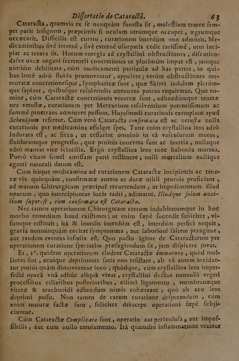 Lune |. — Differtatio de Cataraclá. — ^ 63 Cataracta , quamvis ex fe nunquàm funefta fit , molefliam tamen fem- piat ac tenera fit. Horum energia ad cryftallini obftru&amp;tiones , difcutien- daíve uvez organi fecretorii concretiones ut plurimüm impar eft , Jamque: nimiüm debilitata ,,cüm medicamenti particule ad has partes; in. qui- bus lenté adeó fluida promoventur , appulere ; verüm obítructiones me- motatz conctetione(que , !ymphaticz funt , quz Skirri indolem plcerüm- que fapiant , quibufque re(olvendis attenuans potens requiratur. Quo no- mine; cüm GCataracte concretiones venerez (unt , adhucdümque tenerx nec vetufte , curationem per Mercurium refolventium potentiffimum ac fummé penetrans admitcere poffunt. Hujufmodi curationis exemplum apud Schenk&amp;ium refertur. Cüm veró Cataracta confirmata et ac. verufla nulla curationis per medicamina affulget fpes, Tunc enim cryflallina lens adeó adeó maneat vitz. fcintilla. Ergó cryflallina lens tunc habenda mortua. Porró vitam femel amiffam parti reftituere ; nulli mortalium nullique agenti naturali datum eft. b ! Cum itaque medicamina ad curationem Cataractz incipientis ac tenee rz vix quicquàm , confirmatz autem ac durz nihil prorsiüs proficiant $ ad manum Ghirurgicam przcipué recurrendum , ut impedimentum illud opacum , quo intercipiuntur lucis radii , adimatur. Z//ndaue Jolum auxi- Nec tamen operationem Chirurgicam certum indubitatumque in hoc fumque reftituit ; ità &amp; inutilis interdüm eft, interdüm perfici nequit ,- gravia nonnunquàm excitat fymptomata , aut laboriosé faltem peragitur ; aut tandem eventus infodlix eft. Quo pacto igitur de Cataractarum per operationem curatione fpeciatii przfagiendum fit , jam difpicere juvat. Et , 1?. quidem operationem eludent Catara&amp;te immature , quod mol- liores fint ; acuique deprimenti fatis non refiftant , ab. cà. autem incidan- tur potius quàm dimoveantur loco ; quódque, cüm cryftallina lens imper vitree &amp; arachnoidi adhucdüm nimis cobzreant , quó ab acu lens WMEPOPPe s Rn rep usc de ARR css, c PI v VEA a7  enim maturz fa&amp;z funt , feliciter deinceps operationi faepe fubji- Cüm Catara&amp;z Complicate (unt , operatio aut periculofa 5 aut impof- fibilis , aut cum nullo emolumento. Ità quamdiu inflammatione vexatus