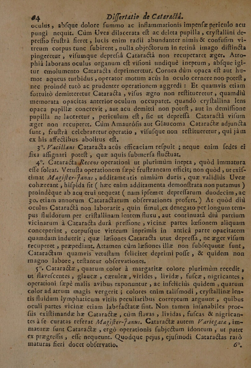 44 Re Differtatio de Catavatis. i oculus, abfque dolore fummo ac inflammarionis impenfz periculo acu pungi nequit. Cüm Uvea dilacerata eft ac deleta pupilla , cryftallini de- preffio fruftrà. fieret ; lucis enim radii abundanter nimis &amp; confufim vi- treum corpus tunc fubirent, nulla objectorum in retinà imago diftincta pingeretur , vifumque deprefsà Cataractà non recuperaret eger. Atro- phiá laborans oculus organum eft vifioni undiqué ineptum , abfque igi- tur emolumento Cataracta deprimeretur. Cornea düm opaca eft aut hu- mor aqueus turbidus , operator motum acüs in oculo cernere nop-potelt , nec proindé tutó ac prudenter operationem aggredi : Et quamvis ctiam fortuitó demitteretur Cataracta , vifus aegro non reftitueretur ; quamdiu memorata opacitas anterior oculum occupatet. quandó cryftallina lens opaca pupillze conctevit , aut acu demitri. non poteft , aut in demiffione pupilla ne laceretur , periculum eft, fic ut depreffà Cataractà vifum «ger non recuperer, Cüm Amaurófis auc Glaucoma Cataractz adjuncta funt, fruftrà celebraretur operatio , vifufque non reftituererur ; qui jàm ex his affe&amp;ibus. abolitus eft. LK | 3?. F'acillans CatataSta acüs cfficaciam refpuit ; neque enim fedes ei fixa affignari poteft , quz aquis fubmerfa flu&amp;uat, 5 NS 4?. Catara&amp;taJRecess operationi ut plurimüm inepta , quód immatura effe foleat. Vetufta operationem fzpé fruftraneam etficit; non quàd , ut exif- cimatc. 44 agiffer-Janus , additameatis nimiüm duris , quz validius ÜUvez cohzreant , hifpida fit ( hec enim additamenta demonfltrata non putamus ) proindéque ab acu erui nequeat ( nam ipfemet depreflarum. duodecim , ac 30. etiam annotum | Catara&amp;tarum . obfervationes profert.) Ac quód dii oculus Catara&amp;tà non labotarir ; quin fimul,ex denegato per longum tem- pas fluidorum per. criftallinam lentetn fluzu , aut continuatà did parcium vicinarum à Catara&amp;ta durá preffione ; vicinz partes loionem aliquam conceperint , corpufque vitreum inprimis in anticá parte opacitatem - quamdam induerit ; quz lzíiones Cataracla utut depreffa , ne eger vifum recuperet , przpediant, Attamen càm lzfiones ille. non fubíequute funt, Cataractam quamvis vetuftam feliciter deprimi poffe , &amp; quidem non maeno labore, teítantur obfervationes. d 5^. Catara&amp;z , quarum color à margaritz colore plurimüm recedit , ut flavefcentes , glauce , czrulez , virides, lividz, fufcz, nigricantes , opetationi fzpé malis avibus exponuntur , ac infelicis quidem , quarum - color ad atrum magis vergerit ; colores enim talifmodi , cryftailinz len- tis fluidum lymphaticum vitiis peculiaribus correptum arguunt , quibus oculi partes vicinz etiam labefa&amp;tatze fint. Non tamen iníanabiles pror- füs exiftimandz hz Catara&amp;tz , cüm flavas ; lividas, fufcas &amp; nierican- - tes à fe. curatas referat Aagifler-72anus. Cataract&amp; autem. / ariegata , im- mature funt Catara&amp;tz , ergó operationis fubjcétum idoneum , ut patec €x pregreffis , effe nequeunt. Quodque pejus; ejufinodi Cataractas raió | maturas fieri docet obfervatio, | 69.