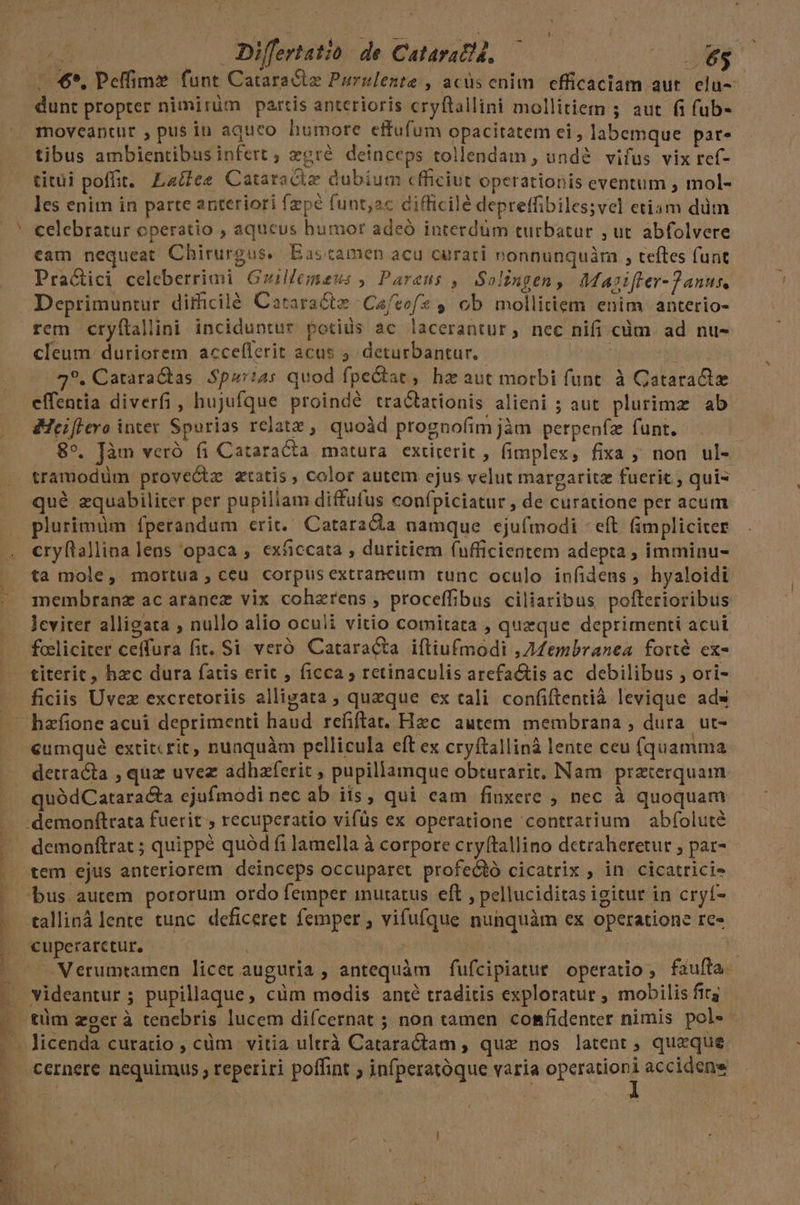 M. — Differtatió de Cataratd, — | me /.$*. Peffime funt Cataracte Purslente , acüs cnim. efficaciam aut. elu- dunt propter nimirüm partis anterioris cryftallini mollitiem 5 aut fi fub- moveantur , pus in aquco humore effufum opacitatem ei , labemque par. tibus ambientibus infert ; zeré. deinceps tollendam , undé. vifus vix ref- titüi poffit. Laéfee Cataracia dubium cfficiut operationis eventum , mol- les enim in parte anteriori fzpé funt;ac difficilé depreffibiles;vel etiam ddm celebratur operatio , aqueus bumor adeó interdum turbatur , ut abfolvere Practici celeberrimi Guillemaus , Parens ,— Solingen, Marifler- Janus, Deprimuntur dithcilé Cararactz Cafvof* ; ob. mollitiem enim anterio- rem cryílallini inciduntur potius ac lacerantur, nec nifi cüm ad nu- cleum duriorem acceflerit acus 5. deturbantur. | o 49. Cataractas $pzr24s quod fpe&amp;iac, hz aut morbi funt. à Cataract effentia diverfi, hujufque proindé tracbationis alieni ; aut plurimz ab &amp;Heiflero inter Spurias relatz , quoàd prognofim jàmn perpenfz funt. 89. Jàm veró fi Cataracta matura extirerit , fimplex, fixa ; non ul- tramodüm proveGtz atatis , color autem ejus velut margaritz fuerit quis qué zquabiliter per pupillam diffufus confpiciatur ; de curatione per acum plurimüm fperandum crit. CataraCa namque ejufmodi - eft fimpliciter cryftallina lens opaca ; exficcatà , duritiem (ufficientem adepta ; imminu- ta mole, mortua, ceu corpusextraneum tunc oculo infidens , hyaloidi membranz ac aranez vix coharens , proceffibus ciliaribus pofterioribus leviter alligata ; nullo alio oculi vitio comitata , quzque deprimenti acui focliciter ceffura fit. Si veró Cataracta iftiufmodi ,AMembranea forté ex- titerit, hzc dura fatis erit , ficca ; retinaculis arefa&amp;tis ac. debilibus , ori- ficiis Uvez excretoriis alligata ; quzque ex tali confiftentià levique ads à - » f: E | eumqué extitcrit, nunquàm pellicula eft ex cryftallinà lente ceu (quamma detracta , quz uvez ádhaferit , pupillamque obturarit, Nam praterquam quódCatara&amp;ta ejufmodi nec ab iis, qui eam finxere , nec à quoquam demonftrat ; quippe quód fi lamella à corpore cryftallino detraheretur ; par- tem ejus anteriorem deinceps occuparet profectó cicatrix , in. cicatricie talliná lente tunc. deficeret femper , vifufque nunquàm ex operatione rc- cuperarctur, 1 Verumtamen licec auguria , antequàm fufcipiatue operatio, faufta. videantur ; pupillaque, cüm modis anté traditis exploratur , mobilis fig cernere nequimus ; reperiri poffint ; infperatóque varia operationi accidens