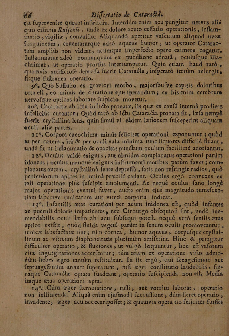 6é | — Diff:rtatio de. Cataratíae. tia lupervenire queantinfzlicia, Interdüm enim acu pungitur netvus alis quis ciliaris Ruifchzi , undé ex dolore acuto ceffatio operationis , inflam-. tatio ,vigiliz , convulfio. Aliquandó aperitur vafculum aliquod uvez fauguineum , cruentaturque adeó aqueus bumor, ut operator Catarac- tam ampliüs non videat, acumque. imperfecto opere eximere cogatur, Inflammarur adeó nonnunquàm ex punóctione adnatà; oculuíque illa-- chrimat, ut operatio proríüs interrumpatur. Quin etiam haud raró , quamvis artificiofé depreffa fuerit Cataracta ; infperató iterdm refurgit s fitque fuftranea. operatio. b ESAE DNOS n ^ .9*. Quà Suffufio ex graviori morbo, majoribuíve capitis doloribus orta eft , eó minis de curatione ejus fperandum ; ex hisenim cerebrum nervoíque opticos laborare fufpicio movetur. Tin 10?, Cataractz ab i&amp;u inflicto pronatz, iis que ex caufa interná prodiere. infeliciüs curantur ; Quód raró ab ictu Cataracta pronata fit ; lzfa nempa fuerit cryftallina lens, quin fimul vi eádem lzfionem fufceperint aliquan eculi alix partes. n PEN [hn n CHE C HD 119. Corpora cacochima minis feliciter opetationi exponuntur 5 quód &amp;t per catera , ità &amp; per oculi vafa minima tunc liquores difficilé fluant * undé fit ut inflanmatio &amp; opacitas punctum oculum facillime adoriantur. 12?, Oculus valdé exiguus , aut nimiüm complanatus operationi parum idoneus ; oculus namqué exiguus inftrumenti motibus parüm favet 5 coms. planatus autem , cryftallinà lente depreffà , fatis non refringit radios ; quó penicelorum apices in retinà przcifé cadant. Oculus ergó convexus ex tali operatione plüs (ufcipit emolumenti. At nequé oculus fano longé major operationis eventui favet , aucta enim ejus magnitudo .tumefcen- tiam labemve tunicarum aut vitrei corporis indicat. | TEPT 13?. Iafantilis atas curationi per acum inidonea eft, quód infantes 4c pueruli doloris impatientes , nec Cirhurgo obfequiofi fint , undé | ine- mendabilis oculi lzfio ab. acu fubfequi poteft. nequé veró fenilis ztas aptior exiftit, quód fluida vegeté parüm in fenum oculis promoveantur ; tunice labefa&amp;tatz. fint ; tàm cornea , humor aqueus , corpufque cryftal- -linum ac vitreum diaphaneitatis plurimum amiferint. Hinc &amp; peragitue difficulter operatio , &amp; fluxiones , ut vulgó loquuntur , hoc eft vaforum cite ingurgitationes accerfentur ;; tüm edam ex operatione vifus admo-- düm hebes zgro tantüm reílituitur. In iis ergó , qui fexagefimum aut fepruagefimum auaum fuperarunt , nifi egri conítitutio laudabilis, fig» naque Cataracbe optata (uadeant , operatio fufcipienda non eft, Media itaque atas operationi apta. Nur | 14. Cüm zger flernutatione , tufft, aut vomitu laborat, operatio »ona inítitueada, Aliquá enim ejufmodi fuccuffione , dim fieret operatio ;. invadente; z2er acuoccecaripofíet ; € quamvis opera tio feliciter fuiffeg —