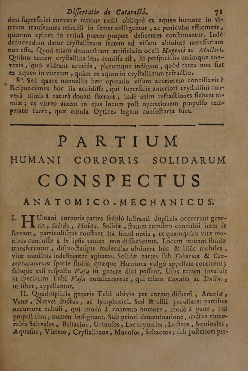 Difertatio de (Catarada, | 7. dem fuperficiei convexa: ratione radii obliqué ex squeo humore in vi- quorum apices in retinà preter propter definentes conftituantur. Indé deducendum datur cryftallinam lentem ad vifum abíoluté nece(fariam Quibus tamen cryftallina lens demiffa eft, hi perfpicillis utrimque con- vexis , quó videant acutiüs , plerumque indigent , quód tanta non fiat .€X aqueo in vitreum , quàm ex aqueoin cryffallinum refractio, ———— 85, Sed quare nonnullis hzc operatio vifum acutiorein conciliavit? - Refpondemus hoc iis accidiffe , qui. fuperficie anteriori cryftallini con- mi£; ex vitreo autem in ejus locum poit operationem propulfo teras EMAIL si d d CuEBRUBIOTSNES SEI) DAWN TLIUM .- HUMANI CORPORIS SOLIDARUM EUCNSPECTUS. ANATOMICO.MECHANICUS I. Y J Umani corporis partes feduló luftranti duplicis occurrunt gene- Bu ris , Solide , Fluide. Solidz , ftatum eumdem connubit inter. fe fervant , particulifque conítant ità fimul nexis , ut quamquàm vite mo- tibus concuffz à fe ipfis tamen non diffocientur. Locum mutant fluide transferuntur ; difjunctafque moleculas obtinent hüc &amp; illàc mobiles , vitz motibus indefinenter agitatas. Solidze partes fub Tuborum &amp; Con- ceptaculorum Ípccie fluida queque Humores vulgó appellata continent; fubque tali refpe&amp;u | 7zía in genere dici poffunt. Ufus tamen invaluit ut fpeciatim Tubi Fa(a nominarentur , qui etiam Canales ac. Du&amp;us ; ut libet , appellantur, à | idi II. Quadruplicis generis Tubi ubivis per corpus difperfi , Arteriz , Venz, Nérvei du&amp;tus , ac. lymphatici. Sed &amp; alli peculiares partibus proprii funt , nomen indigitant, Sub priori denominatione , ductus nume- rabis Salivales , Biliarios, Urinofos , Lachry males , Lactcos , Seminales ; Aquofos ; V itteos , Cryftallinos ; Mucofos ; Scbaceos ; fub pofteriori pet- b^