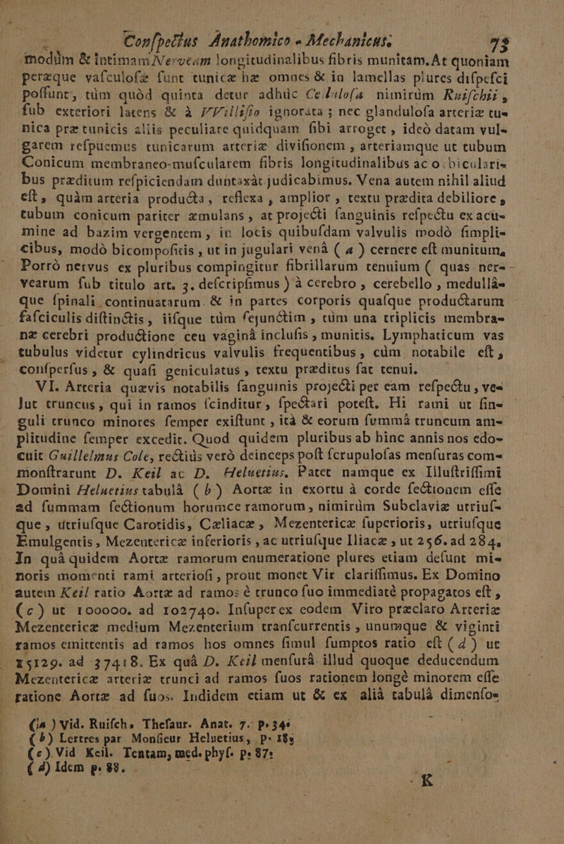 perzque vafculofe funt tunicz bz omaes &amp; ia lamellas plures difpefci poffunt, tüm quód quinta detur adhüc Cedslofa nimirüm Roifchi , nica prz tunicis aliis peculiare quidquam fibi arroget , ideó datam vul- garem refpüemus tunicarum arteriz divifionem , arteriamque ut tubum Conicum membraneo-mufcularem fibris longitudinalibus ac o. bicularis —— bus przditum refpiciendam duntaxàc judicabimus. Vena autem nihil aliud eft, quàm arteria producta, reflexa , amplior , textu przdita debiliore , tubum conicum pariter zmulans , at projecti fanguinis refpc&amp;tu ex acu- mine ad bazim vergentem , in locis quibufdam valvulis modó fimpli- Cibus, modó bicompofiis , ut in jugulari venà (| 4 ) cernere eft munitum, Porró nervus ex pluribus compingitur fibrillarum tenuium (. quas ner- - vearum fub titulo art. 5. defcripfimus ) à cerebro , cerebello , medullá- que Ípinali continuatarum. &amp; in partes corporis quafque productarum fafciculis diftin&amp;tis, iifque tüm fejunctim , tüm una triplicis membra- nz cerebri: productione ceu vaginà inclufis , munitis, Lymphaticum vas tubulus videtur. cylindricus valvulis frequentibus, cüm notabile eft, confperfus , &amp; quafi geniculatus , textu preditus fat tenui, — — VI. Arteria quzvis notabilis fanguinis projecti per eam refpe&amp;tu , ve- jut truncus, qui in ramos (cinditur, fpe&amp;tari poteft, Hi rami ut fin- uli trunco minores femper exiftunt , ità &amp; eorum fvmmá truncum am- plitudine femper excedit. Quod quidem pluribus ab hinc annis nos edo- cuit Guzllelmus Cole, re&amp;tids veró deinceps poft fcrupulofas menfuras com- moníltrarunt D. Keil ac D. Heluctius, Patet namque ex. Illuftriffimi Domini ZZe/uetizstabulà ( 5) Aortz in exortu à corde fe&amp;ioaem effe ad fummam fíeCionum horumce ramorum , nimirim Subclaviz utriuf- que , utriufque Carotidis, Caliacz ; Mezentericz fuperioris, utriufque Emulgentis , Mezentericz inferioris , ac utriufque Iliacz ; ut 256. ad 284, In quàquidem Aortz ramorum enumeratione plures etiam defunt mi« noris momenti rami arteríofi , prout monct Vir. clariffimus. Ex Domino autem Ke;/ ratio Aortz ad ramo: é crunco fuo immediaté propagatos cft , (c) ut 100000. ad 102740. In(uperex eodem Viro przclaro Arteriz 15129. ad 37418. Ex quà D. Keil menfurá illud quoque deducendum Mezeatericz arteriz trunci ad ramos fuos rationem longé minorem efle (^ ) Vid. Ruifch, Thefaur. Anat. 7. P34* AE ( ?) Lertres par. MonGeur Heluetius, | p* 18s | (c) Vid Kcil. Tentam; med. phyf- p» 87: ( 4) Idem p. 88. . Ub Lb 4f